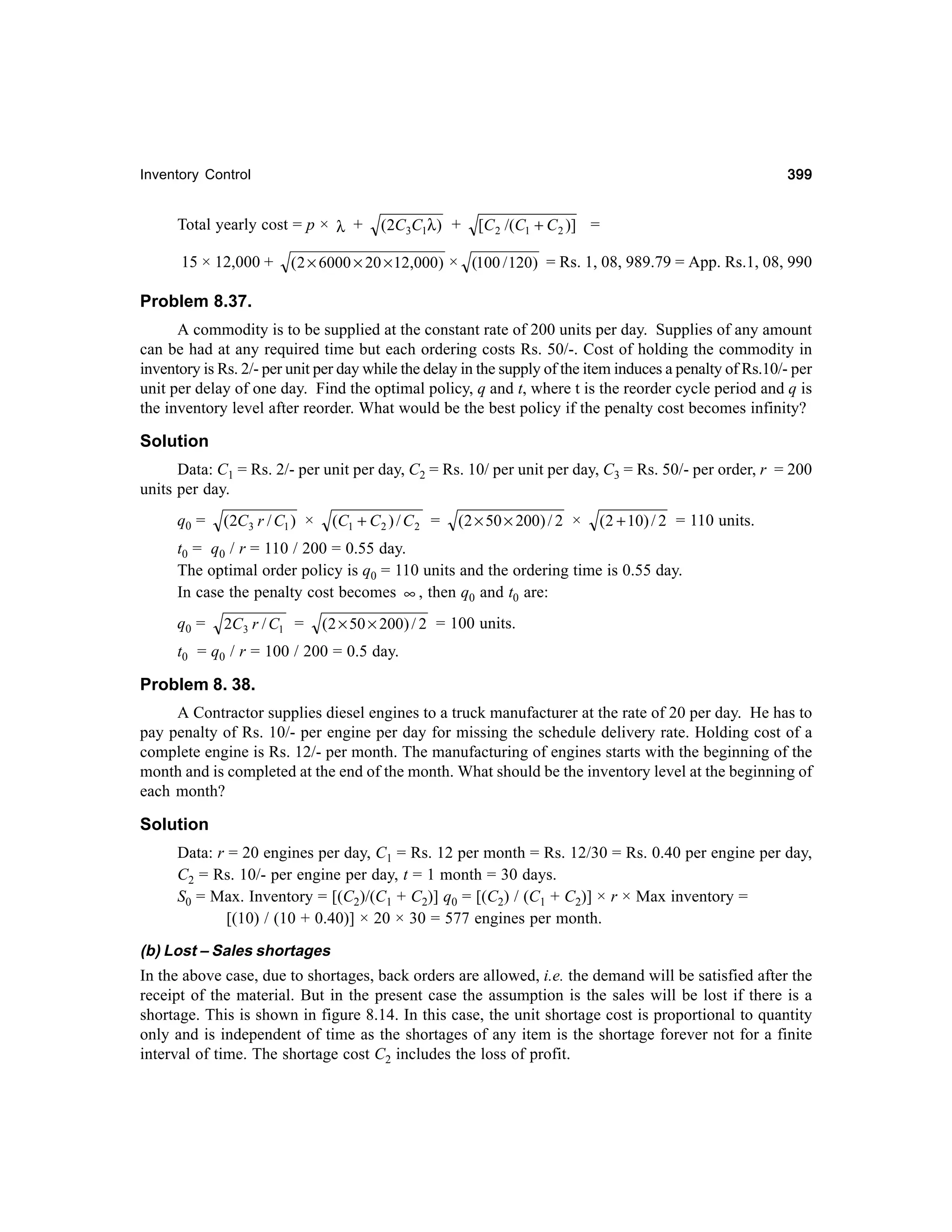 399

Inventory Control

Total yearly cost = p × λ +
15 × 12,000 +

(2C3C1λ) +

[C 2 /(C1 + C 2 )] =

( 2 × 6000 × 20 × 12,000) × (100 / 120) = Rs. 1, 08, 989.79 = App. Rs.1, 08, 990

Problem 8.37.
A commodity is to be supplied at the constant rate of 200 units per day. Supplies of any amount
can be had at any required time but each ordering costs Rs. 50/-. Cost of holding the commodity in
inventory is Rs. 2/- per unit per day while the delay in the supply of the item induces a penalty of Rs.10/- per
unit per delay of one day. Find the optimal policy, q and t, where t is the reorder cycle period and q is
the inventory level after reorder. What would be the best policy if the penalty cost becomes infinity?

Solution
Data: C1 = Rs. 2/- per unit per day, C2 = Rs. 10/ per unit per day, C3 = Rs. 50/- per order, r = 200
units per day.
q0 =

(C1 + C 2 ) / C 2 =

(2C3 r / C1 ) ×

(2 × 50 × 200) / 2 ×

(2 + 10) / 2 = 110 units.

t0 = q0 / r = 110 / 200 = 0.55 day.
The optimal order policy is q0 = 110 units and the ordering time is 0.55 day.
In case the penalty cost becomes ∞ , then q0 and t0 are:
q0 =

2C3 r / C1 =

(2 × 50 × 200) / 2 = 100 units.

t0 = q0 / r = 100 / 200 = 0.5 day.

Problem 8. 38.
A Contractor supplies diesel engines to a truck manufacturer at the rate of 20 per day. He has to
pay penalty of Rs. 10/- per engine per day for missing the schedule delivery rate. Holding cost of a
complete engine is Rs. 12/- per month. The manufacturing of engines starts with the beginning of the
month and is completed at the end of the month. What should be the inventory level at the beginning of
each month?

Solution
Data: r = 20 engines per day, C1 = Rs. 12 per month = Rs. 12/30 = Rs. 0.40 per engine per day,
C2 = Rs. 10/- per engine per day, t = 1 month = 30 days.
S0 = Max. Inventory = [(C2)/(C1 + C2)] q0 = [(C2) / (C1 + C2)] × r × Max inventory =
[(10) / (10 + 0.40)] × 20 × 30 = 577 engines per month.
(b) Lost – Sales shortages

In the above case, due to shortages, back orders are allowed, i.e. the demand will be satisfied after the
receipt of the material. But in the present case the assumption is the sales will be lost if there is a
shortage. This is shown in figure 8.14. In this case, the unit shortage cost is proportional to quantity
only and is independent of time as the shortages of any item is the shortage forever not for a finite
interval of time. The shortage cost C2 includes the loss of profit.

 