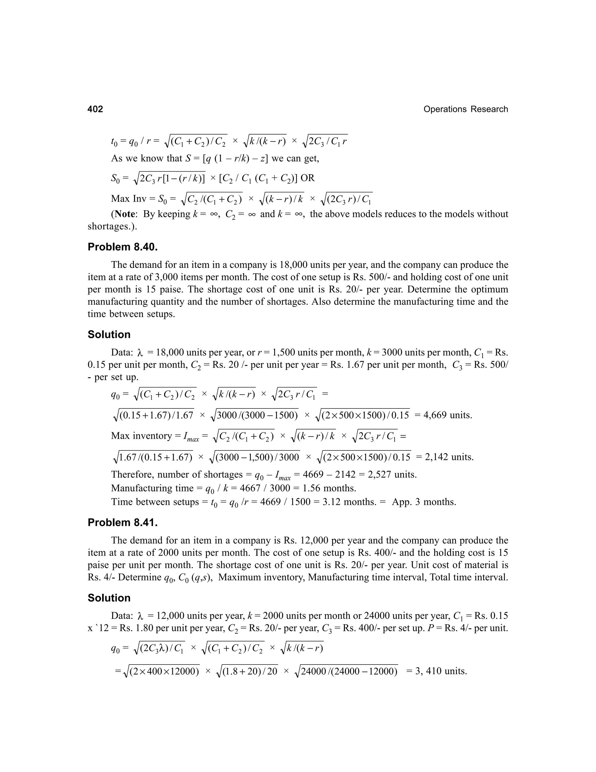 402

Operations Research

t 0 = q0 / r =

(C1 + C 2 ) / C 2 ×

k /(k − r ) ×

2C3 / C1 r

As we know that S = [q (1 – r/k) – z] we can get,
S0 =

2C3 r [1 − (r / k )] × [C2 / C1 (C1 + C2)] OR

Max Inv = S0 = C 2 /(C1 + C 2 ) × (k − r ) / k × (2C3 r ) / C1
(Note: By keeping k = ∞, C2 = ∞ and k = ∞, the above models reduces to the models without
shortages.).

Problem 8.40.
The demand for an item in a company is 18,000 units per year, and the company can produce the
item at a rate of 3,000 items per month. The cost of one setup is Rs. 500/- and holding cost of one unit
per month is 15 paise. The shortage cost of one unit is Rs. 20/- per year. Determine the optimum
manufacturing quantity and the number of shortages. Also determine the manufacturing time and the
time between setups.

Solution
Data: λ = 18,000 units per year, or r = 1,500 units per month, k = 3000 units per month, C1 = Rs.
0.15 per unit per month, C2 = Rs. 20 /- per unit per year = Rs. 1.67 per unit per month, C3 = Rs. 500/
- per set up.
q0 =

k /(k − r ) ×

(C1 + C 2 ) / C 2 ×

(0.15 + 1.67) / 1.67 ×

2C3 r / C1 =

3000 /(3000 − 1500) ×
C 2 /(C1 + C 2 ) ×

Max inventory = Imax =
1.67 /(0.15 + 1.67) ×

( 2 × 500 × 1500) / 0.15 = 4,669 units.

(k − r ) / k ×

(3000 − 1,500) / 3000 ×

2C3 r / C1 =

( 2 × 500 × 1500 ) / 0.15 = 2,142 units.

Therefore, number of shortages = q0 – Imax = 4669 – 2142 = 2,527 units.
Manufacturing time = q0 / k = 4667 / 3000 = 1.56 months.
Time between setups = t0 = q0 /r = 4669 / 1500 = 3.12 months. = App. 3 months.

Problem 8.41.
The demand for an item in a company is Rs. 12,000 per year and the company can produce the
item at a rate of 2000 units per month. The cost of one setup is Rs. 400/- and the holding cost is 15
paise per unit per month. The shortage cost of one unit is Rs. 20/- per year. Unit cost of material is
Rs. 4/- Determine q0, C0 (q,s), Maximum inventory, Manufacturing time interval, Total time interval.

Solution
Data: λ = 12,000 units per year, k = 2000 units per month or 24000 units per year, C1 = Rs. 0.15
x `12 = Rs. 1.80 per unit per year, C2 = Rs. 20/- per year, C3 = Rs. 400/- per set up. P = Rs. 4/- per unit.
q0 =

(2C3λ ) / C1 ×

(C1 + C 2 ) / C 2 ×

= ( 2 × 400 × 12000 ) ×

k /(k − r )

(1.8 + 20) / 20 ×

24000 /(24000 − 12000 ) = 3, 410 units.

 