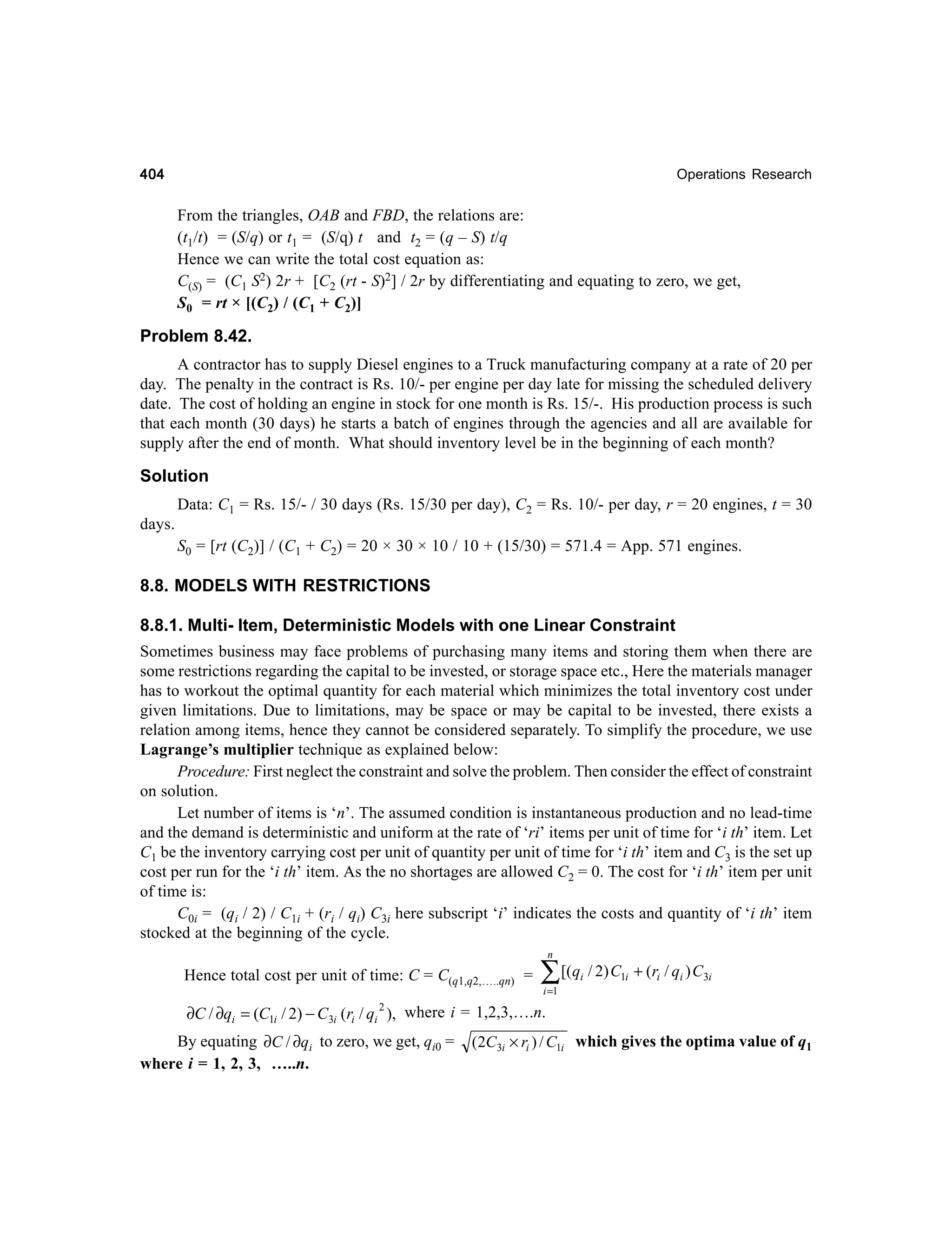 404

Operations Research

From the triangles, OAB and FBD, the relations are:
(t1/t) = (S/q) or t1 = (S/q) t and t2 = (q – S) t/q
Hence we can write the total cost equation as:
C(S) = (C1 S2) 2r + [C2 (rt - S)2] / 2r by differentiating and equating to zero, we get,
S0 = rt × [(C2) / (C1 + C2)]

Problem 8.42.
A contractor has to supply Diesel engines to a Truck manufacturing company at a rate of 20 per
day. The penalty in the contract is Rs. 10/- per engine per day late for missing the scheduled delivery
date. The cost of holding an engine in stock for one month is Rs. 15/-. His production process is such
that each month (30 days) he starts a batch of engines through the agencies and all are available for
supply after the end of month. What should inventory level be in the beginning of each month?

Solution
Data: C1 = Rs. 15/- / 30 days (Rs. 15/30 per day), C2 = Rs. 10/- per day, r = 20 engines, t = 30
days.
S0 = [rt (C2)] / (C1 + C2) = 20 × 30 × 10 / 10 + (15/30) = 571.4 = App. 571 engines.

8.8. MODELS WITH RESTRICTIONS
8.8.1. Multi- Item, Deterministic Models with one Linear Constraint
Sometimes business may face problems of purchasing many items and storing them when there are
some restrictions regarding the capital to be invested, or storage space etc., Here the materials manager
has to workout the optimal quantity for each material which minimizes the total inventory cost under
given limitations. Due to limitations, may be space or may be capital to be invested, there exists a
relation among items, hence they cannot be considered separately. To simplify the procedure, we use
Lagrange’s multiplier technique as explained below:
Procedure: First neglect the constraint and solve the problem. Then consider the effect of constraint
on solution.
Let number of items is ‘n’. The assumed condition is instantaneous production and no lead-time
and the demand is deterministic and uniform at the rate of ‘ri’ items per unit of time for ‘i th’ item. Let
C1 be the inventory carrying cost per unit of quantity per unit of time for ‘i th’ item and C3 is the set up
cost per run for the ‘i th’ item. As the no shortages are allowed C2 = 0. The cost for ‘i th’ item per unit
of time is:
C0i = (qi / 2) / C1i + (ri / qi) C3i here subscript ‘i’ indicates the costs and quantity of ‘i th’ item
stocked at the beginning of the cycle.
n

Hence total cost per unit of time: C = C(q1,q2,…..qn) =

∑ [(q / 2) C
i

1i

+ (ri / qi ) C3i

i =1

2
∂C / ∂qi = (C1i / 2) − C3i (ri / qi ), where i = 1,2,3,….n.

By equating ∂C / ∂qi to zero, we get, qi0 =
where i = 1, 2, 3, …..n.

(2C3i × ri ) / C1i which gives the optima value of q1

 