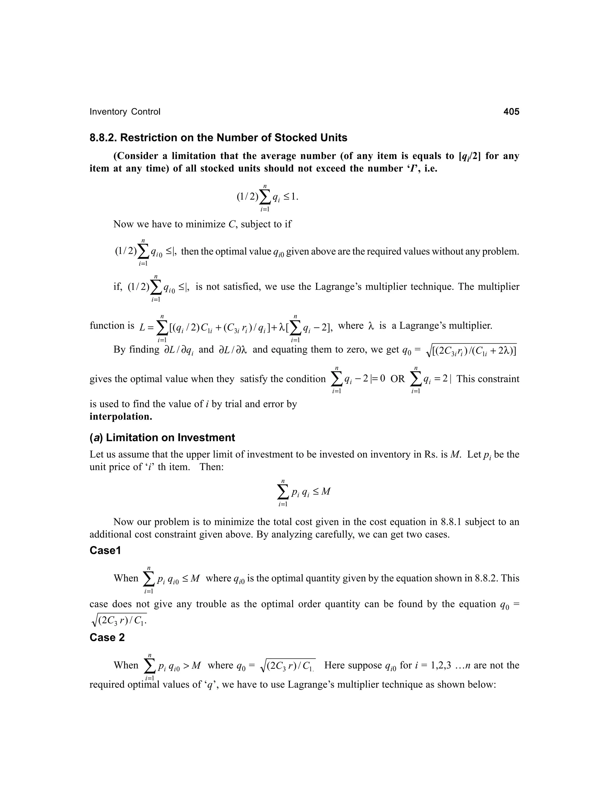 405

Inventory Control

8.8.2. Restriction on the Number of Stocked Units
(Consider a limitation that the average number (of any item is equals to [qi/2] for any
item at any time) of all stocked units should not exceed the number ‘I’, i.e.
n

(1 / 2)

∑q

i

≤ 1.

i =1

Now we have to minimize C, subject to if
n

(1 / 2)

∑q
i =1

≤ |, then the optimal value qi0 given above are the required values without any problem.

i0

n

if, (1 / 2)

∑q
i =1

i0

≤ |, is not satisfied, we use the Lagrange’s multiplier technique. The multiplier
n

n

function is L =

∑[(q / 2) C
i

1i

+ (C3i ri ) / qi ] + λ [

i =1

∑q

i

− 2], where λ is a Lagrange’s multiplier.

i =1

By finding ∂L / ∂qi and ∂L / ∂λ and equating them to zero, we get q0 =
n

gives the optimal value when they satisfy the condition

∑
i =1

qi − 2 |= 0 OR

[( 2C3i ri ) /(C1i + 2λ )]

n

∑q

i

= 2 | This constraint

i =1

is used to find the value of i by trial and error by
interpolation.

(a) Limitation on Investment
Let us assume that the upper limit of investment to be invested on inventory in Rs. is M. Let pi be the
unit price of ‘i’ th item. Then:
n

∑p q
i

i

≤M

i =1

Now our problem is to minimize the total cost given in the cost equation in 8.8.1 subject to an
additional cost constraint given above. By analyzing carefully, we can get two cases.

Case1
n

When

∑p q
i

i0

≤ M where qi0 is the optimal quantity given by the equation shown in 8.8.2. This

i =1

case does not give any trouble as the optimal order quantity can be found by the equation q0 =
(2C3 r ) / C1 .

Case 2
n

When

∑p q
i

i =1

i0

> M where q0 =

(2C3 r ) / C1. Here suppose qi0 for i = 1,2,3 …n are not the

required optimal values of ‘q’, we have to use Lagrange’s multiplier technique as shown below:

 