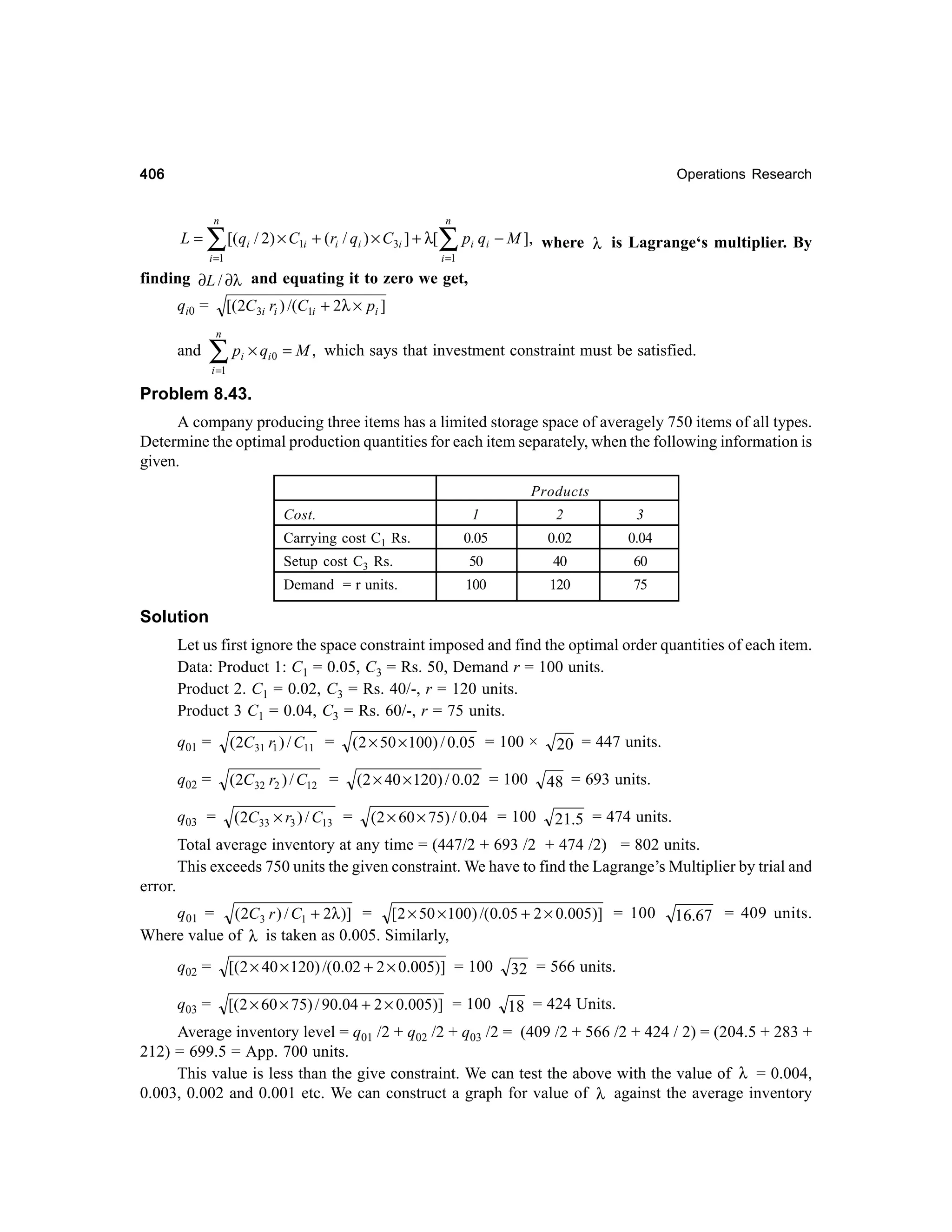 406

Operations Research

n

L=

∑ [(q / 2) × C

1i

i

n

+ (ri / qi ) × C3i ] + λ[

i =1

∑p q
i

i

i =1

− M ], where λ is Lagrange‘s multiplier. By

finding ∂L / ∂λ and equating it to zero we get,
[(2C3i ri ) /(C1i + 2λ × pi ]

qi0 =
n

and

∑ p ×q
i

i0

= M , which says that investment constraint must be satisfied.

i =1

Problem 8.43.
A company producing three items has a limited storage space of averagely 750 items of all types.
Determine the optimal production quantities for each item separately, when the following information is
given.
Products
Cost.

1

Carrying cost C1 Rs.

2

3

0.05

0.02

0.04

Setup cost C3 Rs.

50

40

60

Demand = r units.

100

120

75

Solution
Let us first ignore the space constraint imposed and find the optimal order quantities of each item.
Data: Product 1: C1 = 0.05, C3 = Rs. 50, Demand r = 100 units.
Product 2. C1 = 0.02, C3 = Rs. 40/-, r = 120 units.
Product 3 C1 = 0.04, C3 = Rs. 60/-, r = 75 units.
q01 =

(2C31 r1 ) / C11 =

(2 × 50 × 100) / 0.05 = 100 ×

q02 =

(2C32 r2 ) / C12 =

(2 × 40 × 120) / 0.02 = 100

q03 =

(2C33 × r3 ) / C13 =

(2 × 60 × 75) / 0.04 = 100

20 = 447 units.
48 = 693 units.
21.5 = 474 units.

Total average inventory at any time = (447/2 + 693 /2 + 474 /2) = 802 units.
This exceeds 750 units the given constraint. We have to find the Lagrange’s Multiplier by trial and
error.
q01 = ( 2C 3 r ) / C1 + 2λ )] = [2 × 50 × 100 ) /(0.05 + 2 × 0.005)] = 100
Where value of λ is taken as 0.005. Similarly,
q02 =

[(2 × 40 × 120) /(0.02 + 2 × 0.005)] = 100

32 = 566 units.

q03 =

[( 2 × 60 × 75) / 90.04 + 2 × 0.005)] = 100

16.67 = 409 units.

18 = 424 Units.

Average inventory level = q01 /2 + q02 /2 + q03 /2 = (409 /2 + 566 /2 + 424 / 2) = (204.5 + 283 +
212) = 699.5 = App. 700 units.
This value is less than the give constraint. We can test the above with the value of λ = 0.004,
0.003, 0.002 and 0.001 etc. We can construct a graph for value of λ against the average inventory

 
