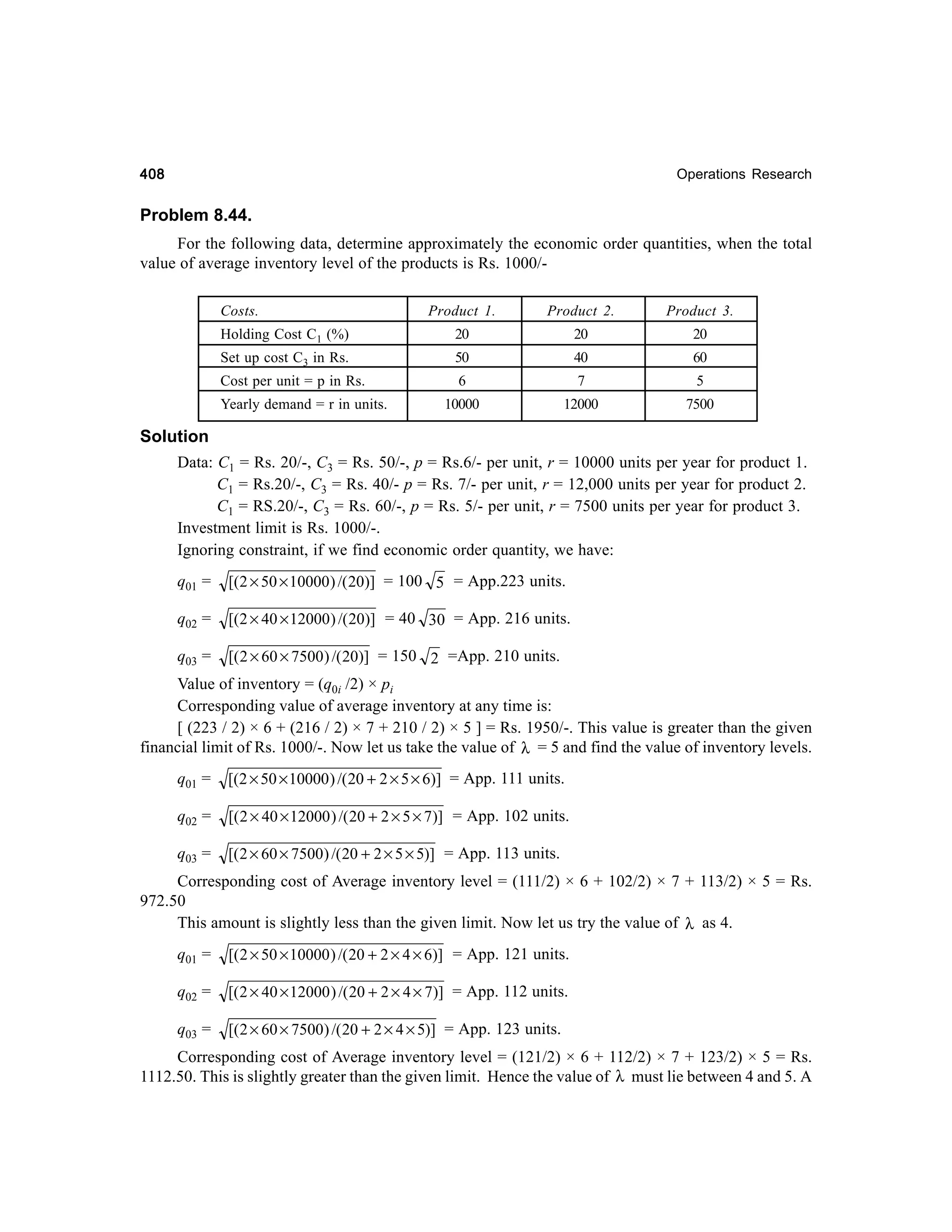 408

Operations Research

Problem 8.44.
For the following data, determine approximately the economic order quantities, when the total
value of average inventory level of the products is Rs. 1000/Costs.

Product 1.

Product 2.

Product 3.

Holding Cost C1 (%)

20

20

20

Set up cost C3 in Rs.

50

40

60

Cost per unit = p in Rs.

6

7

5

10000

12000

7500

Yearly demand = r in units.

Solution
Data: C1 = Rs. 20/-, C3 = Rs. 50/-, p = Rs.6/- per unit, r = 10000 units per year for product 1.
C1 = Rs.20/-, C3 = Rs. 40/- p = Rs. 7/- per unit, r = 12,000 units per year for product 2.
C1 = RS.20/-, C3 = Rs. 60/-, p = Rs. 5/- per unit, r = 7500 units per year for product 3.
Investment limit is Rs. 1000/-.
Ignoring constraint, if we find economic order quantity, we have:
q01 =

[(2 × 50 × 10000 ) /( 20)] = 100 5 = App.223 units.

q02 =

[(2 × 40 × 12000 ) /( 20)] = 40 30 = App. 216 units.

q03 =

[( 2 × 60 × 7500 ) /( 20)] = 150 2 =App. 210 units.

Value of inventory = (q0i /2) × pi
Corresponding value of average inventory at any time is:
[ (223 / 2) × 6 + (216 / 2) × 7 + 210 / 2) × 5 ] = Rs. 1950/-. This value is greater than the given
financial limit of Rs. 1000/-. Now let us take the value of λ = 5 and find the value of inventory levels.
q01 =

[(2 × 50 × 10000 ) /( 20 + 2 × 5 × 6)] = App. 111 units.

q02 =

[( 2 × 40 × 12000 ) /( 20 + 2 × 5 × 7)] = App. 102 units.

q03 =

[( 2 × 60 × 7500) /( 20 + 2 × 5 × 5)] = App. 113 units.

Corresponding cost of Average inventory level = (111/2) × 6 + 102/2) × 7 + 113/2) × 5 = Rs.
972.50
This amount is slightly less than the given limit. Now let us try the value of λ as 4.
q01 =

[( 2 × 50 × 10000 ) /( 20 + 2 × 4 × 6)] = App. 121 units.

q02 =

[( 2 × 40 × 12000 ) /( 20 + 2 × 4 × 7)] = App. 112 units.

q03 =

[( 2 × 60 × 7500) /( 20 + 2 × 4 × 5)] = App. 123 units.

Corresponding cost of Average inventory level = (121/2) × 6 + 112/2) × 7 + 123/2) × 5 = Rs.
1112.50. This is slightly greater than the given limit. Hence the value of λ must lie between 4 and 5. A

 