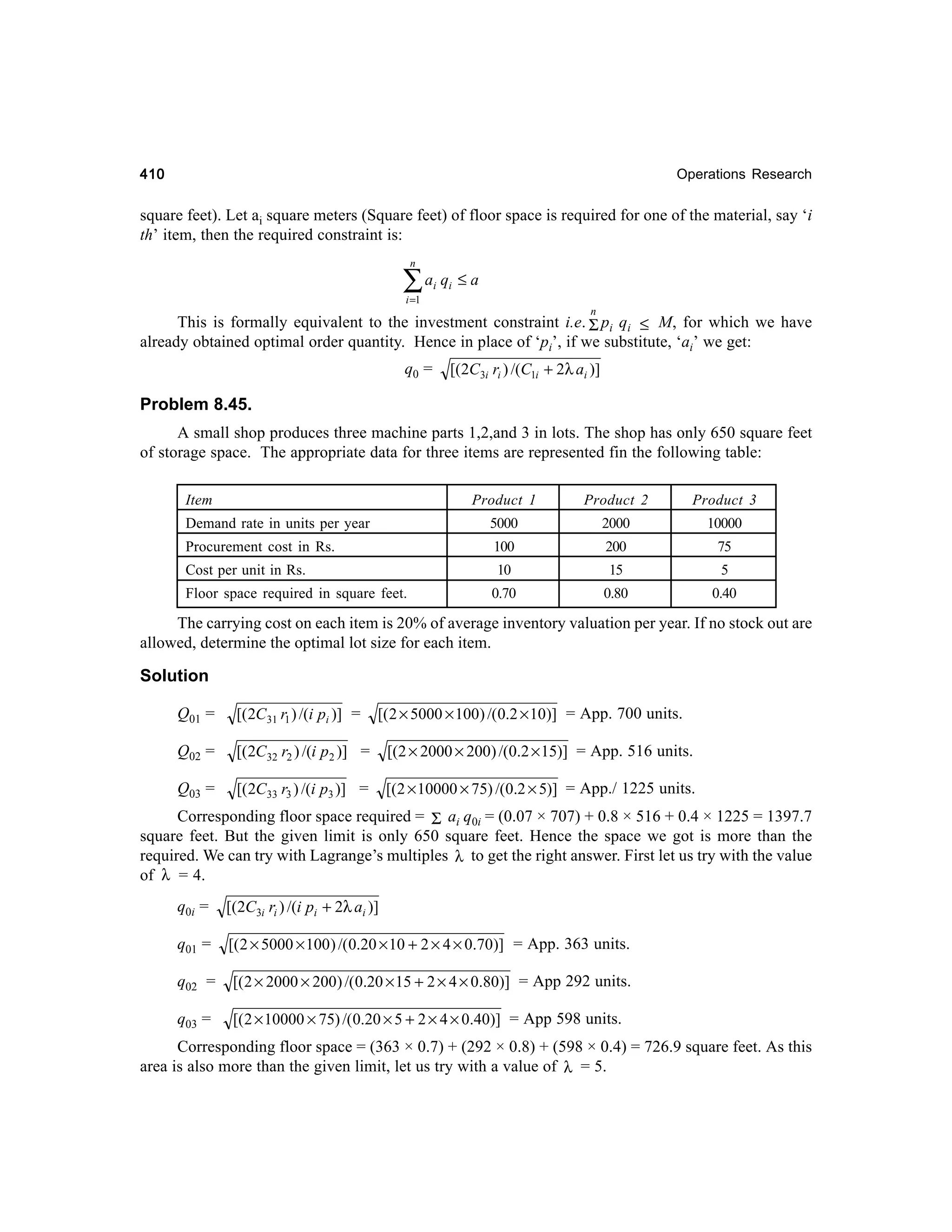 410

Operations Research

square feet). Let ai square meters (Square feet) of floor space is required for one of the material, say ‘i
th’ item, then the required constraint is:
n

∑a q
i

i

≤a

i =1

n

This is formally equivalent to the investment constraint i.e. Σ pi qi ≤ M, for which we have
already obtained optimal order quantity. Hence in place of ‘pi’, if we substitute, ‘ai’ we get:
q0 =

[(2C3i ri ) /(C1i + 2λ ai )]

Problem 8.45.
A small shop produces three machine parts 1,2,and 3 in lots. The shop has only 650 square feet
of storage space. The appropriate data for three items are represented fin the following table:
Item

Product 1

Product 2

Product 3

Demand rate in units per year

5000

2000

10000

Procurement cost in Rs.

100

200

75

Cost per unit in Rs.

10

15

5

0.70

0.80

0.40

Floor space required in square feet.

The carrying cost on each item is 20% of average inventory valuation per year. If no stock out are
allowed, determine the optimal lot size for each item.

Solution
[( 2 × 5000 × 100) /(0.2 × 10)] = App. 700 units.

Q01 =

[( 2C 31 r1 ) /(i pi )] =

Q02 =

[(2C32 r2 ) /(i p2 )] =

[(2 × 2000 × 200) /(0.2 × 15)] = App. 516 units.

Q03 =

[( 2C33 r3 ) /(i p3 )] =

[(2 × 10000 × 75) /(0.2 × 5)] = App./ 1225 units.

Corresponding floor space required = Σ ai q0i = (0.07 × 707) + 0.8 × 516 + 0.4 × 1225 = 1397.7
square feet. But the given limit is only 650 square feet. Hence the space we got is more than the
required. We can try with Lagrange’s multiples λ to get the right answer. First let us try with the value
of λ = 4.
q0i =

[(2C3i ri ) /(i pi + 2λ ai )]

q01 =

[( 2 × 5000 × 100 ) /(0.20 × 10 + 2 × 4 × 0.70)] = App. 363 units.

q02 =

[( 2 × 2000 × 200) /(0.20 × 15 + 2 × 4 × 0.80)] = App 292 units.

q03 =

[( 2 × 10000 × 75) /(0.20 × 5 + 2 × 4 × 0.40)] = App 598 units.

Corresponding floor space = (363 × 0.7) + (292 × 0.8) + (598 × 0.4) = 726.9 square feet. As this
area is also more than the given limit, let us try with a value of λ = 5.

 