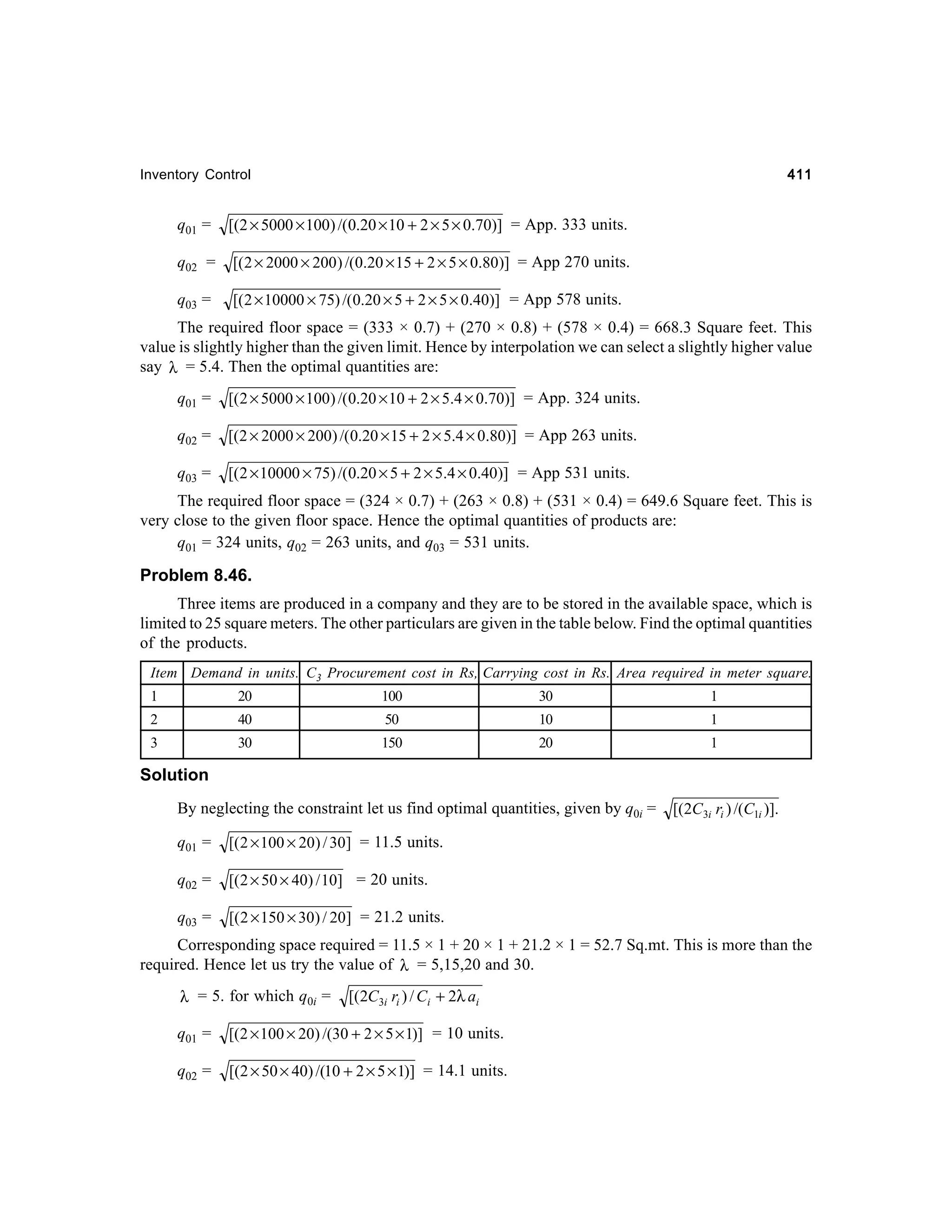 411

Inventory Control

q01 =

[(2 × 5000 × 100) /(0.20 × 10 + 2 × 5 × 0.70)] = App. 333 units.

q02 =

[( 2 × 2000 × 200 ) /(0.20 × 15 + 2 × 5 × 0.80)] = App 270 units.

q03 =

[( 2 × 10000 × 75) /(0.20 × 5 + 2 × 5 × 0.40)] = App 578 units.

The required floor space = (333 × 0.7) + (270 × 0.8) + (578 × 0.4) = 668.3 Square feet. This
value is slightly higher than the given limit. Hence by interpolation we can select a slightly higher value
say λ = 5.4. Then the optimal quantities are:
q01 =

[( 2 × 5000 × 100) /(0.20 × 10 + 2 × 5.4 × 0.70)] = App. 324 units.

q02 =

[(2 × 2000 × 200) /(0.20 × 15 + 2 × 5.4 × 0.80)] = App 263 units.

q03 =

[(2 × 10000 × 75) /(0.20 × 5 + 2 × 5.4 × 0.40)] = App 531 units.

The required floor space = (324 × 0.7) + (263 × 0.8) + (531 × 0.4) = 649.6 Square feet. This is
very close to the given floor space. Hence the optimal quantities of products are:
q01 = 324 units, q02 = 263 units, and q03 = 531 units.

Problem 8.46.
Three items are produced in a company and they are to be stored in the available space, which is
limited to 25 square meters. The other particulars are given in the table below. Find the optimal quantities
of the products.
Item Demand in units. C3 Procurement cost in Rs, Carrying cost in Rs. Area required in meter square.
1

20

100

30

1

2

40

50

10

1

3

30

150

20

1

Solution
By neglecting the constraint let us find optimal quantities, given by q0i =
q01 =

[( 2 × 100 × 20) / 30] = 11.5 units.

q02 =

[( 2 × 50 × 40) / 10] = 20 units.

q03 =

[(2C3i ri ) /(C1i )].

[( 2 × 150 × 30) / 20] = 21.2 units.

Corresponding space required = 11.5 × 1 + 20 × 1 + 21.2 × 1 = 52.7 Sq.mt. This is more than the
required. Hence let us try the value of λ = 5,15,20 and 30.
λ = 5. for which q0i =

[(2C3i ri ) / Ci + 2λ ai

q01 =

[(2 × 100 × 20) /(30 + 2 × 5 × 1)] = 10 units.

q02 =

[(2 × 50 × 40) /(10 + 2 × 5 × 1)] = 14.1 units.

 
