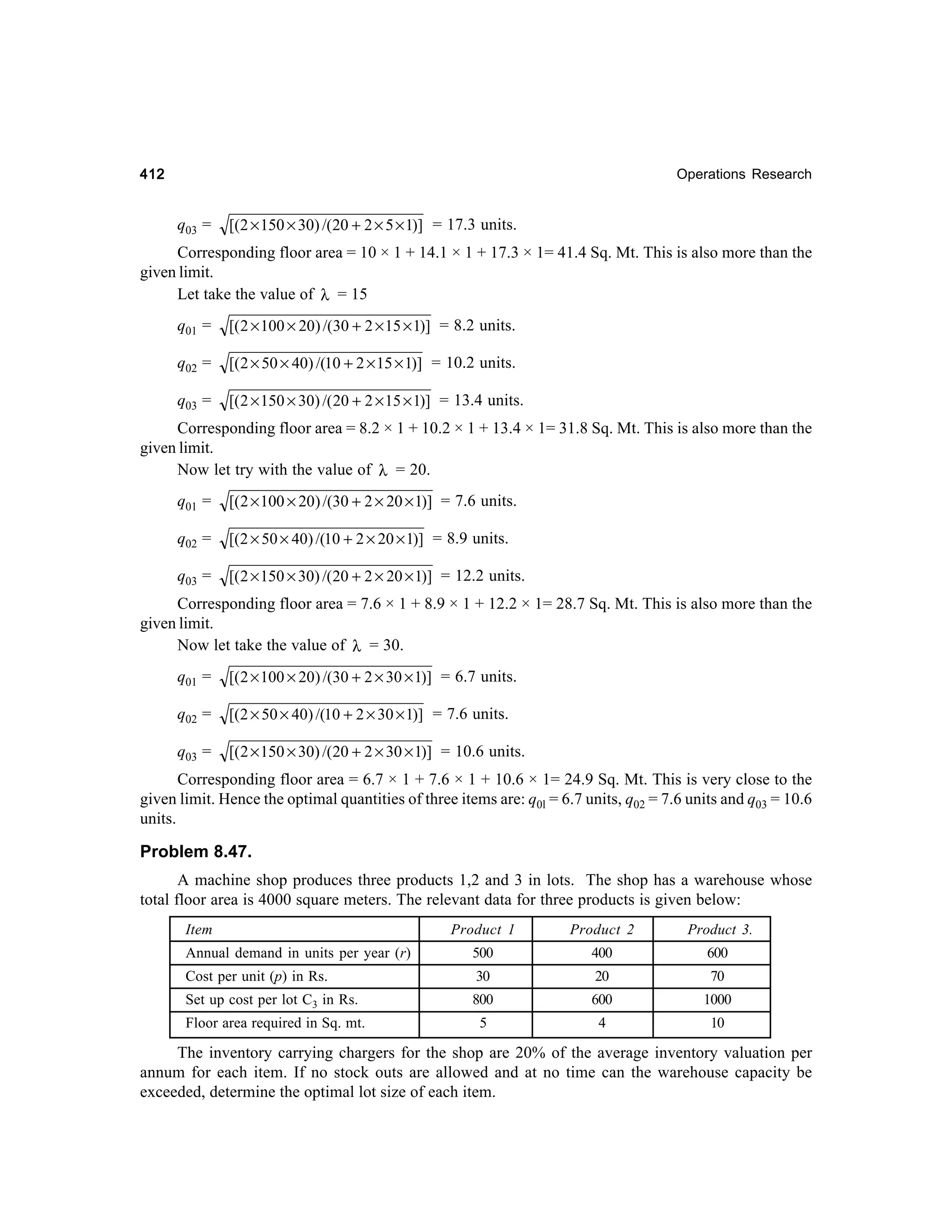 412

Operations Research

q03 =

[(2 × 150 × 30) /(20 + 2 × 5 × 1)] = 17.3 units.

Corresponding floor area = 10 × 1 + 14.1 × 1 + 17.3 × 1= 41.4 Sq. Mt. This is also more than the
given limit.
Let take the value of λ = 15
q01 =

[( 2 × 100 × 20) /(30 + 2 × 15 × 1)] = 8.2 units.

q02 =

[(2 × 50 × 40) /(10 + 2 × 15 × 1)] = 10.2 units.

q03 =

[( 2 × 150 × 30) /( 20 + 2 × 15 × 1)] = 13.4 units.

Corresponding floor area = 8.2 × 1 + 10.2 × 1 + 13.4 × 1= 31.8 Sq. Mt. This is also more than the
given limit.
Now let try with the value of λ = 20.
q01 =

[(2 × 100 × 20) /(30 + 2 × 20 × 1)] = 7.6 units.

q02 =

[(2 × 50 × 40) /(10 + 2 × 20 × 1)] = 8.9 units.

q03 =

[( 2 × 150 × 30) /(20 + 2 × 20 × 1)] = 12.2 units.

Corresponding floor area = 7.6 × 1 + 8.9 × 1 + 12.2 × 1= 28.7 Sq. Mt. This is also more than the
given limit.
Now let take the value of λ = 30.
q01 =

[( 2 × 100 × 20) /(30 + 2 × 30 × 1)] = 6.7 units.

q02 =

[(2 × 50 × 40) /(10 + 2 × 30 × 1)] = 7.6 units.

q03 =

[(2 × 150 × 30) /(20 + 2 × 30 × 1)] = 10.6 units.

Corresponding floor area = 6.7 × 1 + 7.6 × 1 + 10.6 × 1= 24.9 Sq. Mt. This is very close to the
given limit. Hence the optimal quantities of three items are: q0l = 6.7 units, q02 = 7.6 units and q03 = 10.6
units.

Problem 8.47.
A machine shop produces three products 1,2 and 3 in lots. The shop has a warehouse whose
total floor area is 4000 square meters. The relevant data for three products is given below:
Product 1

Product 2

Product 3.

Annual demand in units per year (r)

Item

500

400

600

Cost per unit (p) in Rs.

30

20

70

Set up cost per lot C3 in Rs.

800

600

1000

Floor area required in Sq. mt.

5

4

10

The inventory carrying chargers for the shop are 20% of the average inventory valuation per
annum for each item. If no stock outs are allowed and at no time can the warehouse capacity be
exceeded, determine the optimal lot size of each item.

 