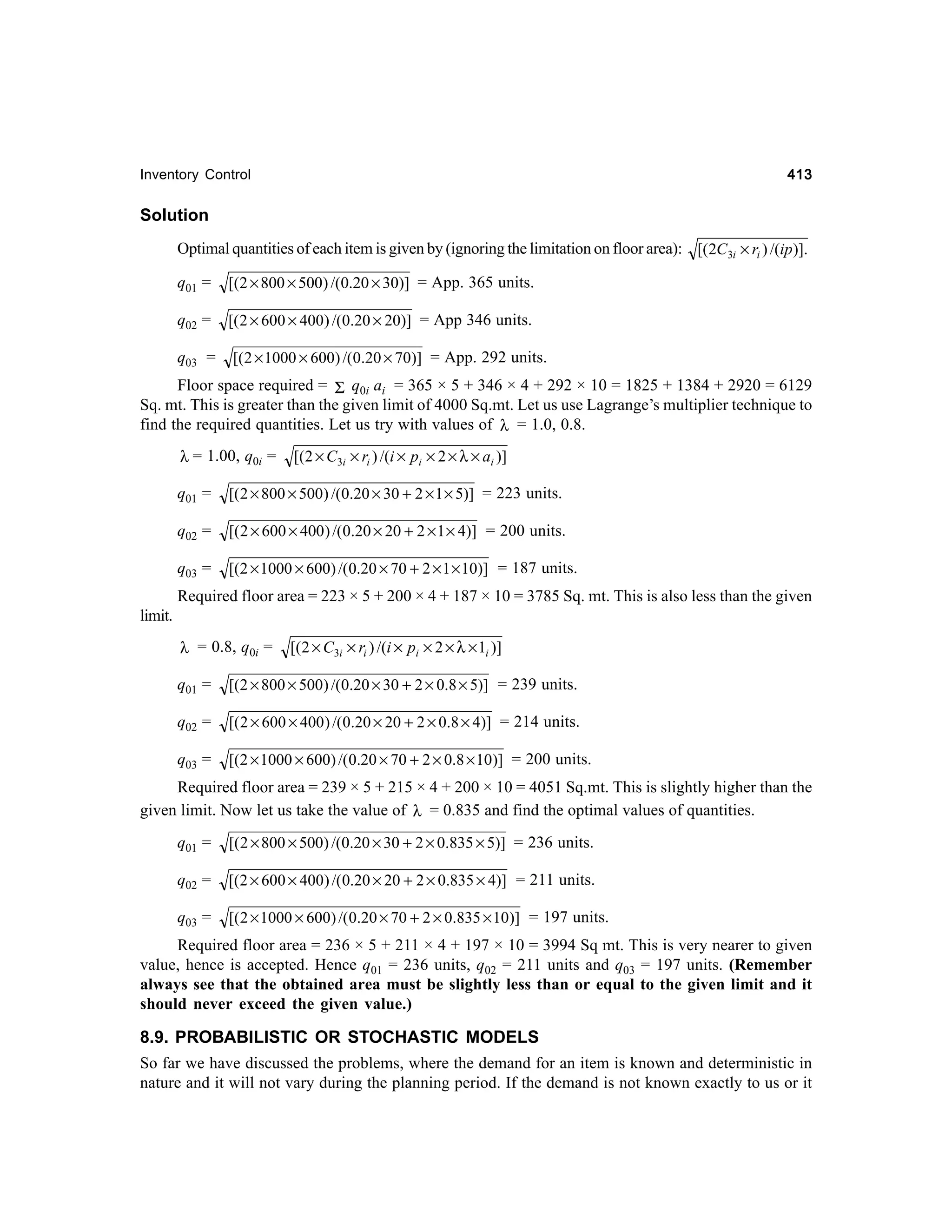 413

Inventory Control

Solution
Optimal quantities of each item is given by (ignoring the limitation on floor area): [( 2C3i × ri ) /(ip)].
q01 =

[(2 × 800 × 500) /(0.20 × 30)] = App. 365 units.

q02 =

[( 2 × 600 × 400) /(0.20 × 20)] = App 346 units.

q03 =

[( 2 × 1000 × 600) /(0.20 × 70)] = App. 292 units.

Floor space required = Σ q0i ai = 365 × 5 + 346 × 4 + 292 × 10 = 1825 + 1384 + 2920 = 6129
Sq. mt. This is greater than the given limit of 4000 Sq.mt. Let us use Lagrange’s multiplier technique to
find the required quantities. Let us try with values of λ = 1.0, 0.8.
λ = 1.00, q0i =

[(2 × C3i × ri ) /(i × pi × 2 × λ × ai )]

q01 =

[( 2 × 800 × 500) /(0.20 × 30 + 2 × 1 × 5)] = 223 units.

q02 =

[(2 × 600 × 400) /(0.20 × 20 + 2 × 1 × 4)] = 200 units.

q03 =

[(2 × 1000 × 600) /(0.20 × 70 + 2 × 1 × 10)] = 187 units.

Required floor area = 223 × 5 + 200 × 4 + 187 × 10 = 3785 Sq. mt. This is also less than the given
limit.
λ = 0.8, q0i =

[(2 × C3i × ri ) /(i × pi × 2 × λ × 1i )]

q01 =

[(2 × 800 × 500) /(0.20 × 30 + 2 × 0.8 × 5)] = 239 units.

q02 =

[( 2 × 600 × 400 ) /(0.20 × 20 + 2 × 0.8 × 4)] = 214 units.

q03 =

[(2 × 1000 × 600) /(0.20 × 70 + 2 × 0.8 × 10)] = 200 units.

Required floor area = 239 × 5 + 215 × 4 + 200 × 10 = 4051 Sq.mt. This is slightly higher than the
given limit. Now let us take the value of λ = 0.835 and find the optimal values of quantities.
q01 =

[(2 × 800 × 500) /(0.20 × 30 + 2 × 0.835 × 5)] = 236 units.

q02 =

[(2 × 600 × 400) /(0.20 × 20 + 2 × 0.835 × 4)] = 211 units.

q03 =

[( 2 × 1000 × 600) /(0.20 × 70 + 2 × 0.835 × 10)] = 197 units.

Required floor area = 236 × 5 + 211 × 4 + 197 × 10 = 3994 Sq mt. This is very nearer to given
value, hence is accepted. Hence q01 = 236 units, q02 = 211 units and q03 = 197 units. (Remember
always see that the obtained area must be slightly less than or equal to the given limit and it
should never exceed the given value.)

8.9. PROBABILISTIC OR STOCHASTIC MODELS
So far we have discussed the problems, where the demand for an item is known and deterministic in
nature and it will not vary during the planning period. If the demand is not known exactly to us or it

 