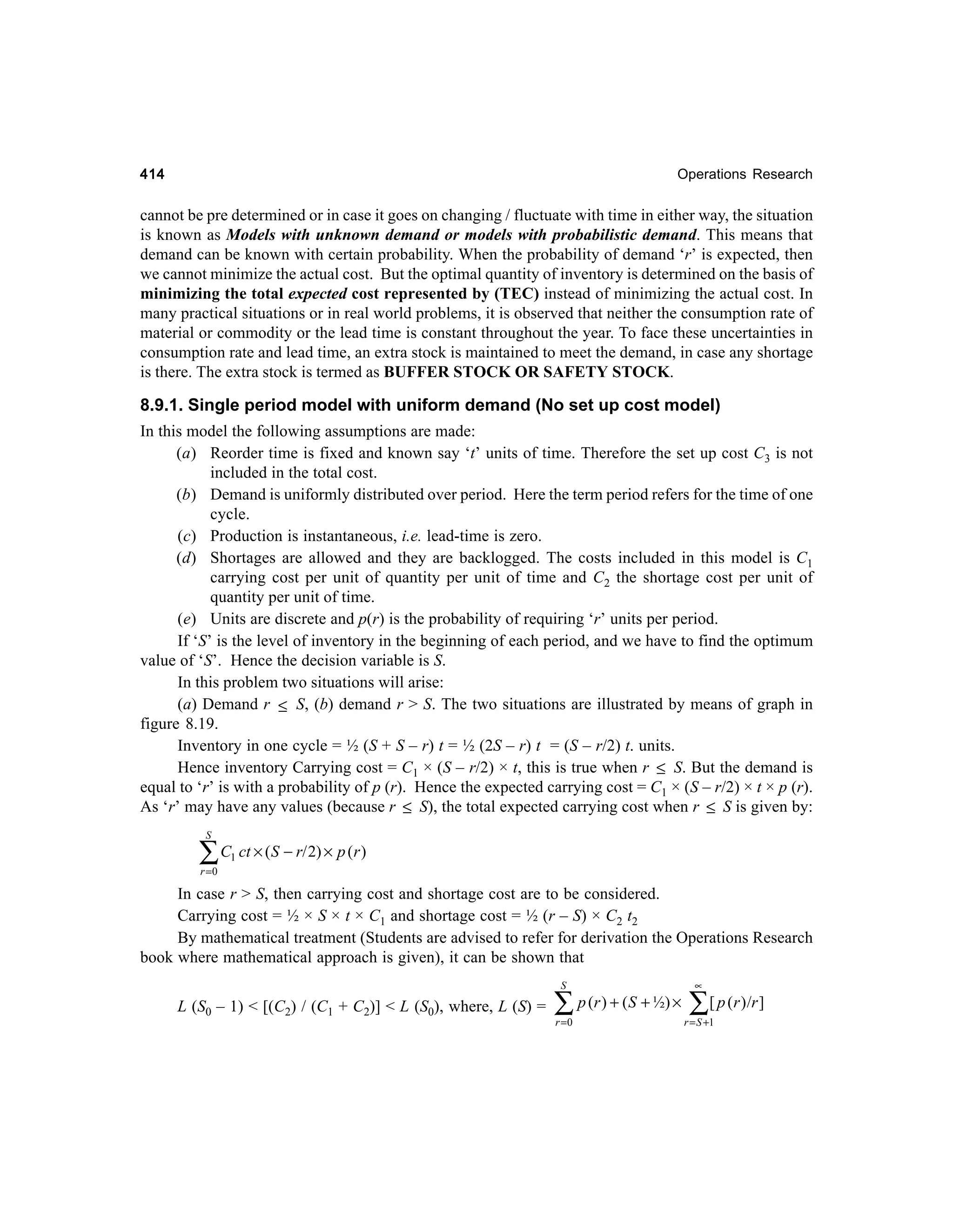 414

Operations Research

cannot be pre determined or in case it goes on changing / fluctuate with time in either way, the situation
is known as Models with unknown demand or models with probabilistic demand. This means that
demand can be known with certain probability. When the probability of demand ‘r’ is expected, then
we cannot minimize the actual cost. But the optimal quantity of inventory is determined on the basis of
minimizing the total expected cost represented by (TEC) instead of minimizing the actual cost. In
many practical situations or in real world problems, it is observed that neither the consumption rate of
material or commodity or the lead time is constant throughout the year. To face these uncertainties in
consumption rate and lead time, an extra stock is maintained to meet the demand, in case any shortage
is there. The extra stock is termed as BUFFER STOCK OR SAFETY STOCK.

8.9.1. Single period model with uniform demand (No set up cost model)
In this model the following assumptions are made:
(a) Reorder time is fixed and known say ‘t’ units of time. Therefore the set up cost C3 is not
included in the total cost.
(b) Demand is uniformly distributed over period. Here the term period refers for the time of one
cycle.
(c) Production is instantaneous, i.e. lead-time is zero.
(d) Shortages are allowed and they are backlogged. The costs included in this model is C1
carrying cost per unit of quantity per unit of time and C2 the shortage cost per unit of
quantity per unit of time.
(e) Units are discrete and p(r) is the probability of requiring ‘r’ units per period.
If ‘S’ is the level of inventory in the beginning of each period, and we have to find the optimum
value of ‘S’. Hence the decision variable is S.
In this problem two situations will arise:
(a) Demand r ≤ S, (b) demand r > S. The two situations are illustrated by means of graph in
figure 8.19.
Inventory in one cycle = ½ (S + S – r) t = ½ (2S – r) t = (S – r/2) t. units.
Hence inventory Carrying cost = C1 × (S – r/2) × t, this is true when r ≤ S. But the demand is
equal to ‘r’ is with a probability of p (r). Hence the expected carrying cost = C1 × (S – r/2) × t × p (r).
As ‘r’ may have any values (because r ≤ S), the total expected carrying cost when r ≤ S is given by:
S

∑ C ct × (S − r/ 2) × p (r )
1

r =0

In case r > S, then carrying cost and shortage cost are to be considered.
Carrying cost = ½ × S × t × C1 and shortage cost = ½ (r – S) × C2 t2
By mathematical treatment (Students are advised to refer for derivation the Operations Research
book where mathematical approach is given), it can be shown that
S

L (S0 – 1) < [(C2) / (C1 + C2)] < L (S0), where, L (S) =

∑
r =0

p (r ) + ( S + ½) ×

∝

∑[ p (r )/r ]

r = S +1

 