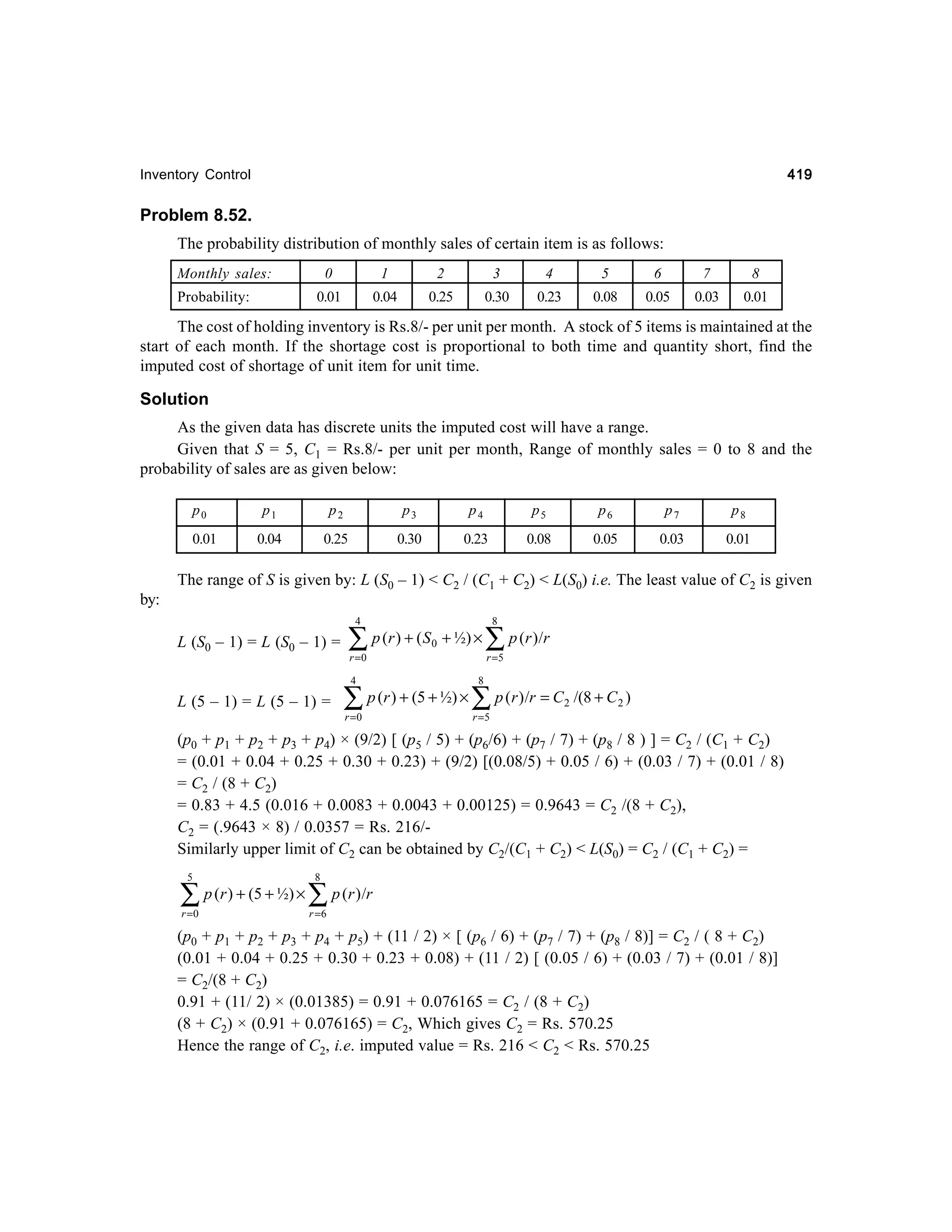 419

Inventory Control

Problem 8.52.
The probability distribution of monthly sales of certain item is as follows:
Monthly sales:

1

2

3

4

5

6

7

8

0.01

Probability:

0

0.04

0.25

0.30

0.23

0.08

0.05

0.03

0.01

The cost of holding inventory is Rs.8/- per unit per month. A stock of 5 items is maintained at the
start of each month. If the shortage cost is proportional to both time and quantity short, find the
imputed cost of shortage of unit item for unit time.

Solution
As the given data has discrete units the imputed cost will have a range.
Given that S = 5, C1 = Rs.8/- per unit per month, Range of monthly sales = 0 to 8 and the
probability of sales are as given below:
p0
0.01

p1

p2

p3

p4

p5

p6

p7

p8

0.04

0.25

0.30

0.23

0.08

0.05

0.03

0.01

The range of S is given by: L (S0 – 1) < C2 / (C1 + C2) < L(S0) i.e. The least value of C2 is given
by:
4

L (S0 – 1) = L (S0 – 1) =

∑

p (r ) + ( S 0 + ½) ×

r =0

8

∑ p ( r ) /r
r =5

4

L (5 – 1) = L (5 – 1) =

8

r =0

r =5

∑ p (r ) + (5 + ½) × ∑ p (r )/r = C

2

/(8 + C 2 )

(p0 + p1 + p2 + p3 + p4) × (9/2) [ (p5 / 5) + (p6/6) + (p7 / 7) + (p8 / 8 ) ] = C2 / (C1 + C2)
= (0.01 + 0.04 + 0.25 + 0.30 + 0.23) + (9/2) [(0.08/5) + 0.05 / 6) + (0.03 / 7) + (0.01 / 8)
= C2 / (8 + C2)
= 0.83 + 4.5 (0.016 + 0.0083 + 0.0043 + 0.00125) = 0.9643 = C2 /(8 + C2),
C2 = (.9643 × 8) / 0.0357 = Rs. 216/Similarly upper limit of C2 can be obtained by C2/(C1 + C2) < L(S0) = C2 / (C1 + C2) =
5

∑
r =0

p (r ) + (5 + ½) ×

8

∑ p (r )/r
r =6

(p0 + p1 + p2 + p3 + p4 + p5) + (11 / 2) × [ (p6 / 6) + (p7 / 7) + (p8 / 8)] = C2 / ( 8 + C2)
(0.01 + 0.04 + 0.25 + 0.30 + 0.23 + 0.08) + (11 / 2) [ (0.05 / 6) + (0.03 / 7) + (0.01 / 8)]
= C2/(8 + C2)
0.91 + (11/ 2) × (0.01385) = 0.91 + 0.076165 = C2 / (8 + C2)
(8 + C2) × (0.91 + 0.076165) = C2, Which gives C2 = Rs. 570.25
Hence the range of C2, i.e. imputed value = Rs. 216 < C2 < Rs. 570.25

 