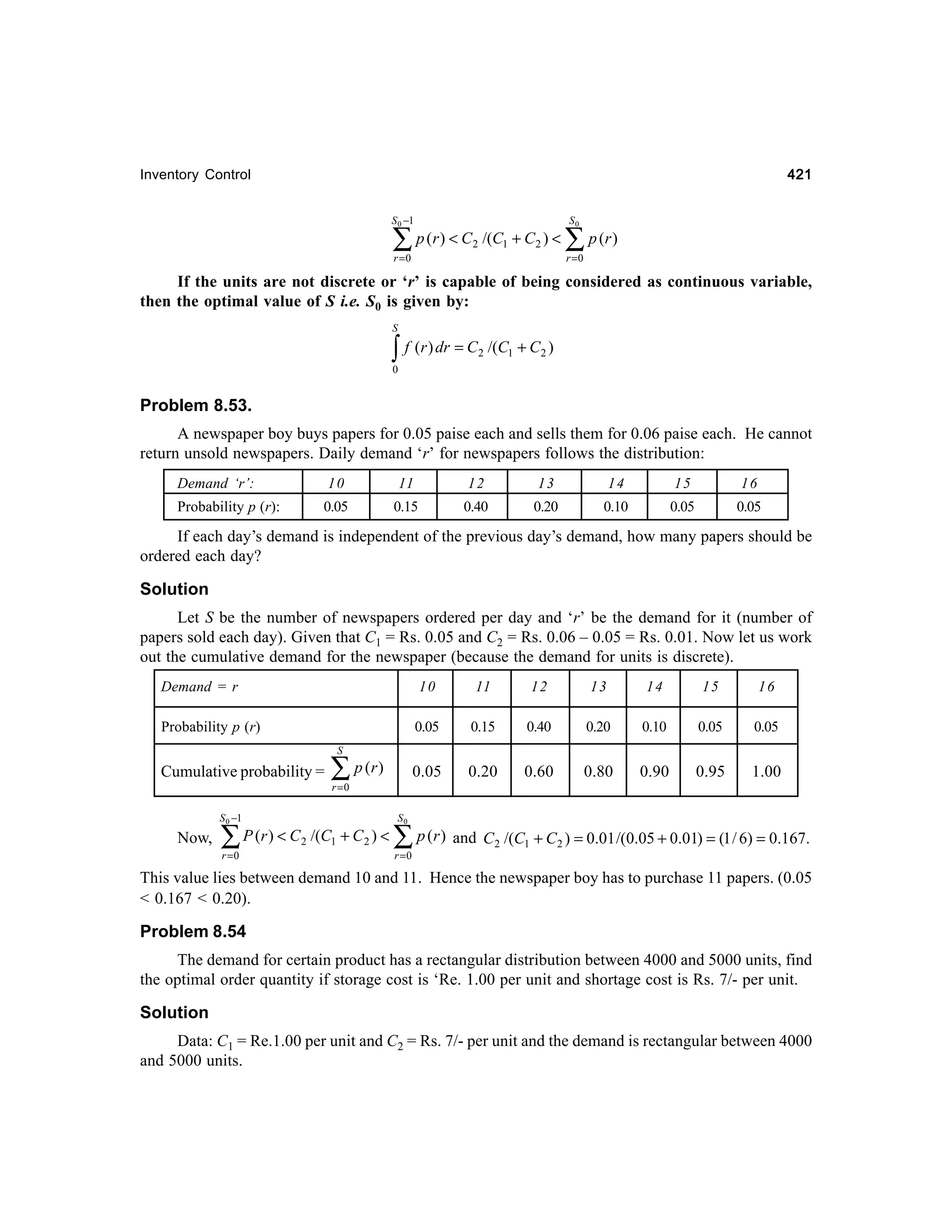 421

Inventory Control
S 0 −1

∑ p (r ) < C

2

/(C1 + C 2 ) <

r =0

S0

∑ p (r )
r =0

If the units are not discrete or ‘r’ is capable of being considered as continuous variable,
then the optimal value of S i.e. S0 is given by:
S

∫ f (r ) dr = C

2

/(C1 + C 2 )

0

Problem 8.53.
A newspaper boy buys papers for 0.05 paise each and sells them for 0.06 paise each. He cannot
return unsold newspapers. Daily demand ‘r’ for newspapers follows the distribution:
Demand ‘r’:

10

11

12

13

14

15

16

Probability p (r):

0.05

0.15

0.40

0.20

0.10

0.05

0.05

If each day’s demand is independent of the previous day’s demand, how many papers should be
ordered each day?

Solution
Let S be the number of newspapers ordered per day and ‘r’ be the demand for it (number of
papers sold each day). Given that C1 = Rs. 0.05 and C2 = Rs. 0.06 – 0.05 = Rs. 0.01. Now let us work
out the cumulative demand for the newspaper (because the demand for units is discrete).
Demand = r

10

11

12

13

14

15

16

Probability p (r)

0.05

0.15

0.40

0.20

0.10

0.05

0.05

0.05

0.20

0.60

0.80

0.90

0.95

1.00

S

Cumulative probability =
S 0 −1

Now,

∑ P (r ) < C
r =0

2

∑ p (r )
r =0

/(C1 + C 2 ) <

S0

∑ p (r ) and C
r =0

2

/(C1 + C 2 ) = 0.01 /(0.05 + 0.01) = (1 / 6) = 0.167.

This value lies between demand 10 and 11. Hence the newspaper boy has to purchase 11 papers. (0.05
< 0.167 < 0.20).

Problem 8.54
The demand for certain product has a rectangular distribution between 4000 and 5000 units, find
the optimal order quantity if storage cost is ‘Re. 1.00 per unit and shortage cost is Rs. 7/- per unit.

Solution
Data: C1 = Re.1.00 per unit and C2 = Rs. 7/- per unit and the demand is rectangular between 4000
and 5000 units.

 