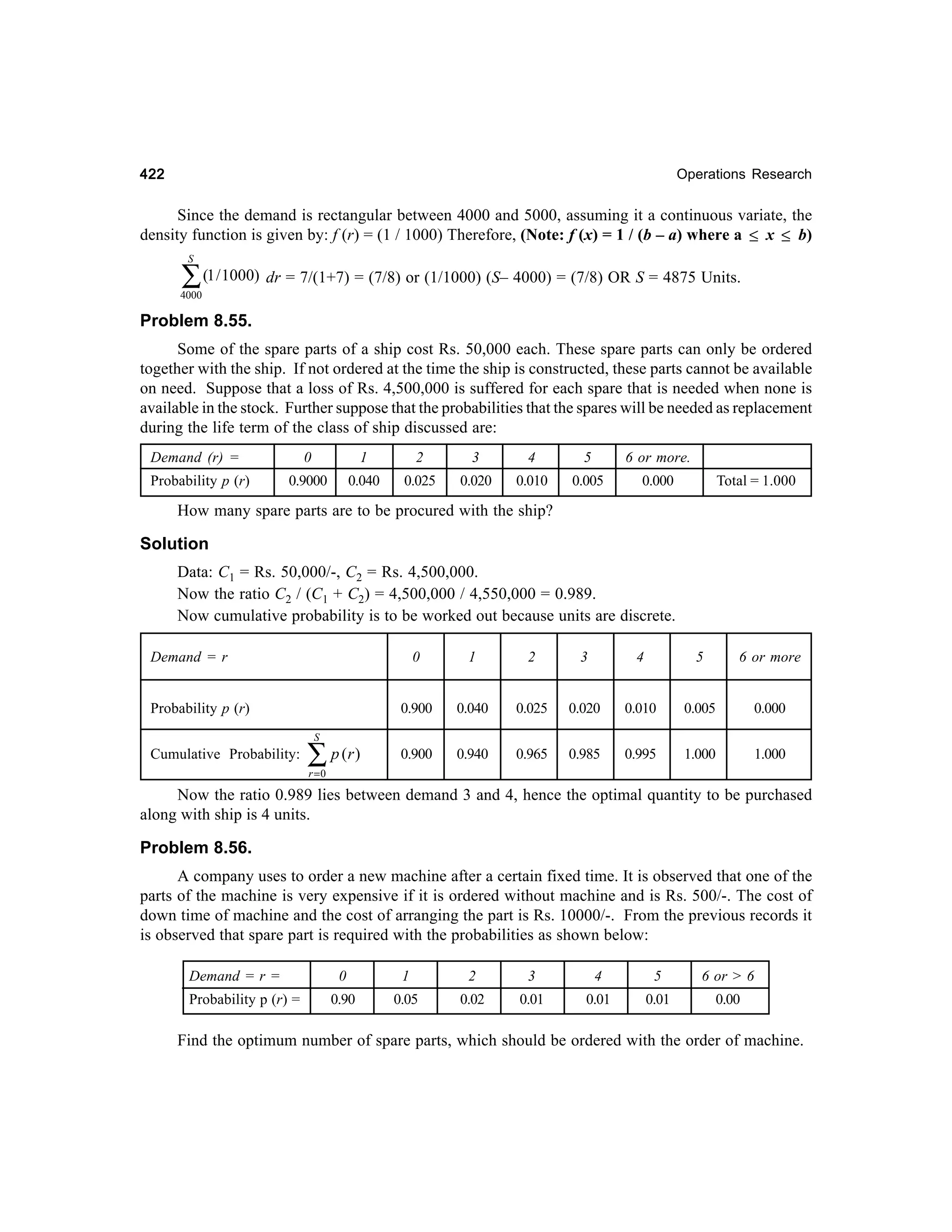 422

Operations Research

Since the demand is rectangular between 4000 and 5000, assuming it a continuous variate, the
density function is given by: f (r) = (1 / 1000) Therefore, (Note: f (x) = 1 / (b – a) where a ≤ x ≤ b)
S

∑ (1 / 1000) dr = 7/(1+7) = (7/8) or (1/1000) (S– 4000) = (7/8) OR S = 4875 Units.

4000

Problem 8.55.
Some of the spare parts of a ship cost Rs. 50,000 each. These spare parts can only be ordered
together with the ship. If not ordered at the time the ship is constructed, these parts cannot be available
on need. Suppose that a loss of Rs. 4,500,000 is suffered for each spare that is needed when none is
available in the stock. Further suppose that the probabilities that the spares will be needed as replacement
during the life term of the class of ship discussed are:
Demand (r) =
Probability p (r)

0

1

2

3

4

5

6 or more.

0.9000

0.040

0.025

0.020

0.010

0.005

0.000

Total = 1.000

How many spare parts are to be procured with the ship?

Solution
Data: C1 = Rs. 50,000/-, C2 = Rs. 4,500,000.
Now the ratio C2 / (C1 + C2) = 4,500,000 / 4,550,000 = 0.989.
Now cumulative probability is to be worked out because units are discrete.
Demand = r

0

2

3

4

5

6 or more

0.900

Probability p (r)

1

0.040

0.025

0.020

0.010

0.005

0.000

0.900

0.940

0.965

0.985

0.995

1.000

1.000

S

Cumulative Probability:

∑ p (r )
r =0

Now the ratio 0.989 lies between demand 3 and 4, hence the optimal quantity to be purchased
along with ship is 4 units.

Problem 8.56.
A company uses to order a new machine after a certain fixed time. It is observed that one of the
parts of the machine is very expensive if it is ordered without machine and is Rs. 500/-. The cost of
down time of machine and the cost of arranging the part is Rs. 10000/-. From the previous records it
is observed that spare part is required with the probabilities as shown below:
Demand = r =
Probability p (r) =

0

1

2

3

4

5

6 or > 6

0.90

0.05

0.02

0.01

0.01

0.01

0.00

Find the optimum number of spare parts, which should be ordered with the order of machine.

 