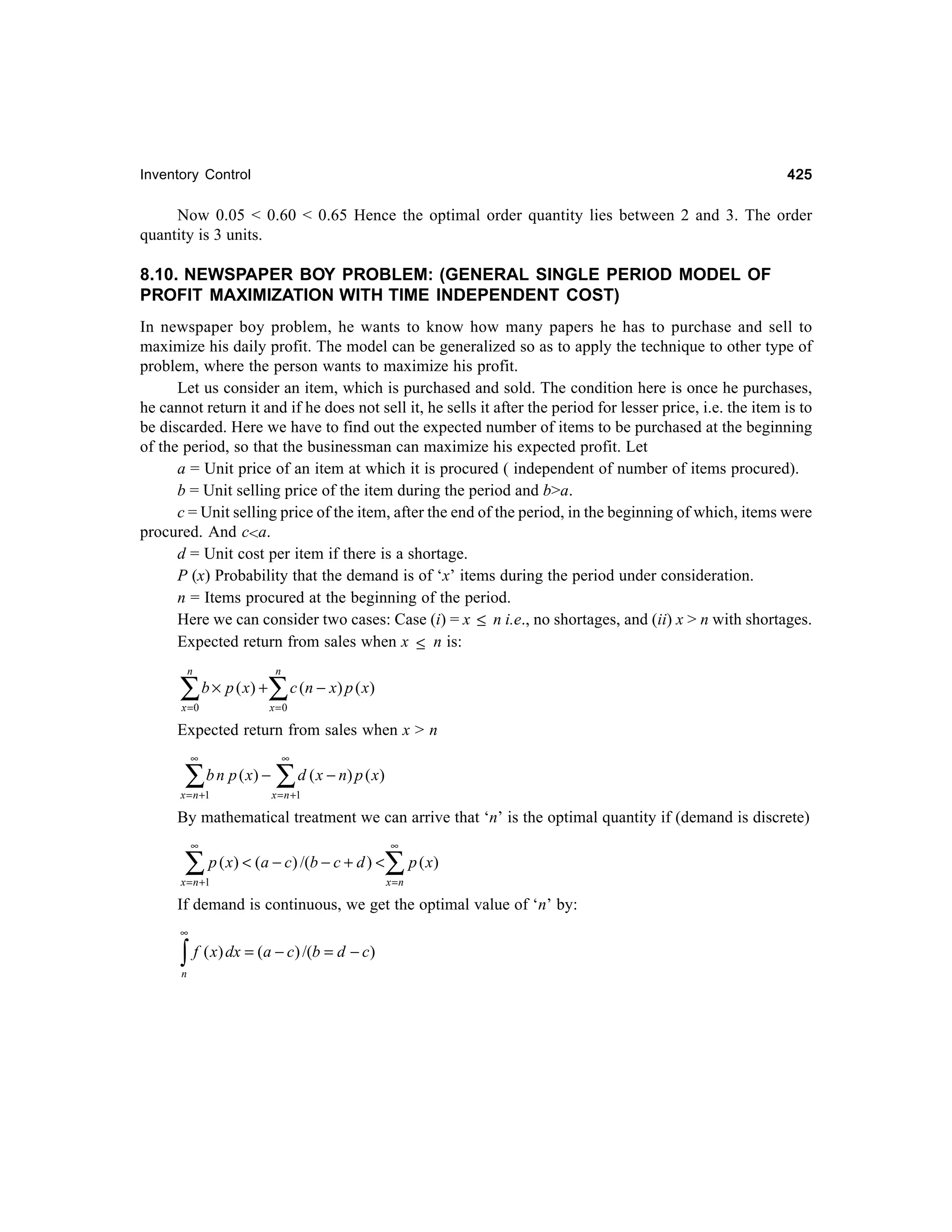 425

Inventory Control

Now 0.05 < 0.60 < 0.65 Hence the optimal order quantity lies between 2 and 3. The order
quantity is 3 units.

8.10. NEWSPAPER BOY PROBLEM: (GENERAL SINGLE PERIOD MODEL OF
PROFIT MAXIMIZATION WITH TIME INDEPENDENT COST)
In newspaper boy problem, he wants to know how many papers he has to purchase and sell to
maximize his daily profit. The model can be generalized so as to apply the technique to other type of
problem, where the person wants to maximize his profit.
Let us consider an item, which is purchased and sold. The condition here is once he purchases,
he cannot return it and if he does not sell it, he sells it after the period for lesser price, i.e. the item is to
be discarded. Here we have to find out the expected number of items to be purchased at the beginning
of the period, so that the businessman can maximize his expected profit. Let
a = Unit price of an item at which it is procured ( independent of number of items procured).
b = Unit selling price of the item during the period and b>a.
c = Unit selling price of the item, after the end of the period, in the beginning of which, items were
procured. And c<a.
d = Unit cost per item if there is a shortage.
P (x) Probability that the demand is of ‘x’ items during the period under consideration.
n = Items procured at the beginning of the period.
Here we can consider two cases: Case (i) = x ≤ n i.e., no shortages, and (ii) x > n with shortages.
Expected return from sales when x ≤ n is:
n

∑

b × p ( x) +

x =0

n

∑ c (n − x) p ( x)
x =0

Expected return from sales when x > n
∞

∑

b n p ( x) −

x = n +1

∞

∑ d ( x − n) p ( x )

x = n +1

By mathematical treatment we can arrive that ‘n’ is the optimal quantity if (demand is discrete)
∞

∑

p ( x) < (a − c) /(b − c + d ) <

x = n +1

∞

∑ p ( x)
x =n

If demand is continuous, we get the optimal value of ‘n’ by:
∞

∫ f ( x) dx = (a − c) /(b = d − c)
n

 