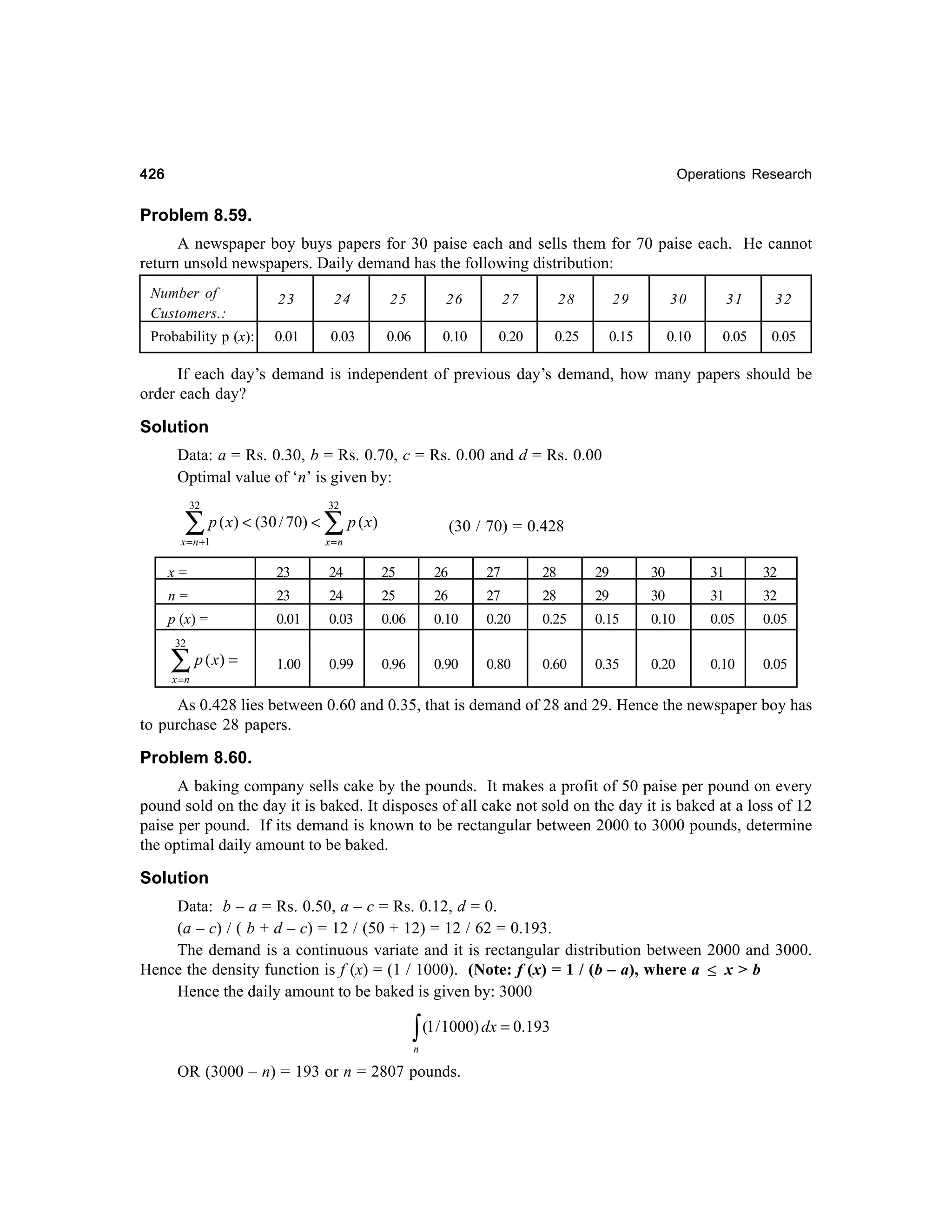426

Operations Research

Problem 8.59.
A newspaper boy buys papers for 30 paise each and sells them for 70 paise each. He cannot
return unsold newspapers. Daily demand has the following distribution:
Number of
Customers.:

23

24

25

26

27

28

29

30

31

32

Probability p (x):

0.01

0.03

0.06

0.10

0.20

0.25

0.15

0.10

0.05

0.05

If each day’s demand is independent of previous day’s demand, how many papers should be
order each day?

Solution
Data: a = Rs. 0.30, b = Rs. 0.70, c = Rs. 0.00 and d = Rs. 0.00
Optimal value of ‘n’ is given by:
32

∑

p ( x) < (30 / 70) <

x = n +1

32

∑ p ( x)

(30 / 70) = 0.428

x=n

x=

23

24

25

26

27

28

29

30

31

32

n=

23

24

25

26

27

28

29

30

31

32

p (x) =

0.01

0.03

0.06

0.10

0.20

0.25

0.15

0.10

0.05

0.05

1.00

0.99

0.96

0.90

0.80

0.60

0.35

0.20

0.10

0.05

32

∑ p ( x) =
x =n

As 0.428 lies between 0.60 and 0.35, that is demand of 28 and 29. Hence the newspaper boy has
to purchase 28 papers.

Problem 8.60.
A baking company sells cake by the pounds. It makes a profit of 50 paise per pound on every
pound sold on the day it is baked. It disposes of all cake not sold on the day it is baked at a loss of 12
paise per pound. If its demand is known to be rectangular between 2000 to 3000 pounds, determine
the optimal daily amount to be baked.

Solution
Data: b – a = Rs. 0.50, a – c = Rs. 0.12, d = 0.
(a – c) / ( b + d – c) = 12 / (50 + 12) = 12 / 62 = 0.193.
The demand is a continuous variate and it is rectangular distribution between 2000 and 3000.
Hence the density function is f (x) = (1 / 1000). (Note: f (x) = 1 / (b – a), where a ≤ x > b
Hence the daily amount to be baked is given by: 3000

∫ (1 / 1000) dx = 0.193
n

OR (3000 – n) = 193 or n = 2807 pounds.

 