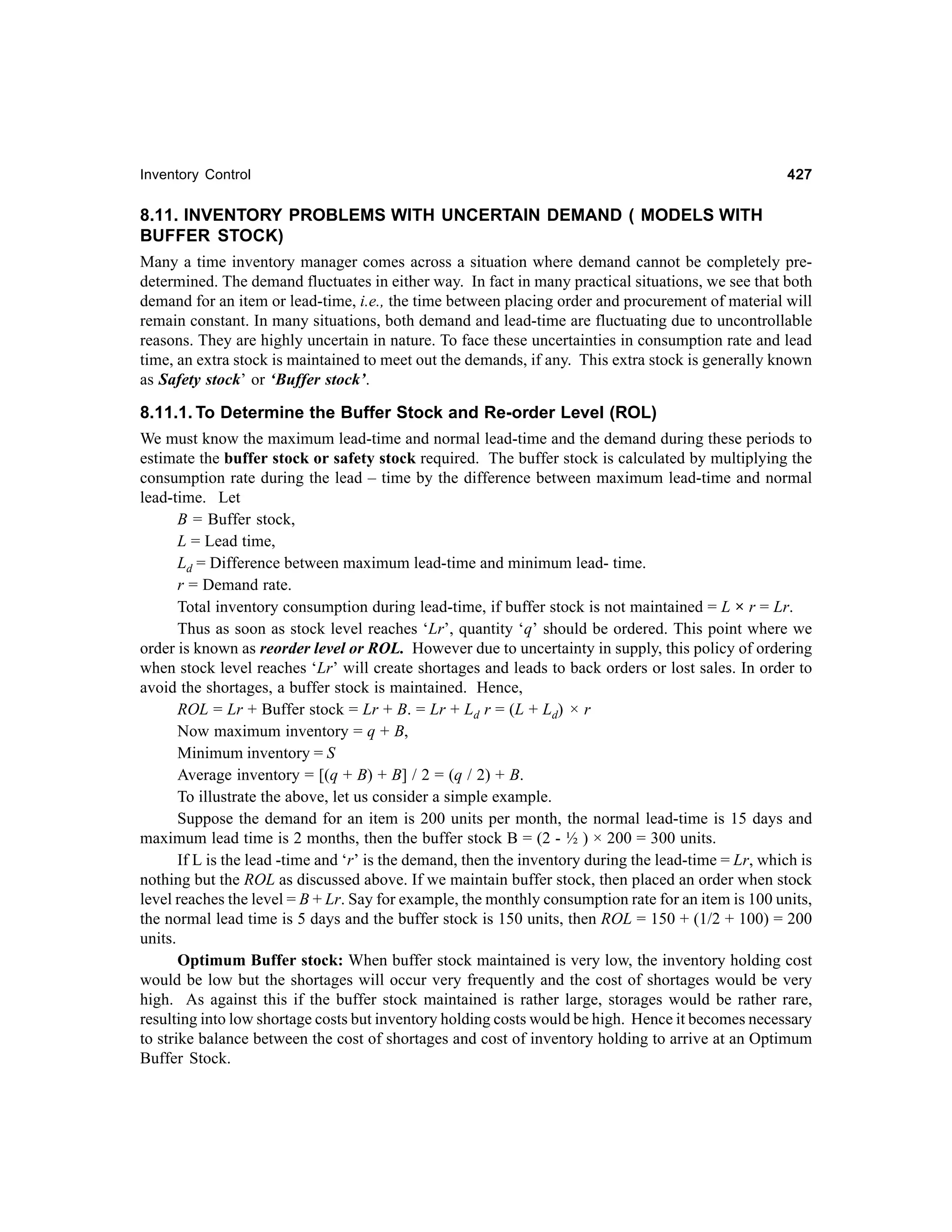 Inventory Control

427

8.11. INVENTORY PROBLEMS WITH UNCERTAIN DEMAND ( MODELS WITH
BUFFER STOCK)
Many a time inventory manager comes across a situation where demand cannot be completely predetermined. The demand fluctuates in either way. In fact in many practical situations, we see that both
demand for an item or lead-time, i.e., the time between placing order and procurement of material will
remain constant. In many situations, both demand and lead-time are fluctuating due to uncontrollable
reasons. They are highly uncertain in nature. To face these uncertainties in consumption rate and lead
time, an extra stock is maintained to meet out the demands, if any. This extra stock is generally known
as Safety stock’ or ‘Buffer stock’.
8.11.1. To Determine the Buffer Stock and Re-order Level (ROL)
We must know the maximum lead-time and normal lead-time and the demand during these periods to
estimate the buffer stock or safety stock required. The buffer stock is calculated by multiplying the
consumption rate during the lead – time by the difference between maximum lead-time and normal
lead-time. Let
B = Buffer stock,
L = Lead time,
Ld = Difference between maximum lead-time and minimum lead- time.
r = Demand rate.
Total inventory consumption during lead-time, if buffer stock is not maintained = L × r = Lr.
Thus as soon as stock level reaches ‘Lr’, quantity ‘q’ should be ordered. This point where we
order is known as reorder level or ROL. However due to uncertainty in supply, this policy of ordering
when stock level reaches ‘Lr’ will create shortages and leads to back orders or lost sales. In order to
avoid the shortages, a buffer stock is maintained. Hence,
ROL = Lr + Buffer stock = Lr + B. = Lr + Ld r = (L + Ld) × r
Now maximum inventory = q + B,
Minimum inventory = S
Average inventory = [(q + B) + B] / 2 = (q / 2) + B.
To illustrate the above, let us consider a simple example.
Suppose the demand for an item is 200 units per month, the normal lead-time is 15 days and
maximum lead time is 2 months, then the buffer stock B = (2 - ½ ) × 200 = 300 units.
If L is the lead -time and ‘r’ is the demand, then the inventory during the lead-time = Lr, which is
nothing but the ROL as discussed above. If we maintain buffer stock, then placed an order when stock
level reaches the level = B + Lr. Say for example, the monthly consumption rate for an item is 100 units,
the normal lead time is 5 days and the buffer stock is 150 units, then ROL = 150 + (1/2 + 100) = 200
units.
Optimum Buffer stock: When buffer stock maintained is very low, the inventory holding cost
would be low but the shortages will occur very frequently and the cost of shortages would be very
high. As against this if the buffer stock maintained is rather large, storages would be rather rare,
resulting into low shortage costs but inventory holding costs would be high. Hence it becomes necessary
to strike balance between the cost of shortages and cost of inventory holding to arrive at an Optimum
Buffer Stock.

 