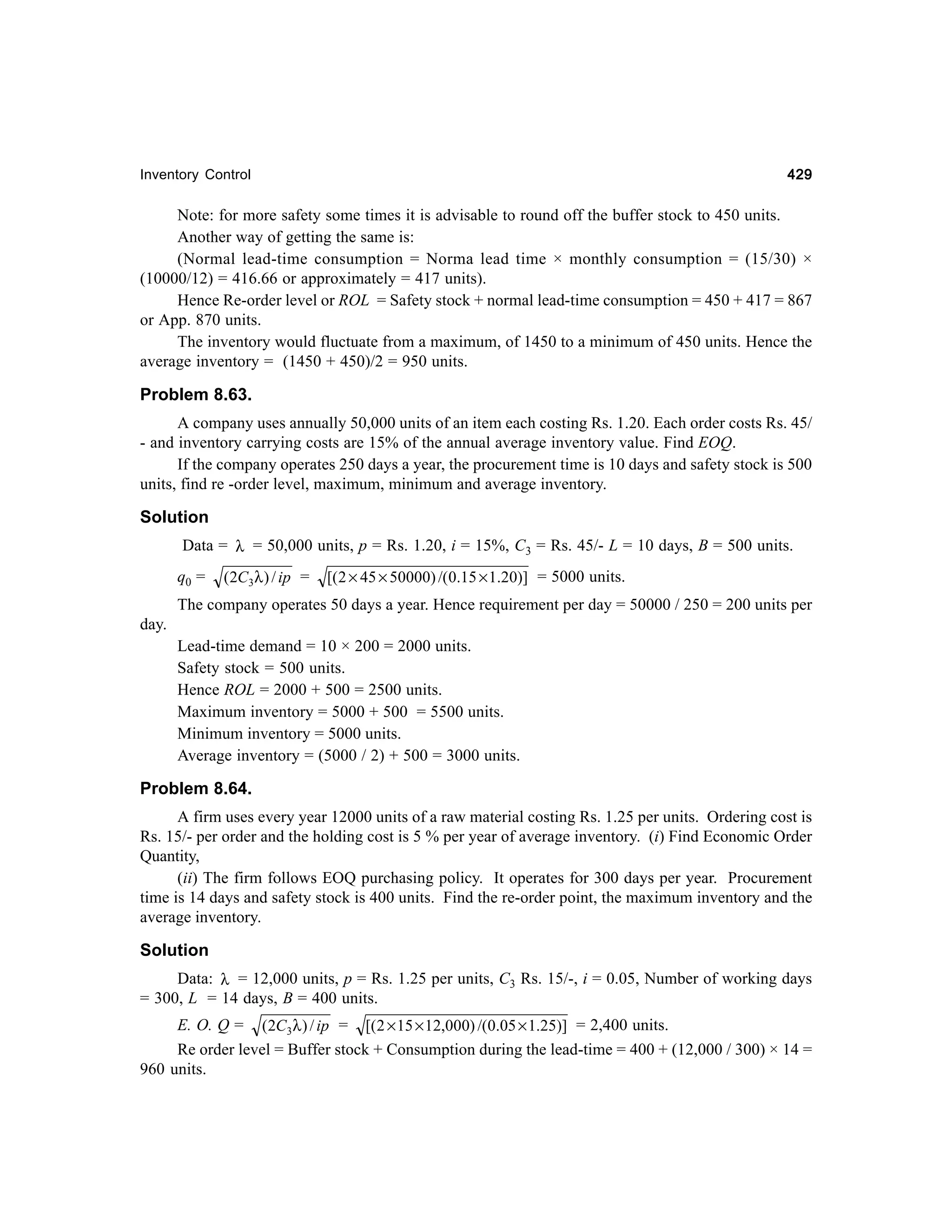 429

Inventory Control

Note: for more safety some times it is advisable to round off the buffer stock to 450 units.
Another way of getting the same is:
(Normal lead-time consumption = Norma lead time × monthly consumption = (15/30) ×
(10000/12) = 416.66 or approximately = 417 units).
Hence Re-order level or ROL = Safety stock + normal lead-time consumption = 450 + 417 = 867
or App. 870 units.
The inventory would fluctuate from a maximum, of 1450 to a minimum of 450 units. Hence the
average inventory = (1450 + 450)/2 = 950 units.

Problem 8.63.
A company uses annually 50,000 units of an item each costing Rs. 1.20. Each order costs Rs. 45/
- and inventory carrying costs are 15% of the annual average inventory value. Find EOQ.
If the company operates 250 days a year, the procurement time is 10 days and safety stock is 500
units, find re -order level, maximum, minimum and average inventory.

Solution
Data = λ = 50,000 units, p = Rs. 1.20, i = 15%, C3 = Rs. 45/- L = 10 days, B = 500 units.
q0 =

(2C3λ ) / ip =

[( 2 × 45 × 50000) /(0.15 × 1.20)] = 5000 units.

The company operates 50 days a year. Hence requirement per day = 50000 / 250 = 200 units per
day.
Lead-time demand = 10 × 200 = 2000 units.
Safety stock = 500 units.
Hence ROL = 2000 + 500 = 2500 units.
Maximum inventory = 5000 + 500 = 5500 units.
Minimum inventory = 5000 units.
Average inventory = (5000 / 2) + 500 = 3000 units.

Problem 8.64.
A firm uses every year 12000 units of a raw material costing Rs. 1.25 per units. Ordering cost is
Rs. 15/- per order and the holding cost is 5 % per year of average inventory. (i) Find Economic Order
Quantity,
(ii) The firm follows EOQ purchasing policy. It operates for 300 days per year. Procurement
time is 14 days and safety stock is 400 units. Find the re-order point, the maximum inventory and the
average inventory.

Solution
Data: λ = 12,000 units, p = Rs. 1.25 per units, C3 Rs. 15/-, i = 0.05, Number of working days
= 300, L = 14 days, B = 400 units.
E. O. Q = (2C3λ ) / ip = [( 2 × 15 × 12,000) /(0.05 × 1.25)] = 2,400 units.
Re order level = Buffer stock + Consumption during the lead-time = 400 + (12,000 / 300) × 14 =
960 units.

 