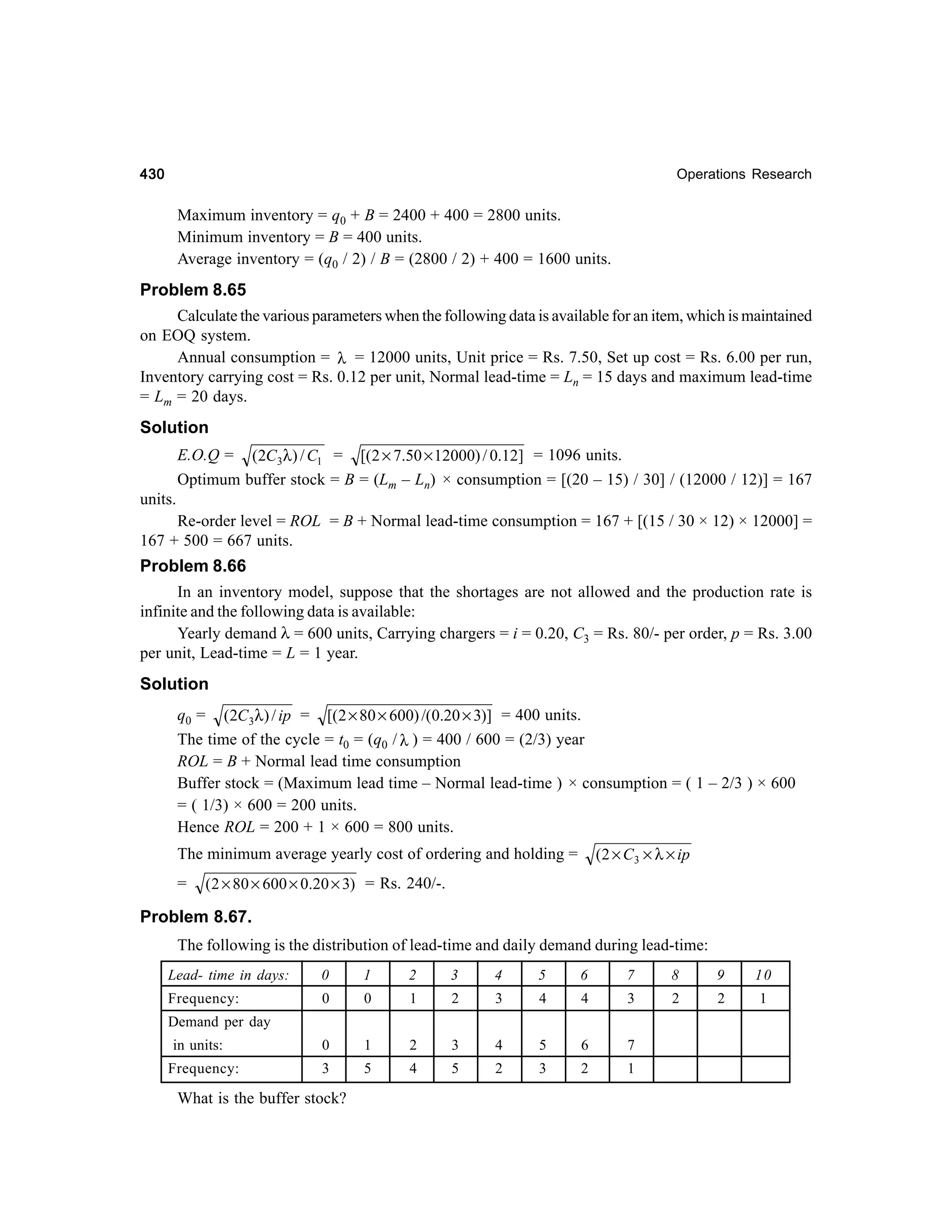430

Operations Research

Maximum inventory = q0 + B = 2400 + 400 = 2800 units.
Minimum inventory = B = 400 units.
Average inventory = (q0 / 2) / B = (2800 / 2) + 400 = 1600 units.

Problem 8.65
Calculate the various parameters when the following data is available for an item, which is maintained
on EOQ system.
Annual consumption = λ = 12000 units, Unit price = Rs. 7.50, Set up cost = Rs. 6.00 per run,
Inventory carrying cost = Rs. 0.12 per unit, Normal lead-time = Ln = 15 days and maximum lead-time
= Lm = 20 days.
Solution
E.O.Q = (2C3λ) / C1 = [(2 × 7.50 × 12000) / 0.12] = 1096 units.
Optimum buffer stock = B = (Lm – Ln) × consumption = [(20 – 15) / 30] / (12000 / 12)] = 167
units.
Re-order level = ROL = B + Normal lead-time consumption = 167 + [(15 / 30 × 12) × 12000] =
167 + 500 = 667 units.

Problem 8.66
In an inventory model, suppose that the shortages are not allowed and the production rate is
infinite and the following data is available:
Yearly demand λ = 600 units, Carrying chargers = i = 0.20, C3 = Rs. 80/- per order, p = Rs. 3.00
per unit, Lead-time = L = 1 year.
Solution
q0 = (2C3λ) / ip = [(2 × 80 × 600) /(0.20 × 3)] = 400 units.
The time of the cycle = t0 = (q0 / λ ) = 400 / 600 = (2/3) year
ROL = B + Normal lead time consumption
Buffer stock = (Maximum lead time – Normal lead-time ) × consumption = ( 1 – 2/3 ) × 600
= ( 1/3) × 600 = 200 units.
Hence ROL = 200 + 1 × 600 = 800 units.
(2 × C 3 × λ × ip

The minimum average yearly cost of ordering and holding =
=

(2 × 80 × 600 × 0.20 × 3) = Rs. 240/-.

Problem 8.67.
The following is the distribution of lead-time and daily demand during lead-time:
Lead- time in days:

0

1

2

3

4

5

6

7

8

9

10

Frequency:

0

0

1

2

3

4

4

3

2

2

1

0

1

2

3

4

5

6

7

3

5

4

5

2

3

2

1

Demand per day
in units:
Frequency:

What is the buffer stock?

 
