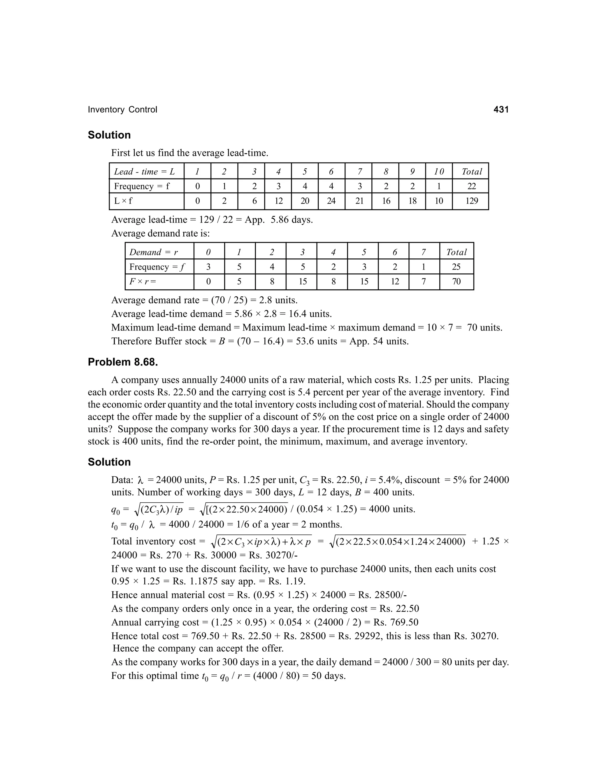 431

Inventory Control

Solution
First let us find the average lead-time.
Lead - time = L

1

2

3

4

5

6

7

8

9

10

Total

Frequency = f

0

1

2

3

4

4

3

2

2

1

22

L×f

0

2

6

12

20

24

21

16

18

10

129

3

4

5

Average lead-time = 129 / 22 = App. 5.86 days.
Average demand rate is:
Demand = r

0

1

2

Frequency = f

3

5

4

5

2

F×r=

0

5

8

15

8

6

7

Total

3

2

1

25

15

12

7

70

Average demand rate = (70 / 25) = 2.8 units.
Average lead-time demand = 5.86 × 2.8 = 16.4 units.
Maximum lead-time demand = Maximum lead-time × maximum demand = 10 × 7 = 70 units.
Therefore Buffer stock = B = (70 – 16.4) = 53.6 units = App. 54 units.

Problem 8.68.
A company uses annually 24000 units of a raw material, which costs Rs. 1.25 per units. Placing
each order costs Rs. 22.50 and the carrying cost is 5.4 percent per year of the average inventory. Find
the economic order quantity and the total inventory costs including cost of material. Should the company
accept the offer made by the supplier of a discount of 5% on the cost price on a single order of 24000
units? Suppose the company works for 300 days a year. If the procurement time is 12 days and safety
stock is 400 units, find the re-order point, the minimum, maximum, and average inventory.

Solution
Data: λ = 24000 units, P = Rs. 1.25 per unit, C3 = Rs. 22.50, i = 5.4%, discount = 5% for 24000
units. Number of working days = 300 days, L = 12 days, B = 400 units.
q0 = (2C3λ ) / ip = [( 2 × 22.50 × 24000) / (0.054 × 1.25) = 4000 units.
t0 = q0 / λ = 4000 / 24000 = 1/6 of a year = 2 months.
Total inventory cost = (2 × C3 × ip × λ ) + λ × p = (2 × 22.5 × 0.054 × 1.24 × 24000) + 1.25 ×
24000 = Rs. 270 + Rs. 30000 = Rs. 30270/If we want to use the discount facility, we have to purchase 24000 units, then each units cost
0.95 × 1.25 = Rs. 1.1875 say app. = Rs. 1.19.
Hence annual material cost = Rs. (0.95 × 1.25) × 24000 = Rs. 28500/As the company orders only once in a year, the ordering cost = Rs. 22.50
Annual carrying cost = (1.25 × 0.95) × 0.054 × (24000 / 2) = Rs. 769.50
Hence total cost = 769.50 + Rs. 22.50 + Rs. 28500 = Rs. 29292, this is less than Rs. 30270.
Hence the company can accept the offer.
As the company works for 300 days in a year, the daily demand = 24000 / 300 = 80 units per day.
For this optimal time t0 = q0 / r = (4000 / 80) = 50 days.

 