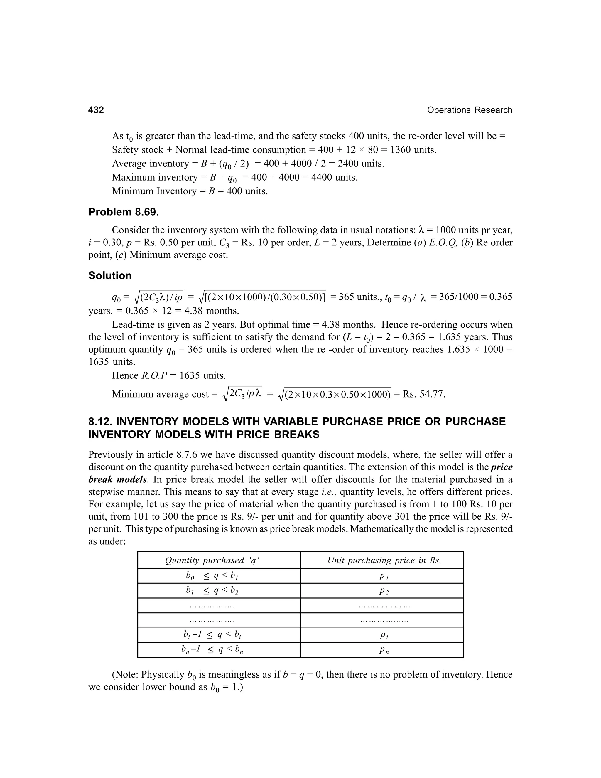 432

Operations Research

As t0 is greater than the lead-time, and the safety stocks 400 units, the re-order level will be =
Safety stock + Normal lead-time consumption = 400 + 12 × 80 = 1360 units.
Average inventory = B + (q0 / 2) = 400 + 4000 / 2 = 2400 units.
Maximum inventory = B + q0 = 400 + 4000 = 4400 units.
Minimum Inventory = B = 400 units.

Problem 8.69.
Consider the inventory system with the following data in usual notations: λ = 1000 units pr year,
i = 0.30, p = Rs. 0.50 per unit, C3 = Rs. 10 per order, L = 2 years, Determine (a) E.O.Q, (b) Re order
point, (c) Minimum average cost.

Solution
q0 = (2C3λ ) / ip = [( 2 × 10 × 1000) /(0.30 × 0.50)] = 365 units., t0 = q0 / λ = 365/1000 = 0.365
years. = 0.365 × 12 = 4.38 months.
Lead-time is given as 2 years. But optimal time = 4.38 months. Hence re-ordering occurs when
the level of inventory is sufficient to satisfy the demand for (L – t0) = 2 – 0.365 = 1.635 years. Thus
optimum quantity q0 = 365 units is ordered when the re -order of inventory reaches 1.635 × 1000 =
1635 units.
Hence R.O.P = 1635 units.
Minimum average cost =

2C3 ip λ =

(2 × 10 × 0.3 × 0.50 × 1000) = Rs. 54.77.

8.12. INVENTORY MODELS WITH VARIABLE PURCHASE PRICE OR PURCHASE
INVENTORY MODELS WITH PRICE BREAKS
Previously in article 8.7.6 we have discussed quantity discount models, where, the seller will offer a
discount on the quantity purchased between certain quantities. The extension of this model is the price
break models. In price break model the seller will offer discounts for the material purchased in a
stepwise manner. This means to say that at every stage i.e., quantity levels, he offers different prices.
For example, let us say the price of material when the quantity purchased is from 1 to 100 Rs. 10 per
unit, from 101 to 300 the price is Rs. 9/- per unit and for quantity above 301 the price will be Rs. 9/per unit. This type of purchasing is known as price break models. Mathematically the model is represented
as under:
Quantity purchased ‘q’
b0
b1

≤ q < b1
≤ q < b2

Unit purchasing price in Rs.
p1
p2

…………….

………………

…………….

…………......

bi –1 ≤ q < bi

pi

bn –1 ≤ q < bn

pn

(Note: Physically b0 is meaningless as if b = q = 0, then there is no problem of inventory. Hence
we consider lower bound as b0 = 1.)

 