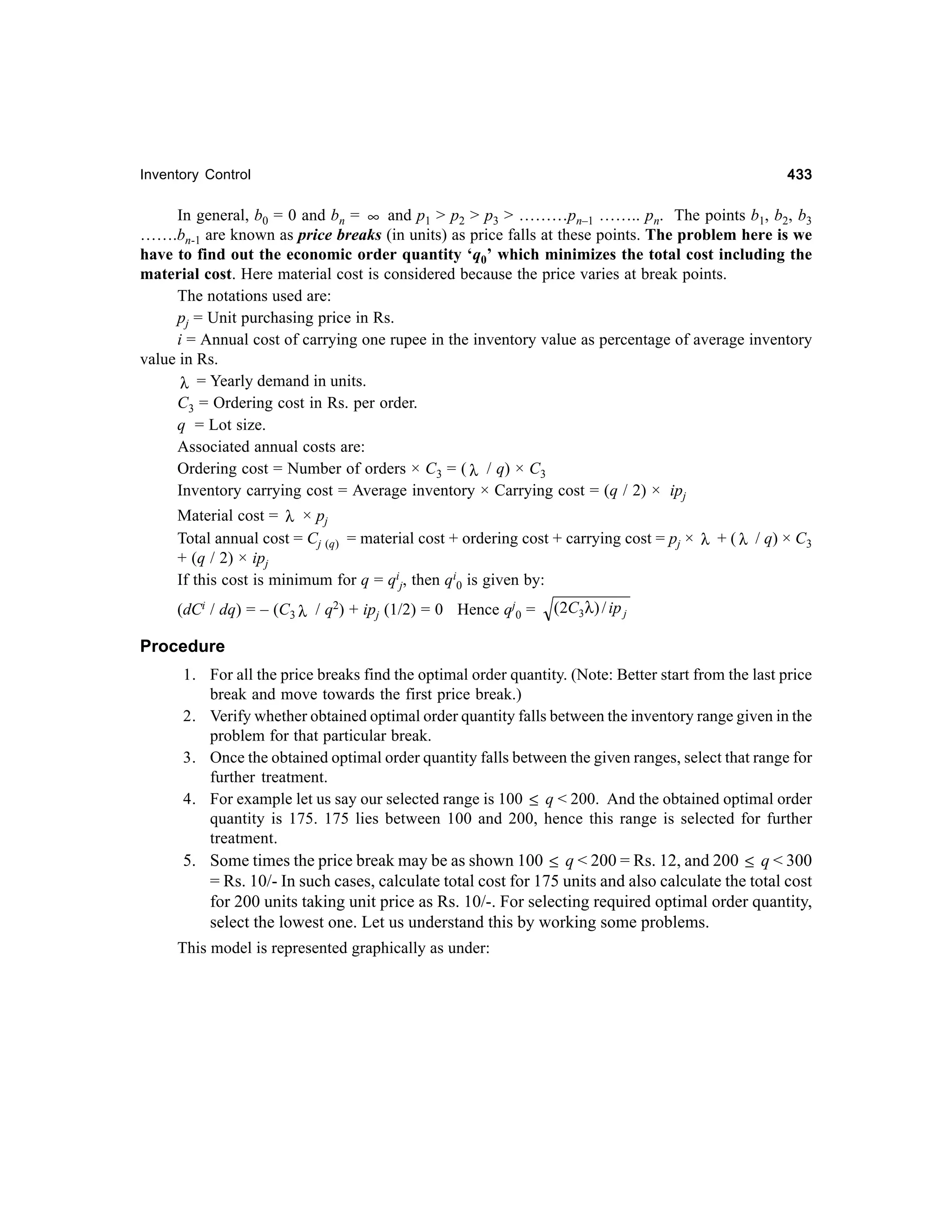 433

Inventory Control

In general, b0 = 0 and bn = ∞ and p1 > p2 > p3 > ………pn–1 …….. pn. The points b1, b2, b3
…….bn-1 are known as price breaks (in units) as price falls at these points. The problem here is we
have to find out the economic order quantity ‘q0’ which minimizes the total cost including the
material cost. Here material cost is considered because the price varies at break points.
The notations used are:
pj = Unit purchasing price in Rs.
i = Annual cost of carrying one rupee in the inventory value as percentage of average inventory
value in Rs.
λ = Yearly demand in units.
C3 = Ordering cost in Rs. per order.
q = Lot size.
Associated annual costs are:
Ordering cost = Number of orders × C3 = ( λ / q) × C3
Inventory carrying cost = Average inventory × Carrying cost = (q / 2) × ipj
Material cost = λ × pj
Total annual cost = Cj (q) = material cost + ordering cost + carrying cost = pj × λ + ( λ / q) × C3
+ (q / 2) × ipj
If this cost is minimum for q = qij, then qi0 is given by:
(dCi / dq) = – (C3 λ / q2) + ipj (1/2) = 0 Hence qj0 =

(2C3 λ) / ip j

Procedure
1. For all the price breaks find the optimal order quantity. (Note: Better start from the last price
break and move towards the first price break.)
2. Verify whether obtained optimal order quantity falls between the inventory range given in the
problem for that particular break.
3. Once the obtained optimal order quantity falls between the given ranges, select that range for
further treatment.
4. For example let us say our selected range is 100 ≤ q < 200. And the obtained optimal order
quantity is 175. 175 lies between 100 and 200, hence this range is selected for further
treatment.
5. Some times the price break may be as shown 100 ≤ q < 200 = Rs. 12, and 200 ≤ q < 300
= Rs. 10/- In such cases, calculate total cost for 175 units and also calculate the total cost
for 200 units taking unit price as Rs. 10/-. For selecting required optimal order quantity,
select the lowest one. Let us understand this by working some problems.
This model is represented graphically as under:

 