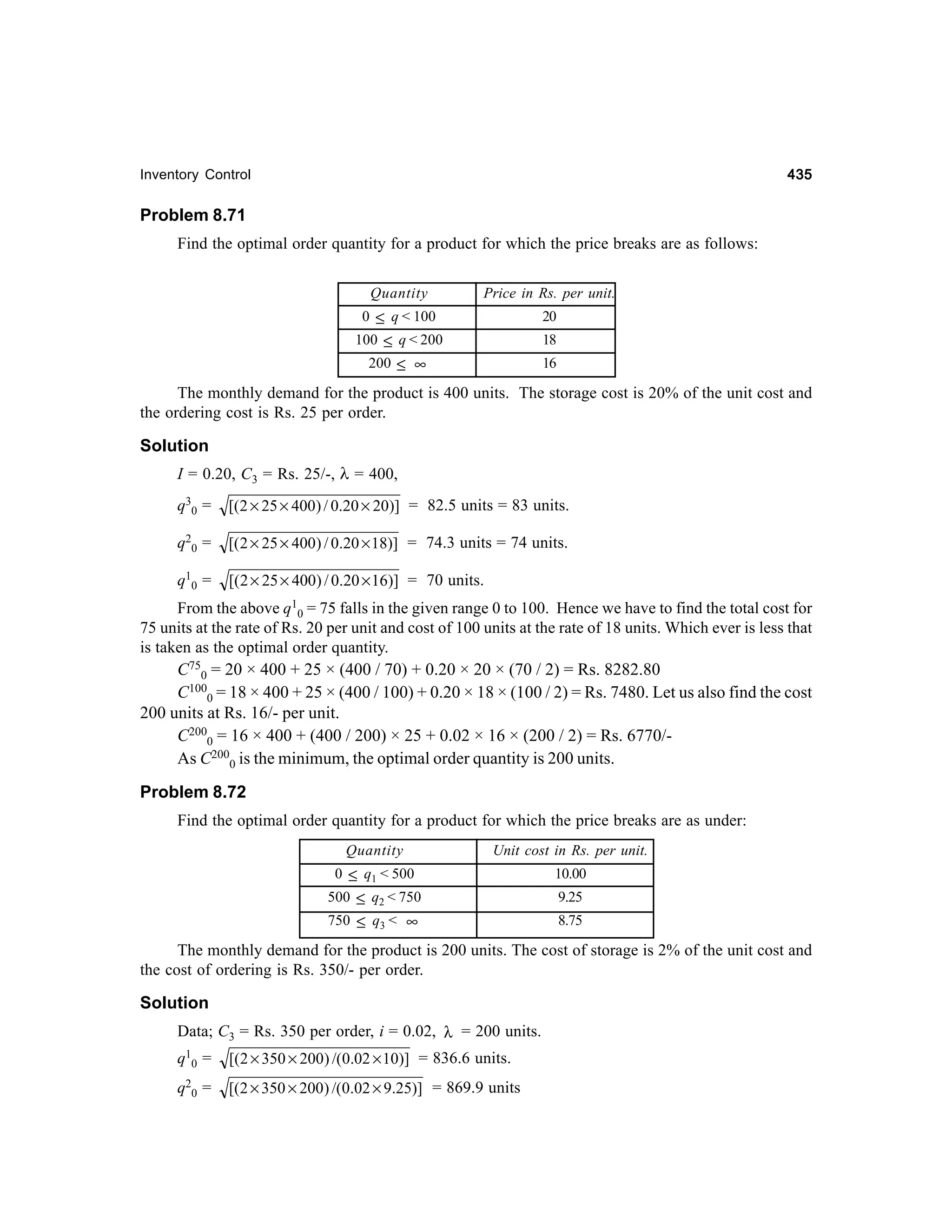 435

Inventory Control

Problem 8.71
Find the optimal order quantity for a product for which the price breaks are as follows:
Quantity

Price in Rs. per unit.

0 ≤ q < 100
100 ≤ q < 200

20
18

200 ≤ ∞

16

The monthly demand for the product is 400 units. The storage cost is 20% of the unit cost and
the ordering cost is Rs. 25 per order.

Solution
I = 0.20, C3 = Rs. 25/-, λ = 400,
q 30 =

[(2 × 25 × 400) / 0.20 × 20)] = 82.5 units = 83 units.

q20 =

[( 2 × 25 × 400) / 0.20 × 18)] = 74.3 units = 74 units.

q10 =

[(2 × 25 × 400) / 0.20 × 16)] = 70 units.

From the above q10 = 75 falls in the given range 0 to 100. Hence we have to find the total cost for
75 units at the rate of Rs. 20 per unit and cost of 100 units at the rate of 18 units. Which ever is less that
is taken as the optimal order quantity.
C750 = 20 × 400 + 25 × (400 / 70) + 0.20 × 20 × (70 / 2) = Rs. 8282.80
C1000 = 18 × 400 + 25 × (400 / 100) + 0.20 × 18 × (100 / 2) = Rs. 7480. Let us also find the cost
200 units at Rs. 16/- per unit.
C2000 = 16 × 400 + (400 / 200) × 25 + 0.02 × 16 × (200 / 2) = Rs. 6770/As C2000 is the minimum, the optimal order quantity is 200 units.

Problem 8.72
Find the optimal order quantity for a product for which the price breaks are as under:
Quantity

Unit cost in Rs. per unit.

0 ≤ q1 < 500

10.00

500 ≤ q2 < 750
750 ≤ q3 < ∞

9.25
8.75

The monthly demand for the product is 200 units. The cost of storage is 2% of the unit cost and
the cost of ordering is Rs. 350/- per order.

Solution
Data; C3 = Rs. 350 per order, i = 0.02, λ = 200 units.
q 10 =

[(2 × 350 × 200) /(0.02 × 10)] = 836.6 units.

q 20 =

[(2 × 350 × 200) /(0.02 × 9.25)] = 869.9 units

 