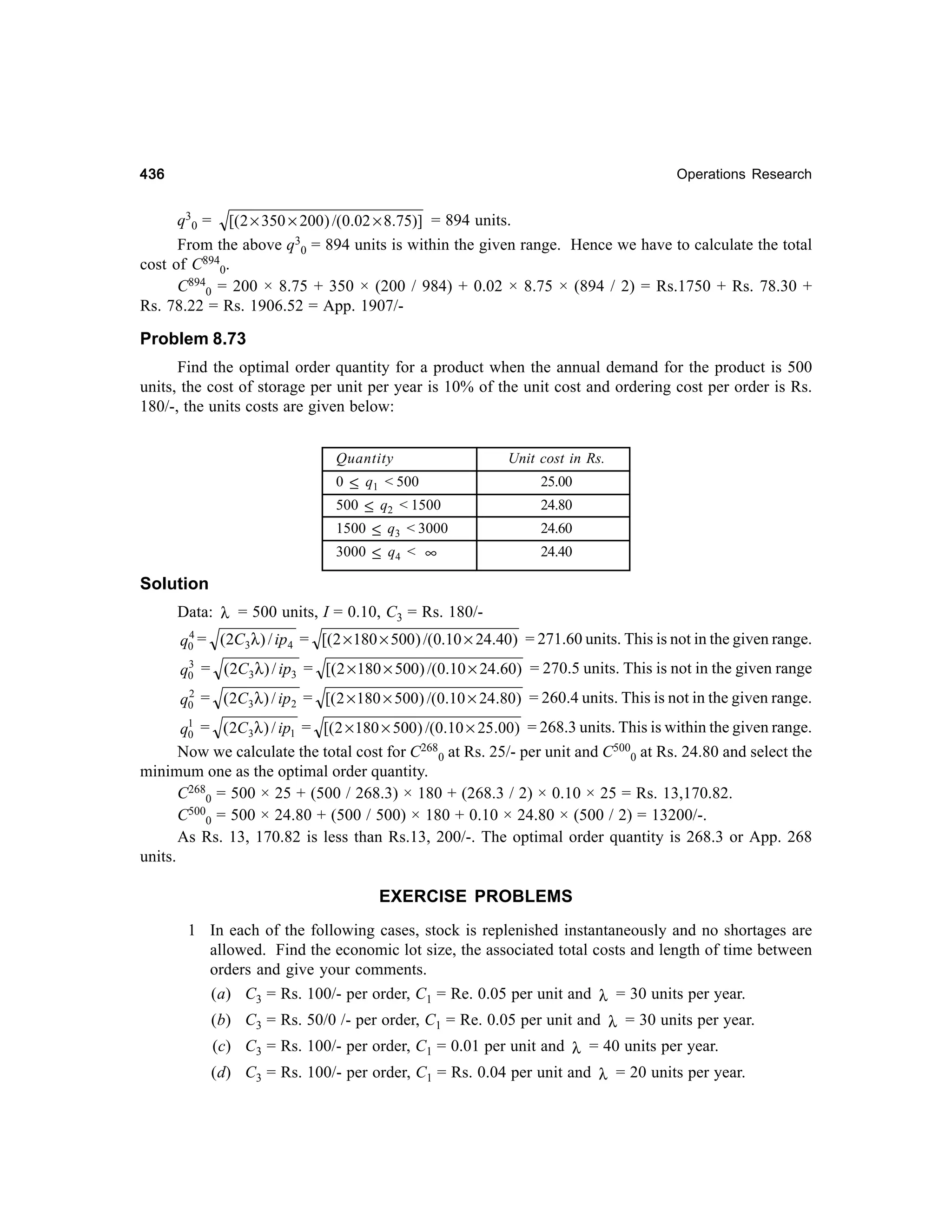 436

Operations Research

q30 = [( 2 × 350 × 200 ) /(0.02 × 8.75)] = 894 units.
From the above q30 = 894 units is within the given range. Hence we have to calculate the total
cost of C8940.
C8940 = 200 × 8.75 + 350 × (200 / 984) + 0.02 × 8.75 × (894 / 2) = Rs.1750 + Rs. 78.30 +
Rs. 78.22 = Rs. 1906.52 = App. 1907/-

Problem 8.73
Find the optimal order quantity for a product when the annual demand for the product is 500
units, the cost of storage per unit per year is 10% of the unit cost and ordering cost per order is Rs.
180/-, the units costs are given below:
Quantity

Unit cost in Rs.

0 ≤ q1 < 500

25.00

500 ≤ q2 < 1500
1500 ≤ q3 < 3000

24.80

3000 ≤ q4 < ∞

24.40

24.60

Solution
Data: λ = 500 units, I = 0.10, C3 = Rs. 180/4
q0 = (2C3λ) / ip4 = [(2 × 180 × 500) /(0.10 × 24.40) = 271.60 units. This is not in the given range.
3
q0 = (2C3 λ) / ip3 = [(2 × 180 × 500) /(0.10 × 24.60) = 270.5 units. This is not in the given range
2
q0 = (2C3 λ ) / ip2 = [( 2 × 180 × 500) /(0.10 × 24.80) = 260.4 units. This is not in the given range.

q1 = ( 2C3λ ) / ip1 = [( 2 × 180 × 500) /(0.10 × 25.00) = 268.3 units. This is within the given range.
0
Now we calculate the total cost for C2680 at Rs. 25/- per unit and C5000 at Rs. 24.80 and select the
minimum one as the optimal order quantity.
C2680 = 500 × 25 + (500 / 268.3) × 180 + (268.3 / 2) × 0.10 × 25 = Rs. 13,170.82.
C5000 = 500 × 24.80 + (500 / 500) × 180 + 0.10 × 24.80 × (500 / 2) = 13200/-.
As Rs. 13, 170.82 is less than Rs.13, 200/-. The optimal order quantity is 268.3 or App. 268
units.

EXERCISE PROBLEMS
1 In each of the following cases, stock is replenished instantaneously and no shortages are
allowed. Find the economic lot size, the associated total costs and length of time between
orders and give your comments.
(a) C3 = Rs. 100/- per order, C1 = Re. 0.05 per unit and λ = 30 units per year.
(b) C3 = Rs. 50/0 /- per order, C1 = Re. 0.05 per unit and λ = 30 units per year.
(c) C3 = Rs. 100/- per order, C1 = 0.01 per unit and λ = 40 units per year.
(d) C3 = Rs. 100/- per order, C1 = Rs. 0.04 per unit and λ = 20 units per year.

 