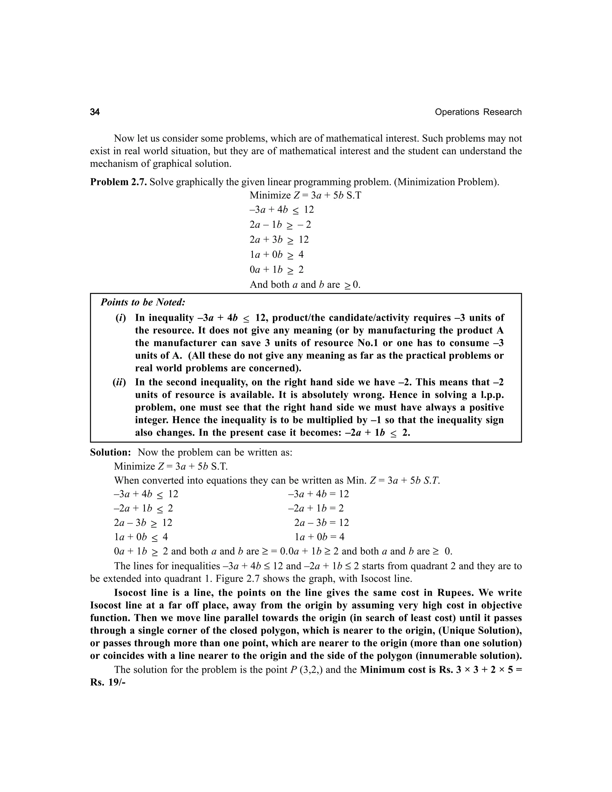 34

Operations Research

Now let us consider some problems, which are of mathematical interest. Such problems may not
exist in real world situation, but they are of mathematical interest and the student can understand the
mechanism of graphical solution.
Problem 2.7. Solve graphically the given linear programming problem. (Minimization Problem).
Minimize Z = 3a + 5b S.T
–3a + 4b ≤ 12
2a – 1b ≥ – 2
2a + 3b ≥ 12
1a + 0b ≥ 4
0a + 1b ≥ 2
And both a and b are ≥ 0.
Points to be Noted:
(i) In inequality –3a + 4b ≤ 12, product/the candidate/activity requires –3 units of
the resource. It does not give any meaning (or by manufacturing the product A
the manufacturer can save 3 units of resource No.1 or one has to consume –3
units of A. (All these do not give any meaning as far as the practical problems or
real world problems are concerned).
(ii) In the second inequality, on the right hand side we have –2. This means that –2
units of resource is available. It is absolutely wrong. Hence in solving a l.p.p.
problem, one must see that the right hand side we must have always a positive
integer. Hence the inequality is to be multiplied by –1 so that the inequality sign
also changes. In the present case it becomes: –2a + 1b ≤ 2.
Solution: Now the problem can be written as:
Minimize Z = 3a + 5b S.T.
When converted into equations they can be written as Min. Z = 3a + 5b S.T.
–3a + 4b ≤ 12
–3a + 4b = 12
–2a + 1b ≤ 2
–2a + 1b = 2
2a – 3b ≥ 12
2a – 3b = 12
1a + 0b ≤ 4
1a + 0b = 4
0a + 1b ≥ 2 and both a and b are ≥ = 0.0a + 1b ≥ 2 and both a and b are ≥ 0.
The lines for inequalities –3a + 4b ≤ 12 and –2a + 1b ≤ 2 starts from quadrant 2 and they are to
be extended into quadrant 1. Figure 2.7 shows the graph, with Isocost line.
Isocost line is a line, the points on the line gives the same cost in Rupees. We write
Isocost line at a far off place, away from the origin by assuming very high cost in objective
function. Then we move line parallel towards the origin (in search of least cost) until it passes
through a single corner of the closed polygon, which is nearer to the origin, (Unique Solution),
or passes through more than one point, which are nearer to the origin (more than one solution)
or coincides with a line nearer to the origin and the side of the polygon (innumerable solution).
The solution for the problem is the point P (3,2,) and the Minimum cost is Rs. 3 × 3 + 2 × 5 =
Rs. 19/-

 
