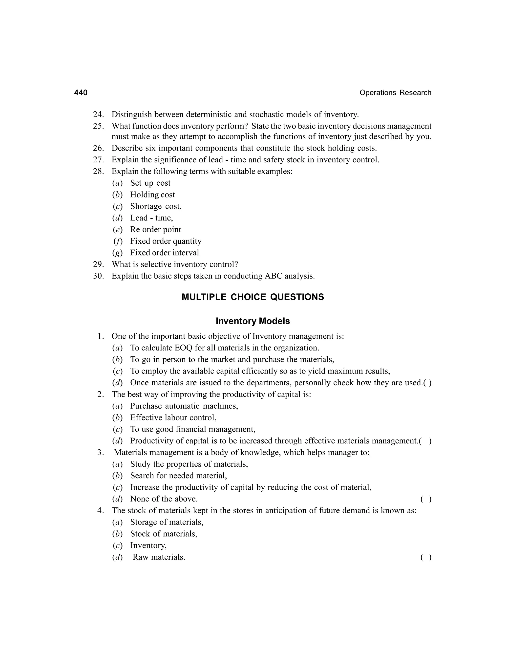 440

Operations Research

24. Distinguish between deterministic and stochastic models of inventory.
25. What function does inventory perform? State the two basic inventory decisions management
must make as they attempt to accomplish the functions of inventory just described by you.
26. Describe six important components that constitute the stock holding costs.
27. Explain the significance of lead - time and safety stock in inventory control.
28. Explain the following terms with suitable examples:
(a) Set up cost
(b) Holding cost
(c) Shortage cost,
(d) Lead - time,
(e) Re order point
(f) Fixed order quantity
(g) Fixed order interval
29. What is selective inventory control?
30. Explain the basic steps taken in conducting ABC analysis.

MULTIPLE CHOICE QUESTIONS
Inventory Models
1. One of the important basic objective of Inventory management is:
(a) To calculate EOQ for all materials in the organization.
(b) To go in person to the market and purchase the materials,
(c) To employ the available capital efficiently so as to yield maximum results,
(d) Once materials are issued to the departments, personally check how they are used.(
2. The best way of improving the productivity of capital is:
(a) Purchase automatic machines,
(b) Effective labour control,
(c) To use good financial management,
(d) Productivity of capital is to be increased through effective materials management.(
3. Materials management is a body of knowledge, which helps manager to:
(a) Study the properties of materials,
(b) Search for needed material,
(c) Increase the productivity of capital by reducing the cost of material,
(d) None of the above.
(
4. The stock of materials kept in the stores in anticipation of future demand is known as:
(a) Storage of materials,
(b) Stock of materials,
(c) Inventory,
(d) Raw materials.
(

)

)

)

)

 