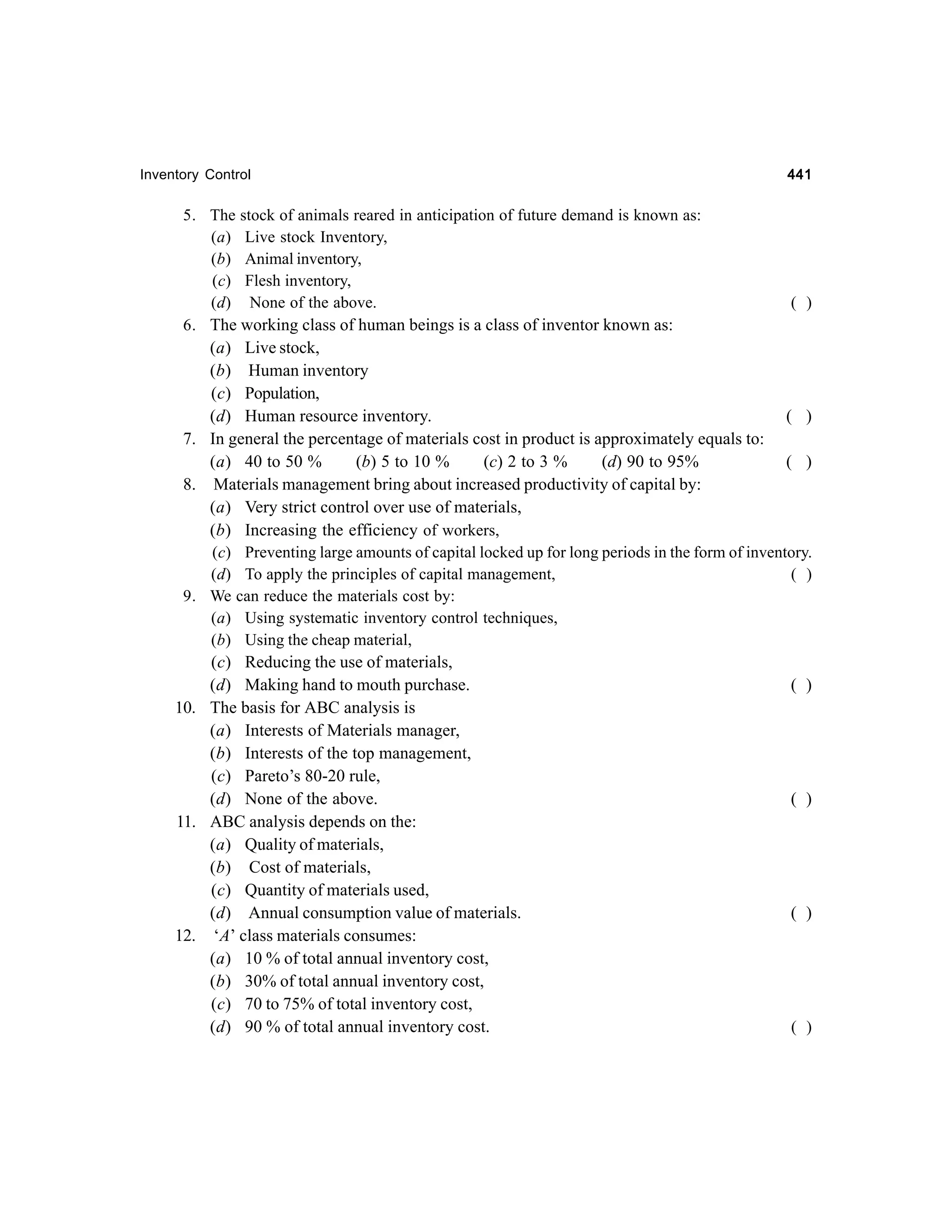 Inventory Control

441

5. The stock of animals reared in anticipation of future demand is known as:
(a) Live stock Inventory,
(b) Animal inventory,
(c) Flesh inventory,
(d) None of the above.
( )
6. The working class of human beings is a class of inventor known as:
(a) Live stock,
(b) Human inventory
(c) Population,
(d) Human resource inventory.
( )
7. In general the percentage of materials cost in product is approximately equals to:
(a) 40 to 50 %
(b) 5 to 10 %
(c) 2 to 3 %
(d) 90 to 95%
( )
8. Materials management bring about increased productivity of capital by:
(a) Very strict control over use of materials,
(b) Increasing the efficiency of workers,
(c) Preventing large amounts of capital locked up for long periods in the form of inventory.
(d) To apply the principles of capital management,
( )
9. We can reduce the materials cost by:
(a) Using systematic inventory control techniques,
(b) Using the cheap material,
(c) Reducing the use of materials,
(d) Making hand to mouth purchase.
( )
10. The basis for ABC analysis is
(a) Interests of Materials manager,
(b) Interests of the top management,
(c) Pareto’s 80-20 rule,
(d) None of the above.
( )
11. ABC analysis depends on the:
(a) Quality of materials,
(b) Cost of materials,
(c) Quantity of materials used,
(d) Annual consumption value of materials.
( )
12. ‘A’ class materials consumes:
(a) 10 % of total annual inventory cost,
(b) 30% of total annual inventory cost,
(c) 70 to 75% of total inventory cost,
( )
(d) 90 % of total annual inventory cost.

 