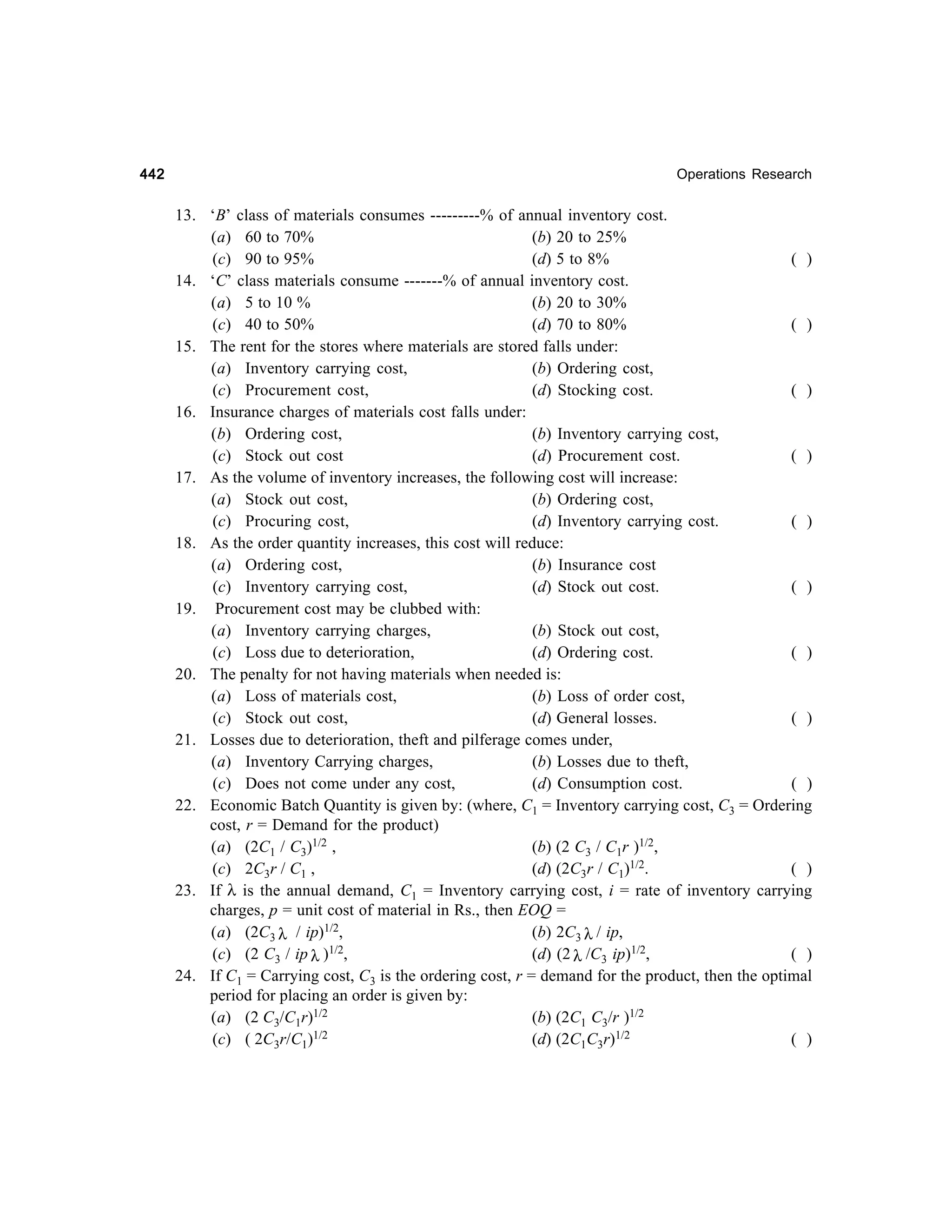 442

Operations Research

13. ‘B’ class of materials consumes ---------% of annual inventory cost.
(a) 60 to 70%
(b) 20 to 25%
(c) 90 to 95%
(d) 5 to 8%
( )
14. ‘C’ class materials consume -------% of annual inventory cost.
(a) 5 to 10 %
(b) 20 to 30%
(c) 40 to 50%
(d) 70 to 80%
( )
15. The rent for the stores where materials are stored falls under:
(a) Inventory carrying cost,
(b) Ordering cost,
(c) Procurement cost,
(d) Stocking cost.
( )
16. Insurance charges of materials cost falls under:
(b) Ordering cost,
(b) Inventory carrying cost,
(c) Stock out cost
(d) Procurement cost.
( )
17. As the volume of inventory increases, the following cost will increase:
(a) Stock out cost,
(b) Ordering cost,
(c) Procuring cost,
(d) Inventory carrying cost.
( )
18. As the order quantity increases, this cost will reduce:
(a) Ordering cost,
(b) Insurance cost
(c) Inventory carrying cost,
(d) Stock out cost.
( )
19. Procurement cost may be clubbed with:
(a) Inventory carrying charges,
(b) Stock out cost,
(c) Loss due to deterioration,
(d) Ordering cost.
( )
20. The penalty for not having materials when needed is:
(a) Loss of materials cost,
(b) Loss of order cost,
(c) Stock out cost,
(d) General losses.
( )
21. Losses due to deterioration, theft and pilferage comes under,
(a) Inventory Carrying charges,
(b) Losses due to theft,
(c) Does not come under any cost,
(d) Consumption cost.
( )
22. Economic Batch Quantity is given by: (where, C1 = Inventory carrying cost, C3 = Ordering
cost, r = Demand for the product)
(a) (2C1 / C3)1/2 ,
(b) (2 C3 / C1r )1/2,
(c) 2C3r / C1 ,
(d) (2C3r / C1)1/2.
( )
23. If λ is the annual demand, C1 = Inventory carrying cost, i = rate of inventory carrying
charges, p = unit cost of material in Rs., then EOQ =
(b) 2C3 λ / ip,
(a) (2C3 λ / ip)1/2,
1/2,
(c) (2 C3 / ip λ )
(d) (2 λ /C3 ip)1/2,
( )
24. If C1 = Carrying cost, C3 is the ordering cost, r = demand for the product, then the optimal
period for placing an order is given by:
(a) (2 C3/C1r)1/2
(b) (2C1 C3/r )1/2
1/2
(c) ( 2C3r/C1)
(d) (2C1C3r)1/2
( )

 