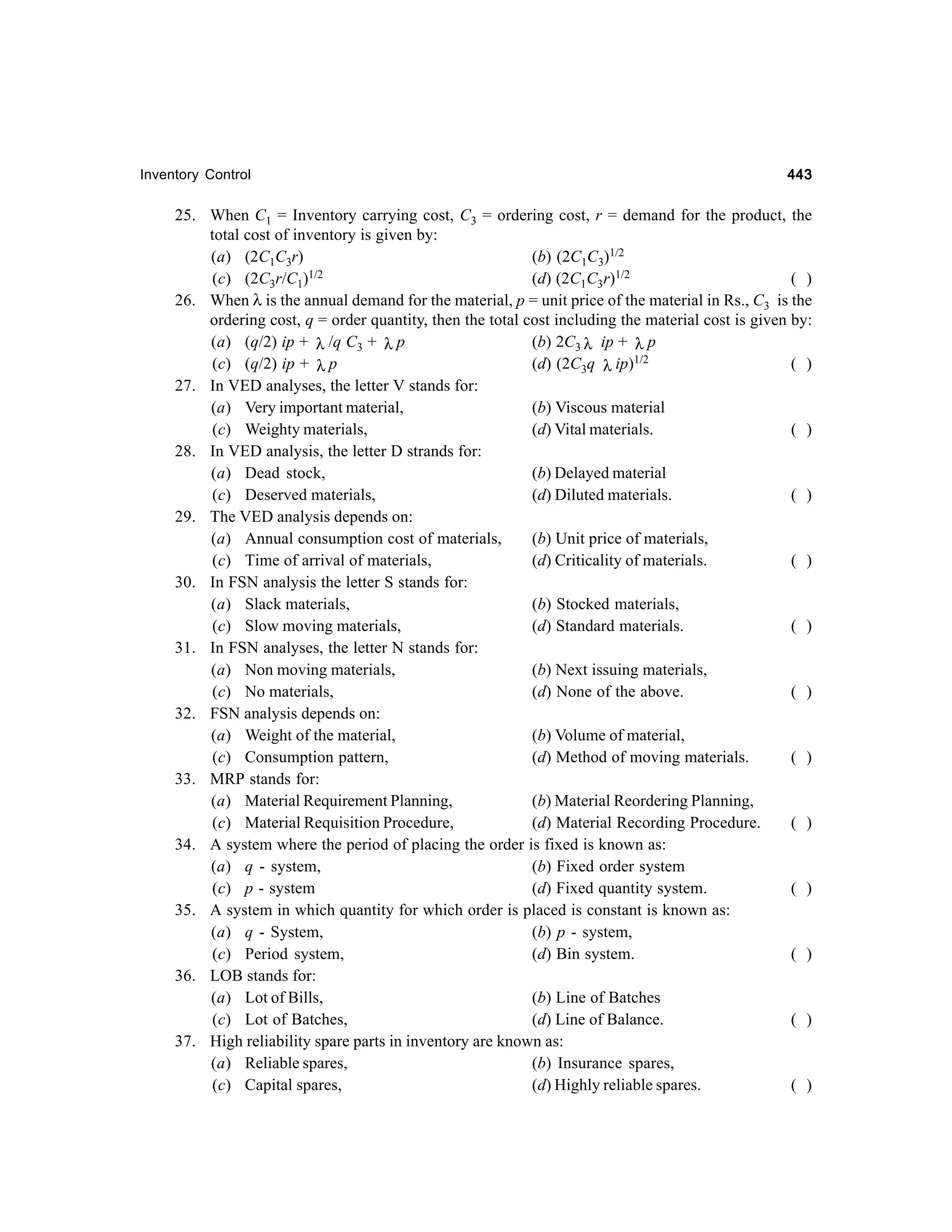 Inventory Control

443

25. When C1 = Inventory carrying cost, C3 = ordering cost, r = demand for the product, the
total cost of inventory is given by:
(a) (2C1C3r)
(b) (2C1C3)1/2
1/2
(c) (2C3r/C1)
(d) (2C1C3r)1/2
( )
26. When λ is the annual demand for the material, p = unit price of the material in Rs., C3 is the
ordering cost, q = order quantity, then the total cost including the material cost is given by:
(a) (q/2) ip + λ /q C3 + λ p
(b) 2C3 λ ip + λ p
(c) (q/2) ip + λ p
(d) (2C3q λ ip)1/2
( )
27. In VED analyses, the letter V stands for:
(a) Very important material,
(b) Viscous material
(c) Weighty materials,
(d) Vital materials.
( )
28. In VED analysis, the letter D strands for:
(a) Dead stock,
(b) Delayed material
(c) Deserved materials,
(d) Diluted materials.
( )
29. The VED analysis depends on:
(a) Annual consumption cost of materials,
(b) Unit price of materials,
(c) Time of arrival of materials,
(d) Criticality of materials.
( )
30. In FSN analysis the letter S stands for:
(a) Slack materials,
(b) Stocked materials,
(c) Slow moving materials,
(d) Standard materials.
( )
31. In FSN analyses, the letter N stands for:
(a) Non moving materials,
(b) Next issuing materials,
(c) No materials,
(d) None of the above.
( )
32. FSN analysis depends on:
(a) Weight of the material,
(b) Volume of material,
(c) Consumption pattern,
(d) Method of moving materials.
( )
33. MRP stands for:
(a) Material Requirement Planning,
(b) Material Reordering Planning,
(c) Material Requisition Procedure,
(d) Material Recording Procedure.
( )
34. A system where the period of placing the order is fixed is known as:
(a) q - system,
(b) Fixed order system
(c) p - system
(d) Fixed quantity system.
( )
35. A system in which quantity for which order is placed is constant is known as:
(a) q - System,
(b) p - system,
(c) Period system,
(d) Bin system.
( )
36. LOB stands for:
(a) Lot of Bills,
(b) Line of Batches
(c) Lot of Batches,
(d) Line of Balance.
( )
37. High reliability spare parts in inventory are known as:
(a) Reliable spares,
(b) Insurance spares,
(c) Capital spares,
(d) Highly reliable spares.
( )

 