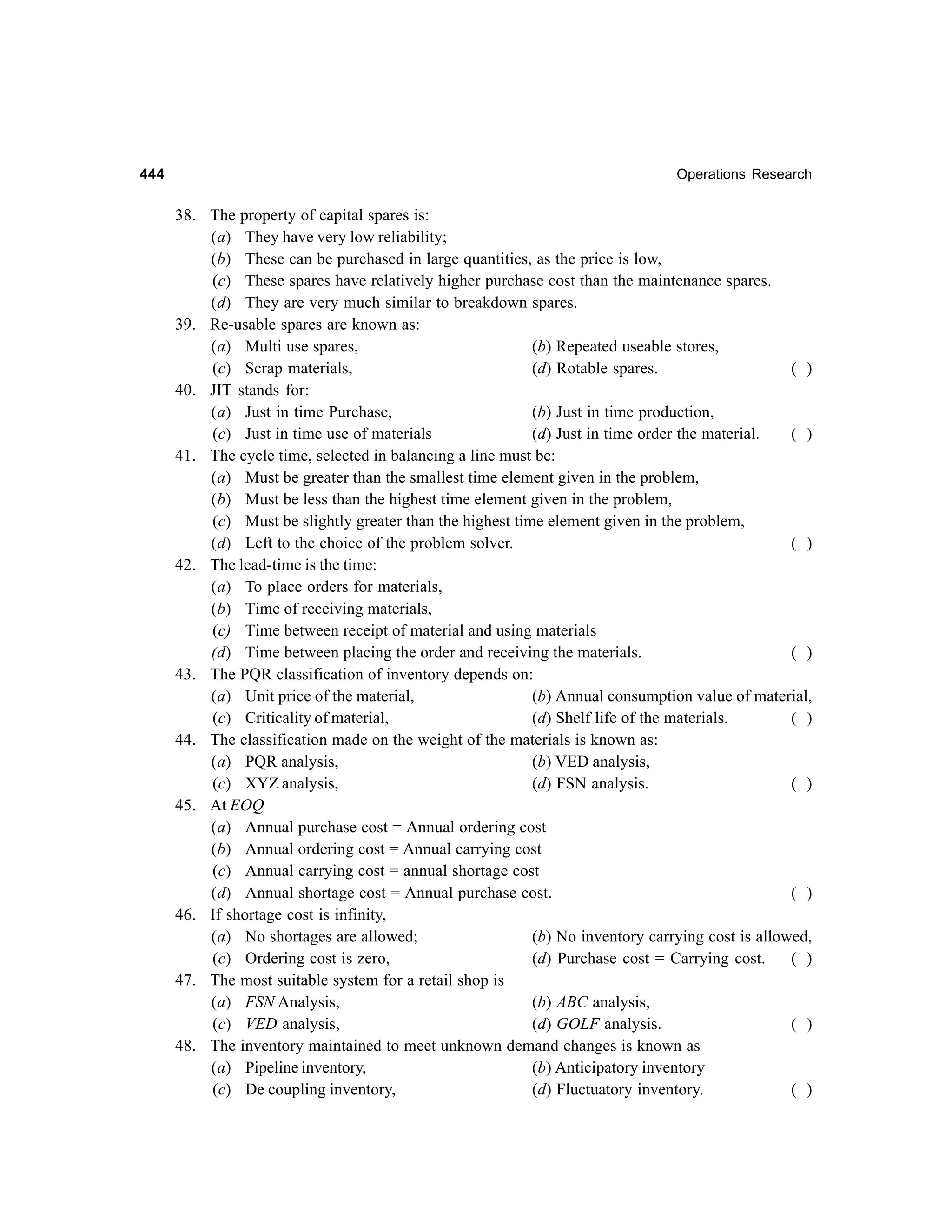 444

Operations Research

38. The property of capital spares is:
(a) They have very low reliability;
(b) These can be purchased in large quantities, as the price is low,
(c) These spares have relatively higher purchase cost than the maintenance spares.
(d) They are very much similar to breakdown spares.
39. Re-usable spares are known as:
(a) Multi use spares,
(b) Repeated useable stores,
(c) Scrap materials,
(d) Rotable spares.
( )
40. JIT stands for:
(a) Just in time Purchase,
(b) Just in time production,
(c) Just in time use of materials
(d) Just in time order the material.
( )
41. The cycle time, selected in balancing a line must be:
(a) Must be greater than the smallest time element given in the problem,
(b) Must be less than the highest time element given in the problem,
(c) Must be slightly greater than the highest time element given in the problem,
(d) Left to the choice of the problem solver.
( )
42. The lead-time is the time:
(a) To place orders for materials,
(b) Time of receiving materials,
(c) Time between receipt of material and using materials
(d) Time between placing the order and receiving the materials.
( )
43. The PQR classification of inventory depends on:
(a) Unit price of the material,
(b) Annual consumption value of material,
(c) Criticality of material,
(d) Shelf life of the materials.
( )
44. The classification made on the weight of the materials is known as:
(a) PQR analysis,
(b) VED analysis,
(c) XYZ analysis,
(d) FSN analysis.
( )
45. At EOQ
(a) Annual purchase cost = Annual ordering cost
(b) Annual ordering cost = Annual carrying cost
(c) Annual carrying cost = annual shortage cost
(d) Annual shortage cost = Annual purchase cost.
( )
46. If shortage cost is infinity,
(a) No shortages are allowed;
(b) No inventory carrying cost is allowed,
(c) Ordering cost is zero,
(d) Purchase cost = Carrying cost.
( )
47. The most suitable system for a retail shop is
(a) FSN Analysis,
(b) ABC analysis,
(c) VED analysis,
(d) GOLF analysis.
( )
48. The inventory maintained to meet unknown demand changes is known as
(a) Pipeline inventory,
(b) Anticipatory inventory
(c) De coupling inventory,
(d) Fluctuatory inventory.
( )

 