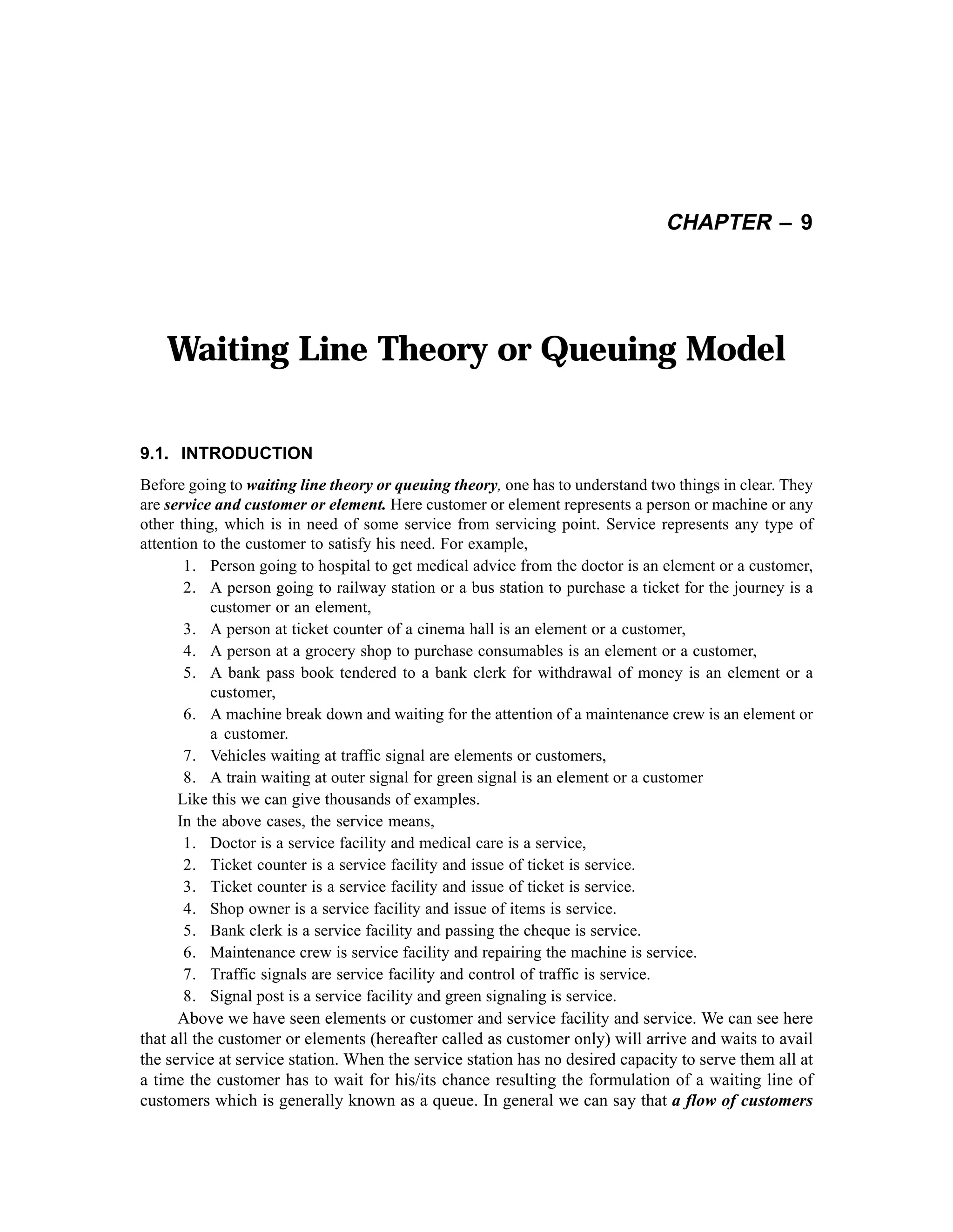 CHAPTER – 9

Waiting Line Theory or Queuing Model
9.1. INTRODUCTION
Before going to waiting line theory or queuing theory, one has to understand two things in clear. They
are service and customer or element. Here customer or element represents a person or machine or any
other thing, which is in need of some service from servicing point. Service represents any type of
attention to the customer to satisfy his need. For example,
1. Person going to hospital to get medical advice from the doctor is an element or a customer,
2. A person going to railway station or a bus station to purchase a ticket for the journey is a
customer or an element,
3. A person at ticket counter of a cinema hall is an element or a customer,
4. A person at a grocery shop to purchase consumables is an element or a customer,
5. A bank pass book tendered to a bank clerk for withdrawal of money is an element or a
customer,
6. A machine break down and waiting for the attention of a maintenance crew is an element or
a customer.
7. Vehicles waiting at traffic signal are elements or customers,
8. A train waiting at outer signal for green signal is an element or a customer
Like this we can give thousands of examples.
In the above cases, the service means,
1. Doctor is a service facility and medical care is a service,
2. Ticket counter is a service facility and issue of ticket is service.
3. Ticket counter is a service facility and issue of ticket is service.
4. Shop owner is a service facility and issue of items is service.
5. Bank clerk is a service facility and passing the cheque is service.
6. Maintenance crew is service facility and repairing the machine is service.
7. Traffic signals are service facility and control of traffic is service.
8. Signal post is a service facility and green signaling is service.
Above we have seen elements or customer and service facility and service. We can see here
that all the customer or elements (hereafter called as customer only) will arrive and waits to avail
the service at service station. When the service station has no desired capacity to serve them all at
a time the customer has to wait for his/its chance resulting the formulation of a waiting line of
customers which is generally known as a queue. In general we can say that a flow of customers

 