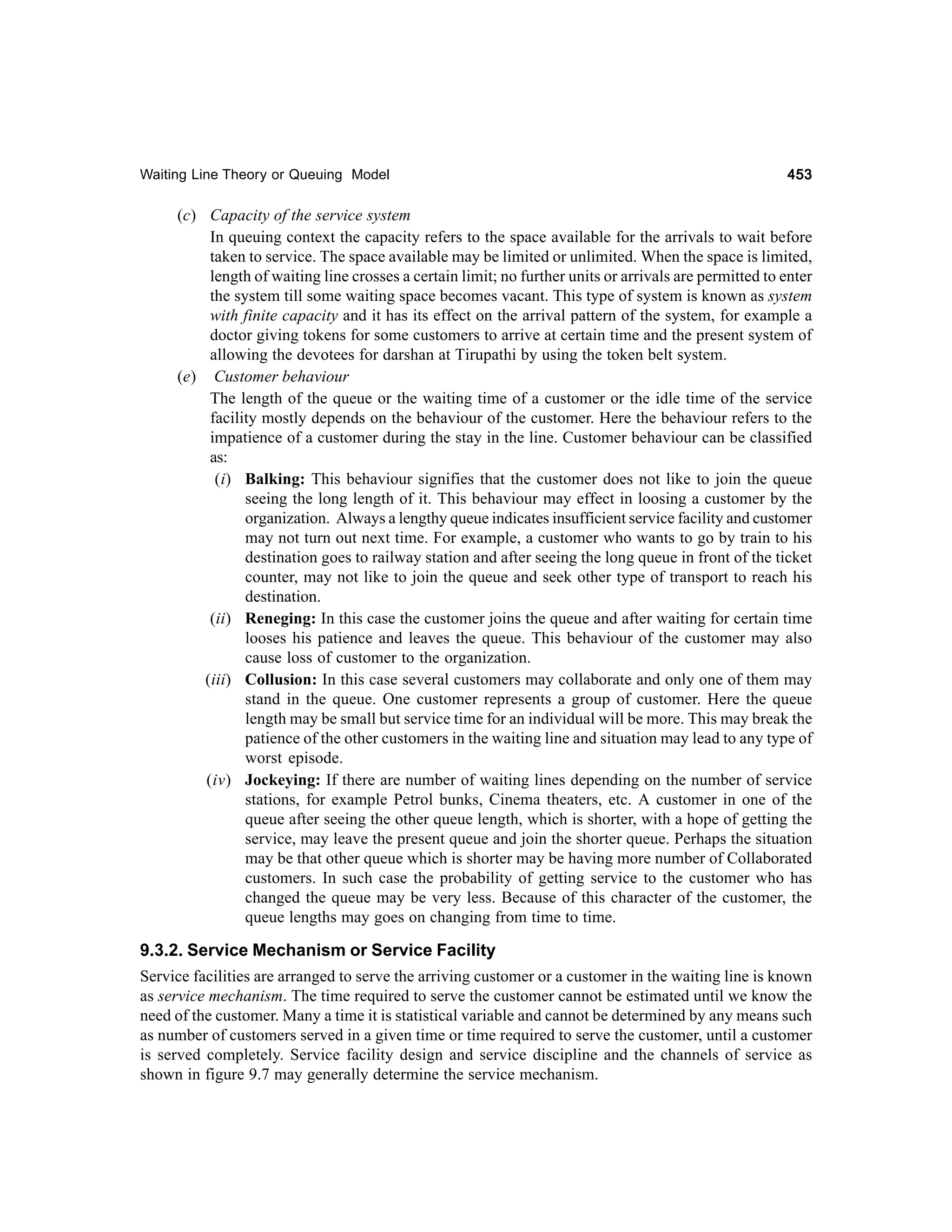 Waiting Line Theory or Queuing Model

453

(c) Capacity of the service system
In queuing context the capacity refers to the space available for the arrivals to wait before
taken to service. The space available may be limited or unlimited. When the space is limited,
length of waiting line crosses a certain limit; no further units or arrivals are permitted to enter
the system till some waiting space becomes vacant. This type of system is known as system
with finite capacity and it has its effect on the arrival pattern of the system, for example a
doctor giving tokens for some customers to arrive at certain time and the present system of
allowing the devotees for darshan at Tirupathi by using the token belt system.
(e) Customer behaviour
The length of the queue or the waiting time of a customer or the idle time of the service
facility mostly depends on the behaviour of the customer. Here the behaviour refers to the
impatience of a customer during the stay in the line. Customer behaviour can be classified
as:
(i) Balking: This behaviour signifies that the customer does not like to join the queue
seeing the long length of it. This behaviour may effect in loosing a customer by the
organization. Always a lengthy queue indicates insufficient service facility and customer
may not turn out next time. For example, a customer who wants to go by train to his
destination goes to railway station and after seeing the long queue in front of the ticket
counter, may not like to join the queue and seek other type of transport to reach his
destination.
(ii) Reneging: In this case the customer joins the queue and after waiting for certain time
looses his patience and leaves the queue. This behaviour of the customer may also
cause loss of customer to the organization.
(iii) Collusion: In this case several customers may collaborate and only one of them may
stand in the queue. One customer represents a group of customer. Here the queue
length may be small but service time for an individual will be more. This may break the
patience of the other customers in the waiting line and situation may lead to any type of
worst episode.
(iv) Jockeying: If there are number of waiting lines depending on the number of service
stations, for example Petrol bunks, Cinema theaters, etc. A customer in one of the
queue after seeing the other queue length, which is shorter, with a hope of getting the
service, may leave the present queue and join the shorter queue. Perhaps the situation
may be that other queue which is shorter may be having more number of Collaborated
customers. In such case the probability of getting service to the customer who has
changed the queue may be very less. Because of this character of the customer, the
queue lengths may goes on changing from time to time.

9.3.2. Service Mechanism or Service Facility
Service facilities are arranged to serve the arriving customer or a customer in the waiting line is known
as service mechanism. The time required to serve the customer cannot be estimated until we know the
need of the customer. Many a time it is statistical variable and cannot be determined by any means such
as number of customers served in a given time or time required to serve the customer, until a customer
is served completely. Service facility design and service discipline and the channels of service as
shown in figure 9.7 may generally determine the service mechanism.

 