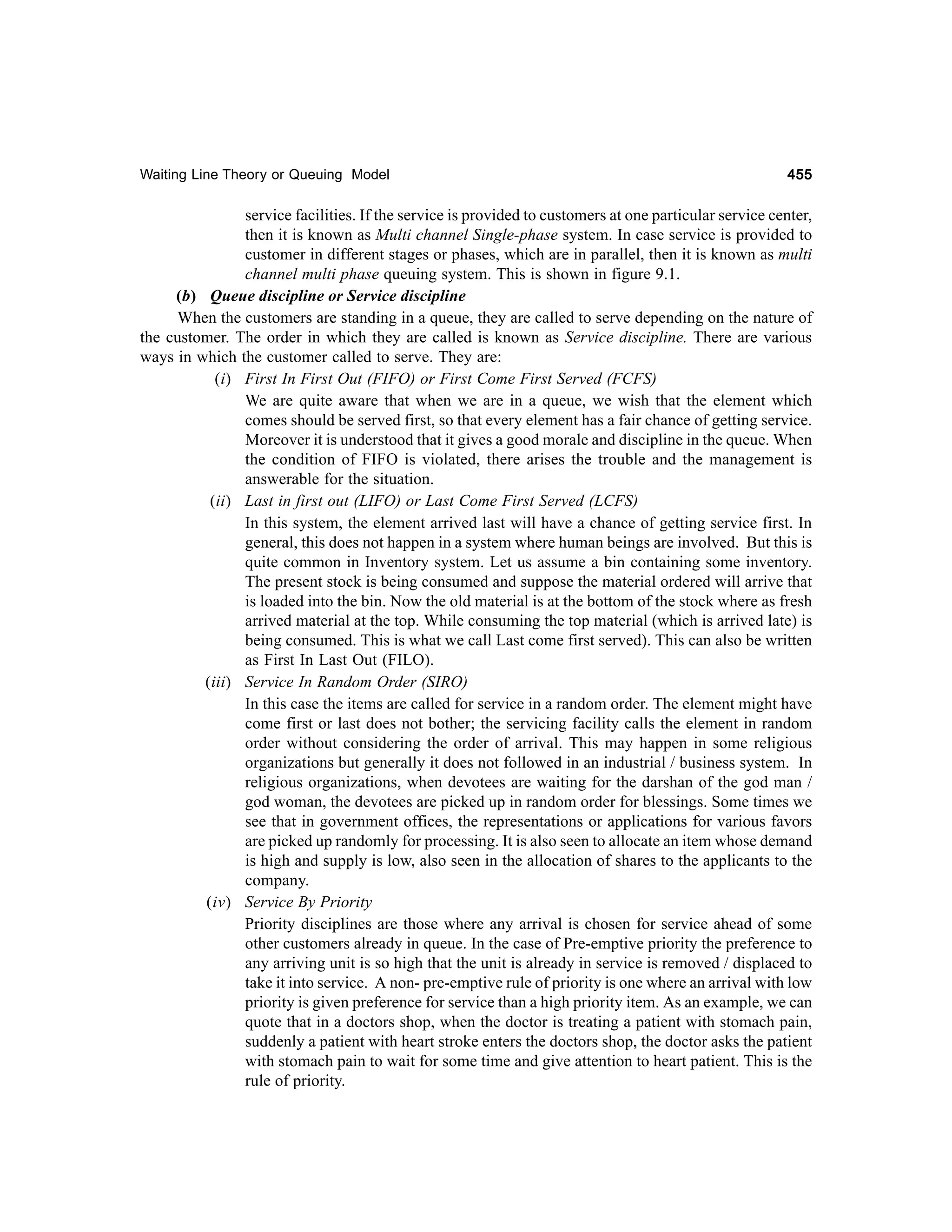Waiting Line Theory or Queuing Model

455

service facilities. If the service is provided to customers at one particular service center,
then it is known as Multi channel Single-phase system. In case service is provided to
customer in different stages or phases, which are in parallel, then it is known as multi
channel multi phase queuing system. This is shown in figure 9.1.
(b) Queue discipline or Service discipline
When the customers are standing in a queue, they are called to serve depending on the nature of
the customer. The order in which they are called is known as Service discipline. There are various
ways in which the customer called to serve. They are:
(i) First In First Out (FIFO) or First Come First Served (FCFS)
We are quite aware that when we are in a queue, we wish that the element which
comes should be served first, so that every element has a fair chance of getting service.
Moreover it is understood that it gives a good morale and discipline in the queue. When
the condition of FIFO is violated, there arises the trouble and the management is
answerable for the situation.
(ii) Last in first out (LIFO) or Last Come First Served (LCFS)
In this system, the element arrived last will have a chance of getting service first. In
general, this does not happen in a system where human beings are involved. But this is
quite common in Inventory system. Let us assume a bin containing some inventory.
The present stock is being consumed and suppose the material ordered will arrive that
is loaded into the bin. Now the old material is at the bottom of the stock where as fresh
arrived material at the top. While consuming the top material (which is arrived late) is
being consumed. This is what we call Last come first served). This can also be written
as First In Last Out (FILO).
(iii) Service In Random Order (SIRO)
In this case the items are called for service in a random order. The element might have
come first or last does not bother; the servicing facility calls the element in random
order without considering the order of arrival. This may happen in some religious
organizations but generally it does not followed in an industrial / business system. In
religious organizations, when devotees are waiting for the darshan of the god man /
god woman, the devotees are picked up in random order for blessings. Some times we
see that in government offices, the representations or applications for various favors
are picked up randomly for processing. It is also seen to allocate an item whose demand
is high and supply is low, also seen in the allocation of shares to the applicants to the
company.
(iv) Service By Priority
Priority disciplines are those where any arrival is chosen for service ahead of some
other customers already in queue. In the case of Pre-emptive priority the preference to
any arriving unit is so high that the unit is already in service is removed / displaced to
take it into service. A non- pre-emptive rule of priority is one where an arrival with low
priority is given preference for service than a high priority item. As an example, we can
quote that in a doctors shop, when the doctor is treating a patient with stomach pain,
suddenly a patient with heart stroke enters the doctors shop, the doctor asks the patient
with stomach pain to wait for some time and give attention to heart patient. This is the
rule of priority.

 