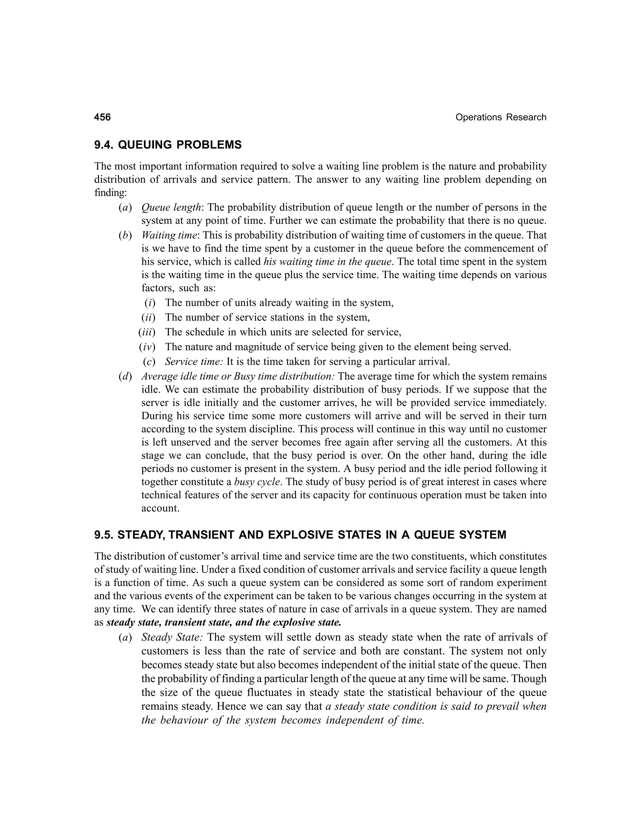 456

Operations Research

9.4. QUEUING PROBLEMS
The most important information required to solve a waiting line problem is the nature and probability
distribution of arrivals and service pattern. The answer to any waiting line problem depending on
finding:
(a) Queue length: The probability distribution of queue length or the number of persons in the
system at any point of time. Further we can estimate the probability that there is no queue.
(b) Waiting time: This is probability distribution of waiting time of customers in the queue. That
is we have to find the time spent by a customer in the queue before the commencement of
his service, which is called his waiting time in the queue. The total time spent in the system
is the waiting time in the queue plus the service time. The waiting time depends on various
factors, such as:
(i) The number of units already waiting in the system,
(ii) The number of service stations in the system,
(iii) The schedule in which units are selected for service,
(iv) The nature and magnitude of service being given to the element being served.
(c) Service time: It is the time taken for serving a particular arrival.
(d) Average idle time or Busy time distribution: The average time for which the system remains
idle. We can estimate the probability distribution of busy periods. If we suppose that the
server is idle initially and the customer arrives, he will be provided service immediately.
During his service time some more customers will arrive and will be served in their turn
according to the system discipline. This process will continue in this way until no customer
is left unserved and the server becomes free again after serving all the customers. At this
stage we can conclude, that the busy period is over. On the other hand, during the idle
periods no customer is present in the system. A busy period and the idle period following it
together constitute a busy cycle. The study of busy period is of great interest in cases where
technical features of the server and its capacity for continuous operation must be taken into
account.

9.5. STEADY, TRANSIENT AND EXPLOSIVE STATES IN A QUEUE SYSTEM
The distribution of customer’s arrival time and service time are the two constituents, which constitutes
of study of waiting line. Under a fixed condition of customer arrivals and service facility a queue length
is a function of time. As such a queue system can be considered as some sort of random experiment
and the various events of the experiment can be taken to be various changes occurring in the system at
any time. We can identify three states of nature in case of arrivals in a queue system. They are named
as steady state, transient state, and the explosive state.
(a) Steady State: The system will settle down as steady state when the rate of arrivals of
customers is less than the rate of service and both are constant. The system not only
becomes steady state but also becomes independent of the initial state of the queue. Then
the probability of finding a particular length of the queue at any time will be same. Though
the size of the queue fluctuates in steady state the statistical behaviour of the queue
remains steady. Hence we can say that a steady state condition is said to prevail when
the behaviour of the system becomes independent of time.

 