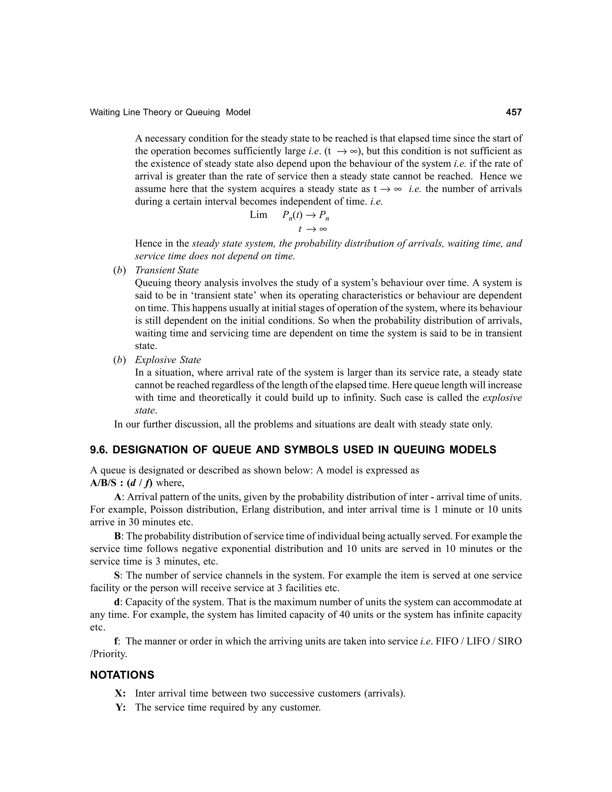 Waiting Line Theory or Queuing Model

457

A necessary condition for the steady state to be reached is that elapsed time since the start of
the operation becomes sufficiently large i.e. (t → ∞), but this condition is not sufficient as
the existence of steady state also depend upon the behaviour of the system i.e. if the rate of
arrival is greater than the rate of service then a steady state cannot be reached. Hence we
assume here that the system acquires a steady state as t → ∞ i.e. the number of arrivals
during a certain interval becomes independent of time. i.e.
Lim Pn(t) → Pn
t →∞
Hence in the steady state system, the probability distribution of arrivals, waiting time, and
service time does not depend on time.
(b) Transient State
Queuing theory analysis involves the study of a system’s behaviour over time. A system is
said to be in ‘transient state’ when its operating characteristics or behaviour are dependent
on time. This happens usually at initial stages of operation of the system, where its behaviour
is still dependent on the initial conditions. So when the probability distribution of arrivals,
waiting time and servicing time are dependent on time the system is said to be in transient
state.
(b) Explosive State
In a situation, where arrival rate of the system is larger than its service rate, a steady state
cannot be reached regardless of the length of the elapsed time. Here queue length will increase
with time and theoretically it could build up to infinity. Such case is called the explosive
state.
In our further discussion, all the problems and situations are dealt with steady state only.

9.6. DESIGNATION OF QUEUE AND SYMBOLS USED IN QUEUING MODELS
A queue is designated or described as shown below: A model is expressed as
A/B/S : (d / f) where,
A: Arrival pattern of the units, given by the probability distribution of inter - arrival time of units.
For example, Poisson distribution, Erlang distribution, and inter arrival time is 1 minute or 10 units
arrive in 30 minutes etc.
B: The probability distribution of service time of individual being actually served. For example the
service time follows negative exponential distribution and 10 units are served in 10 minutes or the
service time is 3 minutes, etc.
S: The number of service channels in the system. For example the item is served at one service
facility or the person will receive service at 3 facilities etc.
d: Capacity of the system. That is the maximum number of units the system can accommodate at
any time. For example, the system has limited capacity of 40 units or the system has infinite capacity
etc.
f: The manner or order in which the arriving units are taken into service i.e. FIFO / LIFO / SIRO
/Priority.

NOTATIONS
X: Inter arrival time between two successive customers (arrivals).
Y: The service time required by any customer.

 