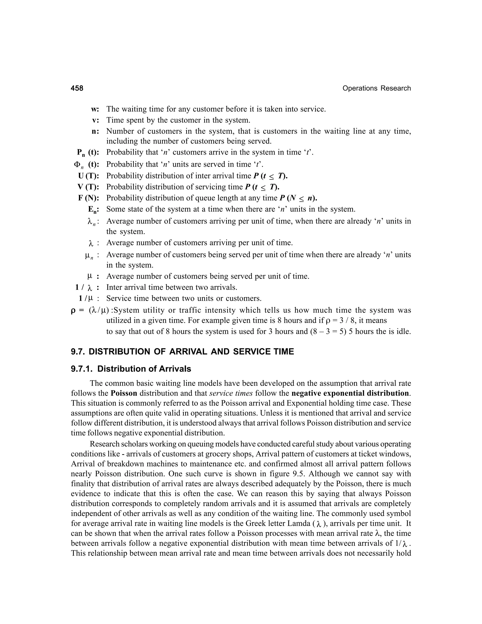 458

Operations Research

w: The waiting time for any customer before it is taken into service.
v: Time spent by the customer in the system.
n: Number of customers in the system, that is customers in the waiting line at any time,
including the number of customers being served.
Pn (t): Probability that ‘n’ customers arrive in the system in time ‘t’.
Φ n (t): Probability that ‘n’ units are served in time ‘t’.
U (T): Probability distribution of inter arrival time P (t ≤ T).
V (T): Probability distribution of servicing time P (t ≤ T).
F (N): Probability distribution of queue length at any time P (N ≤ n).
En: Some state of the system at a time when there are ‘n’ units in the system.
λ n : Average number of customers arriving per unit of time, when there are already ‘n’ units in
the system.
: Average number of customers arriving per unit of time.
λ
µ n : Average number of customers being served per unit of time when there are already ‘n’ units
in the system.
µ : Average number of customers being served per unit of time.
1 / λ : Inter arrival time between two arrivals.
1 / µ : Service time between two units or customers.
ρ = (λ / µ) :System utility or traffic intensity which tells us how much time the system was
utilized in a given time. For example given time is 8 hours and if ρ = 3 / 8, it means
to say that out of 8 hours the system is used for 3 hours and (8 – 3 = 5) 5 hours the is idle.

9.7. DISTRIBUTION OF ARRIVAL AND SERVICE TIME
9.7.1. Distribution of Arrivals
The common basic waiting line models have been developed on the assumption that arrival rate
follows the Poisson distribution and that service times follow the negative exponential distribution.
This situation is commonly referred to as the Poisson arrival and Exponential holding time case. These
assumptions are often quite valid in operating situations. Unless it is mentioned that arrival and service
follow different distribution, it is understood always that arrival follows Poisson distribution and service
time follows negative exponential distribution.
Research scholars working on queuing models have conducted careful study about various operating
conditions like - arrivals of customers at grocery shops, Arrival pattern of customers at ticket windows,
Arrival of breakdown machines to maintenance etc. and confirmed almost all arrival pattern follows
nearly Poisson distribution. One such curve is shown in figure 9.5. Although we cannot say with
finality that distribution of arrival rates are always described adequately by the Poisson, there is much
evidence to indicate that this is often the case. We can reason this by saying that always Poisson
distribution corresponds to completely random arrivals and it is assumed that arrivals are completely
independent of other arrivals as well as any condition of the waiting line. The commonly used symbol
for average arrival rate in waiting line models is the Greek letter Lamda ( λ ), arrivals per time unit. It
can be shown that when the arrival rates follow a Poisson processes with mean arrival rate λ, the time
between arrivals follow a negative exponential distribution with mean time between arrivals of 1/ λ .
This relationship between mean arrival rate and mean time between arrivals does not necessarily hold

 
