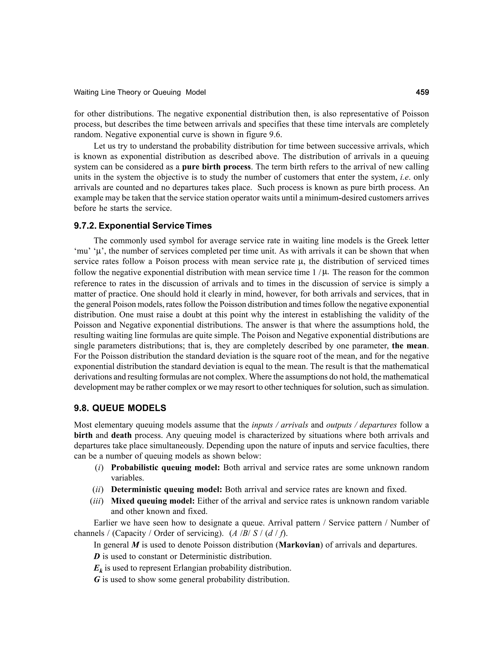 Waiting Line Theory or Queuing Model

459

for other distributions. The negative exponential distribution then, is also representative of Poisson
process, but describes the time between arrivals and specifies that these time intervals are completely
random. Negative exponential curve is shown in figure 9.6.
Let us try to understand the probability distribution for time between successive arrivals, which
is known as exponential distribution as described above. The distribution of arrivals in a queuing
system can be considered as a pure birth process. The term birth refers to the arrival of new calling
units in the system the objective is to study the number of customers that enter the system, i.e. only
arrivals are counted and no departures takes place. Such process is known as pure birth process. An
example may be taken that the service station operator waits until a minimum-desired customers arrives
before he starts the service.

9.7.2. Exponential Service Times
The commonly used symbol for average service rate in waiting line models is the Greek letter
‘mu’ ‘µ’, the number of services completed per time unit. As with arrivals it can be shown that when
service rates follow a Poison process with mean service rate µ, the distribution of serviced times
follow the negative exponential distribution with mean service time 1 / µ. The reason for the common
reference to rates in the discussion of arrivals and to times in the discussion of service is simply a
matter of practice. One should hold it clearly in mind, however, for both arrivals and services, that in
the general Poison models, rates follow the Poisson distribution and times follow the negative exponential
distribution. One must raise a doubt at this point why the interest in establishing the validity of the
Poisson and Negative exponential distributions. The answer is that where the assumptions hold, the
resulting waiting line formulas are quite simple. The Poison and Negative exponential distributions are
single parameters distributions; that is, they are completely described by one parameter, the mean.
For the Poisson distribution the standard deviation is the square root of the mean, and for the negative
exponential distribution the standard deviation is equal to the mean. The result is that the mathematical
derivations and resulting formulas are not complex. Where the assumptions do not hold, the mathematical
development may be rather complex or we may resort to other techniques for solution, such as simulation.

9.8. QUEUE MODELS
Most elementary queuing models assume that the inputs / arrivals and outputs / departures follow a
birth and death process. Any queuing model is characterized by situations where both arrivals and
departures take place simultaneously. Depending upon the nature of inputs and service faculties, there
can be a number of queuing models as shown below:
(i) Probabilistic queuing model: Both arrival and service rates are some unknown random
variables.
(ii) Deterministic queuing model: Both arrival and service rates are known and fixed.
(iii) Mixed queuing model: Either of the arrival and service rates is unknown random variable
and other known and fixed.
Earlier we have seen how to designate a queue. Arrival pattern / Service pattern / Number of
channels / (Capacity / Order of servicing). (A /B/ S / (d / f).
In general M is used to denote Poisson distribution (Markovian) of arrivals and departures.
D is used to constant or Deterministic distribution.
Ek is used to represent Erlangian probability distribution.
G is used to show some general probability distribution.

 