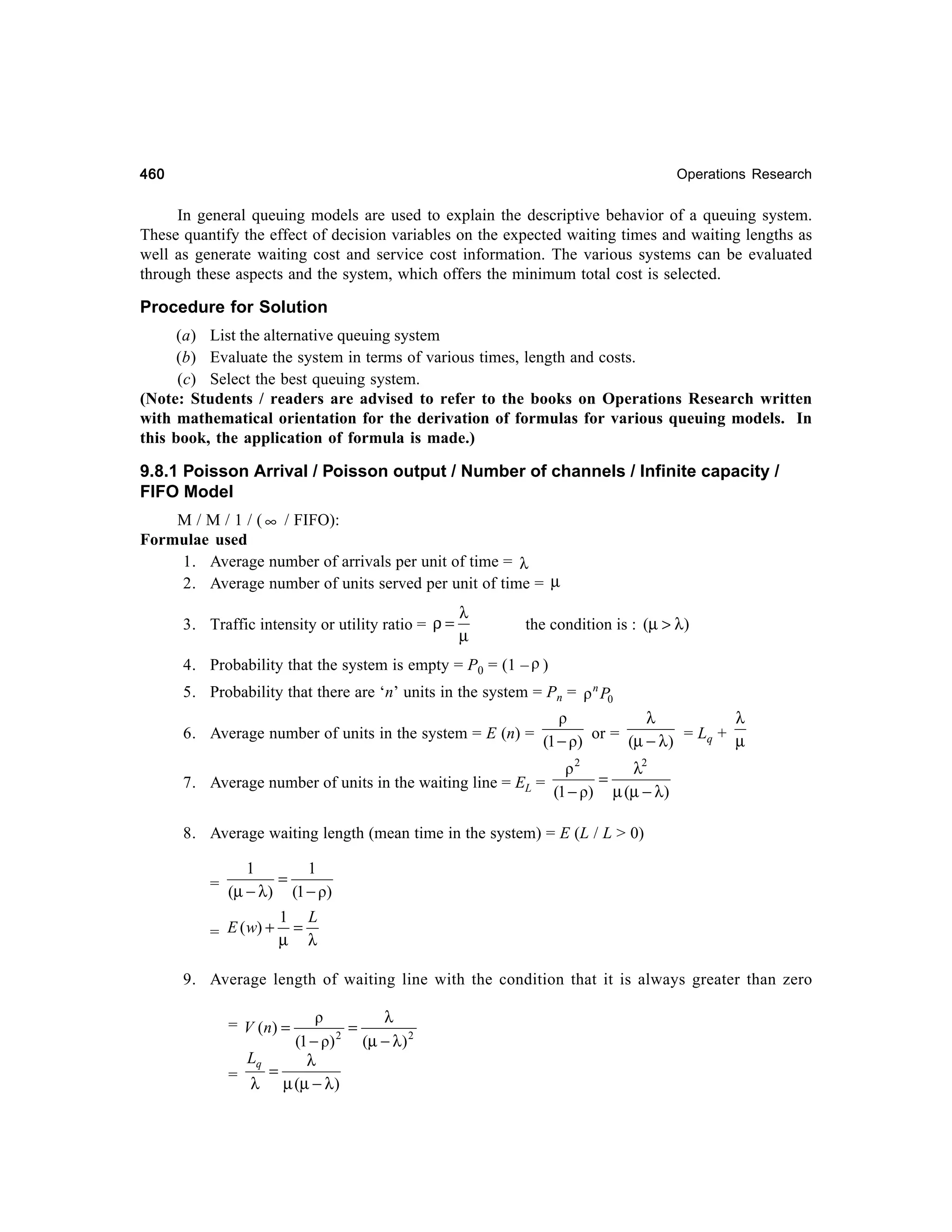 460

Operations Research

In general queuing models are used to explain the descriptive behavior of a queuing system.
These quantify the effect of decision variables on the expected waiting times and waiting lengths as
well as generate waiting cost and service cost information. The various systems can be evaluated
through these aspects and the system, which offers the minimum total cost is selected.

Procedure for Solution
(a) List the alternative queuing system
(b) Evaluate the system in terms of various times, length and costs.
(c) Select the best queuing system.
(Note: Students / readers are advised to refer to the books on Operations Research written
with mathematical orientation for the derivation of formulas for various queuing models. In
this book, the application of formula is made.)

9.8.1 Poisson Arrival / Poisson output / Number of channels / Infinite capacity /
FIFO Model
M / M / 1 / ( ∞ / FIFO):
Formulae used
1. Average number of arrivals per unit of time = λ
2. Average number of units served per unit of time = µ
3. Traffic intensity or utility ratio = ρ =

λ
µ

the condition is : (µ > λ)

4. Probability that the system is empty = P0 = (1 – ρ )
5. Probability that there are ‘n’ units in the system = Pn = ρ n P0
6. Average number of units in the system = E (n) =

ρ
λ
λ
(1 − ρ) or = (µ − λ ) = Lq + µ

7. Average number of units in the waiting line = EL =

ρ2
λ2
=
(1 − ρ) µ (µ − λ)

8. Average waiting length (mean time in the system) = E (L / L > 0)

1
1
= µ−λ = −
(
) (1 ρ)
1 L
= E ( w) + µ = λ
9. Average length of waiting line with the condition that it is always greater than zero
λ
ρ
=
2
(1 − ρ)
(µ − λ) 2
Lq
λ
=
=
λ µ (µ − λ )

= V ( n) =

 