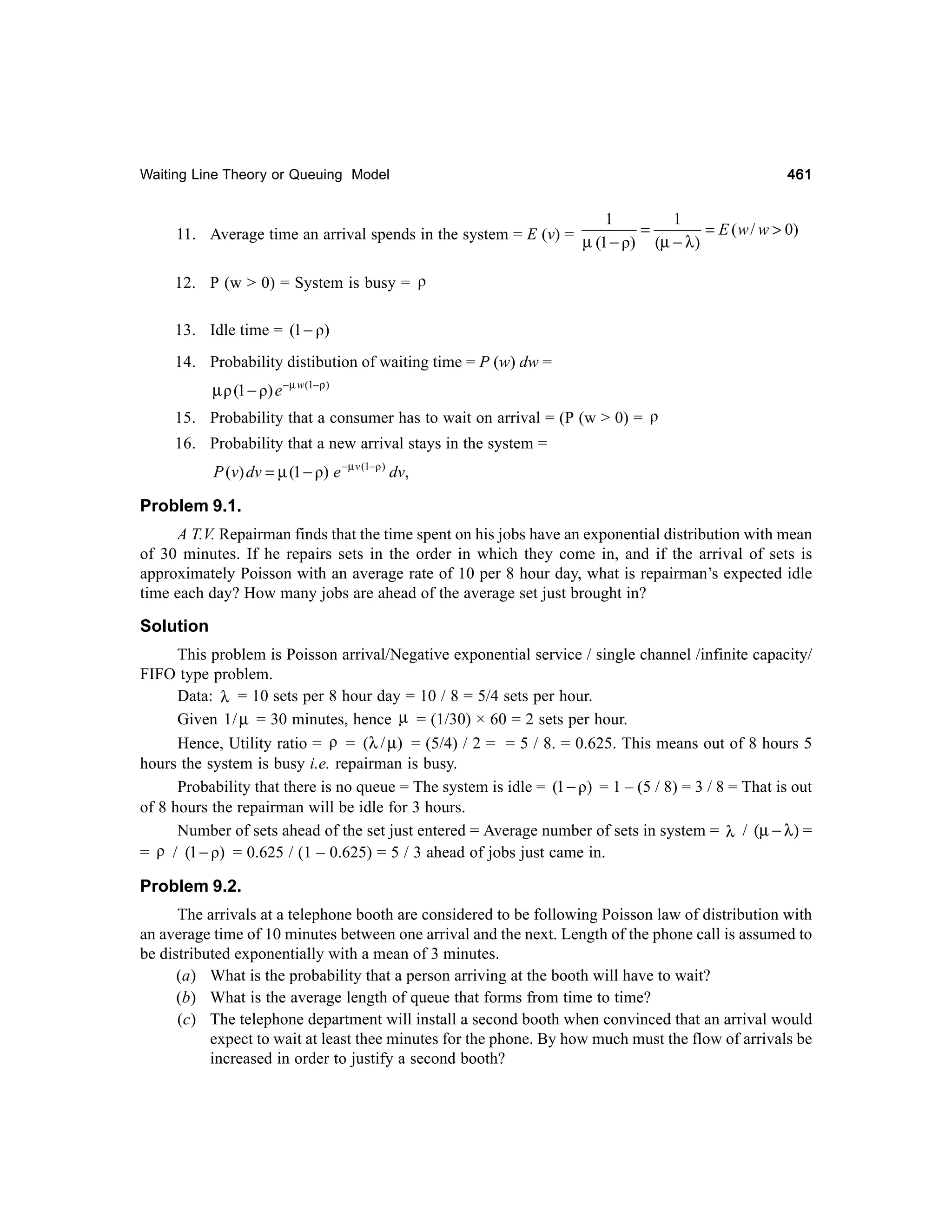 Waiting Line Theory or Queuing Model

461

1
1
11. Average time an arrival spends in the system = E (v) = µ − = µ − λ = E ( w / w > 0)
(1 ρ) (
)
12. P (w > 0) = System is busy = ρ
13. Idle time = (1 − ρ)
14. Probability distibution of waiting time = P (w) dw =

µ ρ (1 − ρ) e −µ w (1−ρ)
15. Probability that a consumer has to wait on arrival = (P (w > 0) = ρ
16. Probability that a new arrival stays in the system =

P (v) dv = µ (1 − ρ) e −µ v (1−ρ ) dv,

Problem 9.1.
A T.V. Repairman finds that the time spent on his jobs have an exponential distribution with mean
of 30 minutes. If he repairs sets in the order in which they come in, and if the arrival of sets is
approximately Poisson with an average rate of 10 per 8 hour day, what is repairman’s expected idle
time each day? How many jobs are ahead of the average set just brought in?

Solution
This problem is Poisson arrival/Negative exponential service / single channel /infinite capacity/
FIFO type problem.
Data: λ = 10 sets per 8 hour day = 10 / 8 = 5/4 sets per hour.
Given 1 / µ = 30 minutes, hence µ = (1/30) × 60 = 2 sets per hour.
Hence, Utility ratio = ρ = (λ / µ) = (5/4) / 2 = = 5 / 8. = 0.625. This means out of 8 hours 5
hours the system is busy i.e. repairman is busy.
Probability that there is no queue = The system is idle = (1 − ρ) = 1 – (5 / 8) = 3 / 8 = That is out
of 8 hours the repairman will be idle for 3 hours.
Number of sets ahead of the set just entered = Average number of sets in system = λ / (µ − λ ) =
= ρ / (1 − ρ) = 0.625 / (1 – 0.625) = 5 / 3 ahead of jobs just came in.

Problem 9.2.
The arrivals at a telephone booth are considered to be following Poisson law of distribution with
an average time of 10 minutes between one arrival and the next. Length of the phone call is assumed to
be distributed exponentially with a mean of 3 minutes.
(a) What is the probability that a person arriving at the booth will have to wait?
(b) What is the average length of queue that forms from time to time?
(c) The telephone department will install a second booth when convinced that an arrival would
expect to wait at least thee minutes for the phone. By how much must the flow of arrivals be
increased in order to justify a second booth?

 