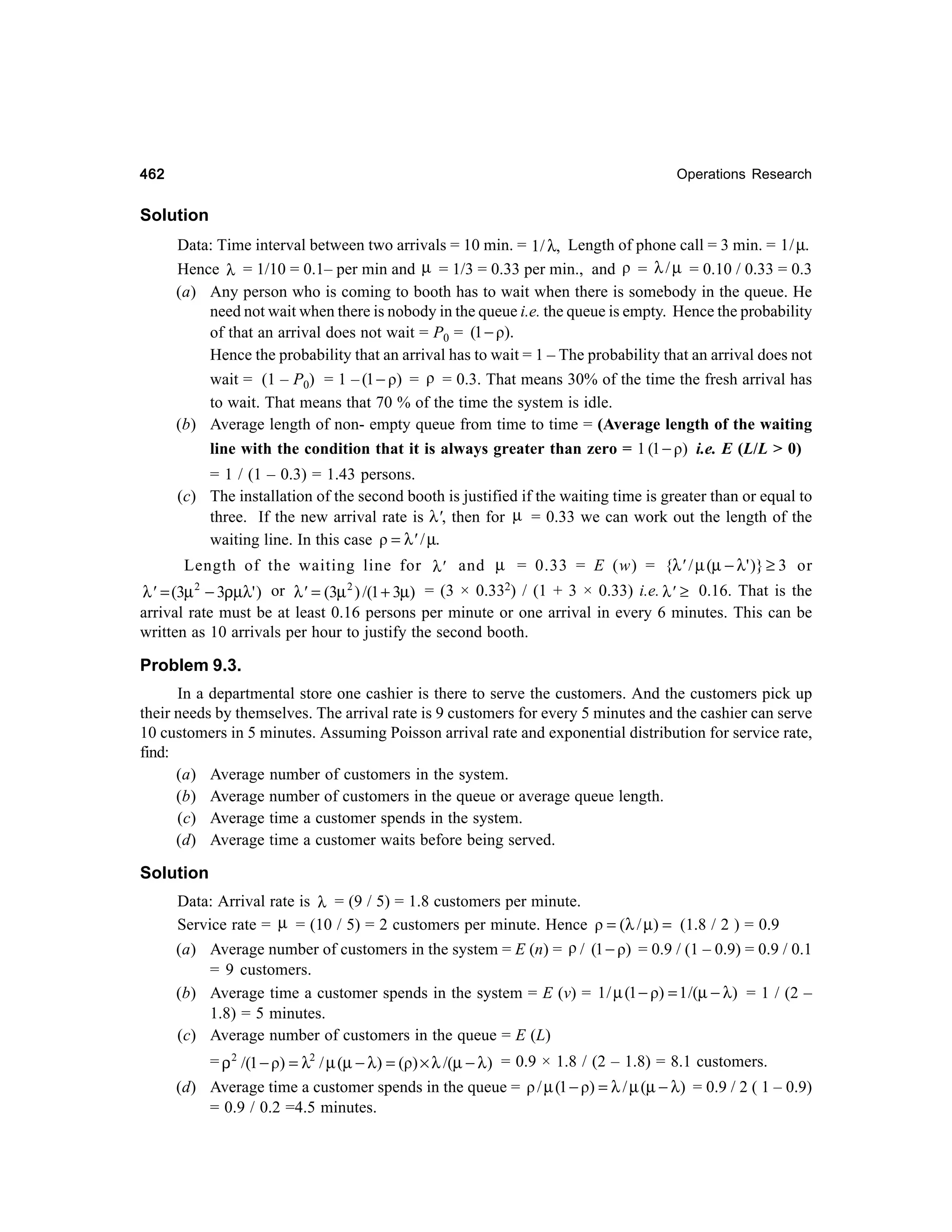462

Operations Research

Solution
Data: Time interval between two arrivals = 10 min. = 1/ λ, Length of phone call = 3 min. = 1 / µ.
Hence λ = 1/10 = 0.1– per min and µ = 1/3 = 0.33 per min., and ρ = λ / µ = 0.10 / 0.33 = 0.3
(a) Any person who is coming to booth has to wait when there is somebody in the queue. He
need not wait when there is nobody in the queue i.e. the queue is empty. Hence the probability
of that an arrival does not wait = P0 = (1 − ρ).
Hence the probability that an arrival has to wait = 1 – The probability that an arrival does not
wait = (1 – P0) = 1 – (1 − ρ) = ρ = 0.3. That means 30% of the time the fresh arrival has
to wait. That means that 70 % of the time the system is idle.
(b) Average length of non- empty queue from time to time = (Average length of the waiting
line with the condition that it is always greater than zero = 1 (1 − ρ) i.e. E (L/L > 0)
= 1 / (1 – 0.3) = 1.43 persons.
(c) The installation of the second booth is justified if the waiting time is greater than or equal to
three. If the new arrival rate is λ', then for µ = 0.33 we can work out the length of the
waiting line. In this case ρ = λ' / µ.
Length of the waiting line for λ' and µ = 0.33 = E (w) = {λ' / µ (µ − λ ' )} ≥ 3 or
λ' = (3µ 2 − 3ρµλ' ) or λ' = (3µ 2 ) /(1 + 3µ) = (3 × 0.332) / (1 + 3 × 0.33) i.e. λ' ≥ 0.16. That is the
arrival rate must be at least 0.16 persons per minute or one arrival in every 6 minutes. This can be
written as 10 arrivals per hour to justify the second booth.

Problem 9.3.
In a departmental store one cashier is there to serve the customers. And the customers pick up
their needs by themselves. The arrival rate is 9 customers for every 5 minutes and the cashier can serve
10 customers in 5 minutes. Assuming Poisson arrival rate and exponential distribution for service rate,
find:
(a) Average number of customers in the system.
(b) Average number of customers in the queue or average queue length.
(c) Average time a customer spends in the system.
(d) Average time a customer waits before being served.

Solution
Data: Arrival rate is λ = (9 / 5) = 1.8 customers per minute.
Service rate = µ = (10 / 5) = 2 customers per minute. Hence ρ = (λ / µ) = (1.8 / 2 ) = 0.9
(a) Average number of customers in the system = E (n) = ρ / (1 − ρ) = 0.9 / (1 – 0.9) = 0.9 / 0.1
= 9 customers.
(b) Average time a customer spends in the system = E (v) = 1 / µ (1 − ρ) = 1 /(µ − λ) = 1 / (2 –
1.8) = 5 minutes.
(c) Average number of customers in the queue = E (L)
= ρ 2 /(1 − ρ) = λ2 / µ (µ − λ) = (ρ) × λ /(µ − λ ) = 0.9 × 1.8 / (2 – 1.8) = 8.1 customers.
(d) Average time a customer spends in the queue = ρ / µ (1 − ρ) = λ / µ (µ − λ) = 0.9 / 2 ( 1 – 0.9)
= 0.9 / 0.2 =4.5 minutes.

 