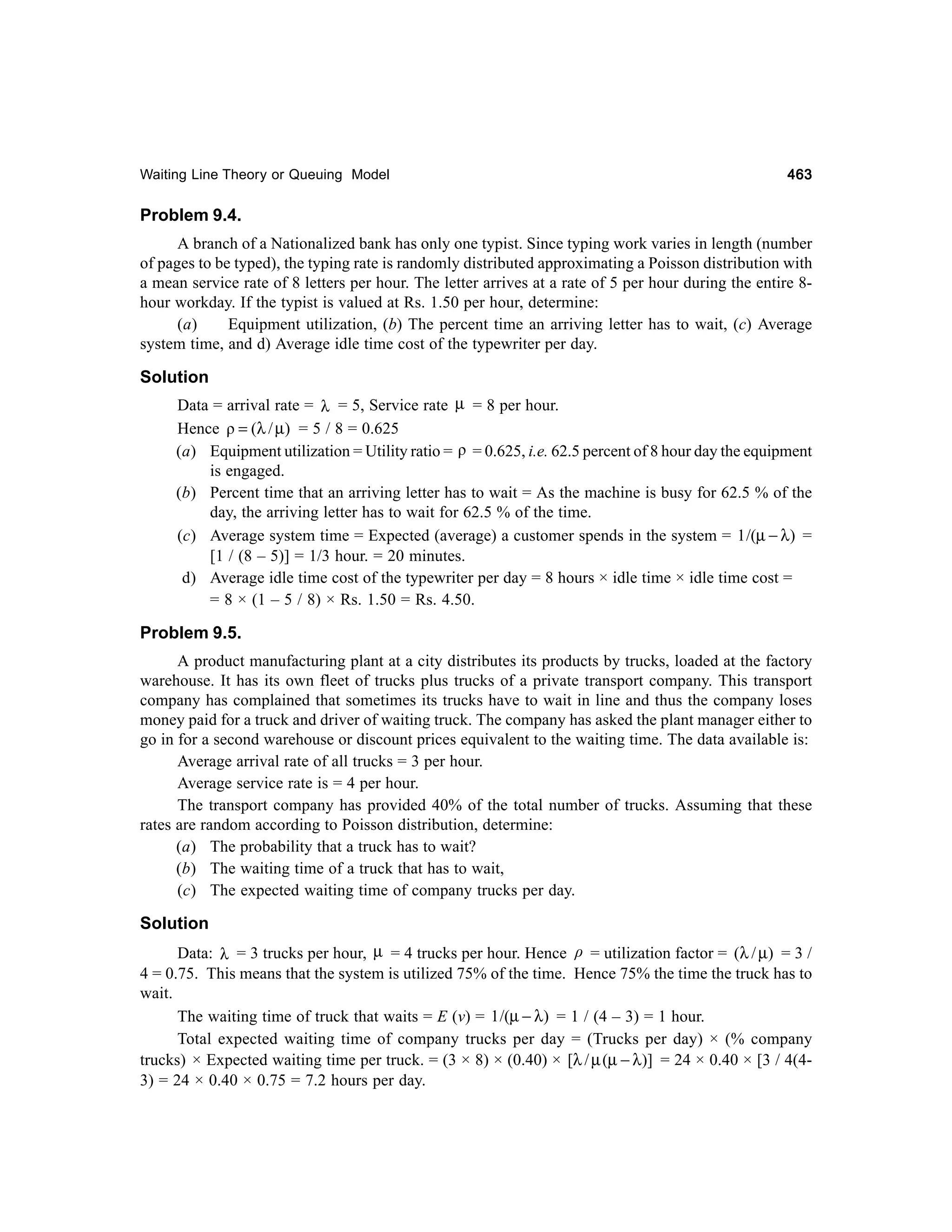 Waiting Line Theory or Queuing Model

463

Problem 9.4.
A branch of a Nationalized bank has only one typist. Since typing work varies in length (number
of pages to be typed), the typing rate is randomly distributed approximating a Poisson distribution with
a mean service rate of 8 letters per hour. The letter arrives at a rate of 5 per hour during the entire 8hour workday. If the typist is valued at Rs. 1.50 per hour, determine:
(a)
Equipment utilization, (b) The percent time an arriving letter has to wait, (c) Average
system time, and d) Average idle time cost of the typewriter per day.

Solution
Data = arrival rate = λ = 5, Service rate µ = 8 per hour.
Hence ρ = (λ / µ) = 5 / 8 = 0.625
(a) Equipment utilization = Utility ratio = ρ = 0.625, i.e. 62.5 percent of 8 hour day the equipment
is engaged.
(b) Percent time that an arriving letter has to wait = As the machine is busy for 62.5 % of the
day, the arriving letter has to wait for 62.5 % of the time.
(c) Average system time = Expected (average) a customer spends in the system = 1 /(µ − λ) =
[1 / (8 – 5)] = 1/3 hour. = 20 minutes.
d) Average idle time cost of the typewriter per day = 8 hours × idle time × idle time cost =
= 8 × (1 – 5 / 8) × Rs. 1.50 = Rs. 4.50.

Problem 9.5.
A product manufacturing plant at a city distributes its products by trucks, loaded at the factory
warehouse. It has its own fleet of trucks plus trucks of a private transport company. This transport
company has complained that sometimes its trucks have to wait in line and thus the company loses
money paid for a truck and driver of waiting truck. The company has asked the plant manager either to
go in for a second warehouse or discount prices equivalent to the waiting time. The data available is:
Average arrival rate of all trucks = 3 per hour.
Average service rate is = 4 per hour.
The transport company has provided 40% of the total number of trucks. Assuming that these
rates are random according to Poisson distribution, determine:
(a) The probability that a truck has to wait?
(b) The waiting time of a truck that has to wait,
(c) The expected waiting time of company trucks per day.

Solution
Data: λ = 3 trucks per hour, µ = 4 trucks per hour. Hence ρ = utilization factor = (λ / µ) = 3 /
4 = 0.75. This means that the system is utilized 75% of the time. Hence 75% the time the truck has to
wait.
The waiting time of truck that waits = E (v) = 1 /(µ − λ) = 1 / (4 – 3) = 1 hour.
Total expected waiting time of company trucks per day = (Trucks per day) × (% company
trucks) × Expected waiting time per truck. = (3 × 8) × (0.40) × [λ / µ (µ − λ)] = 24 × 0.40 × [3 / 4(43) = 24 × 0.40 × 0.75 = 7.2 hours per day.

 