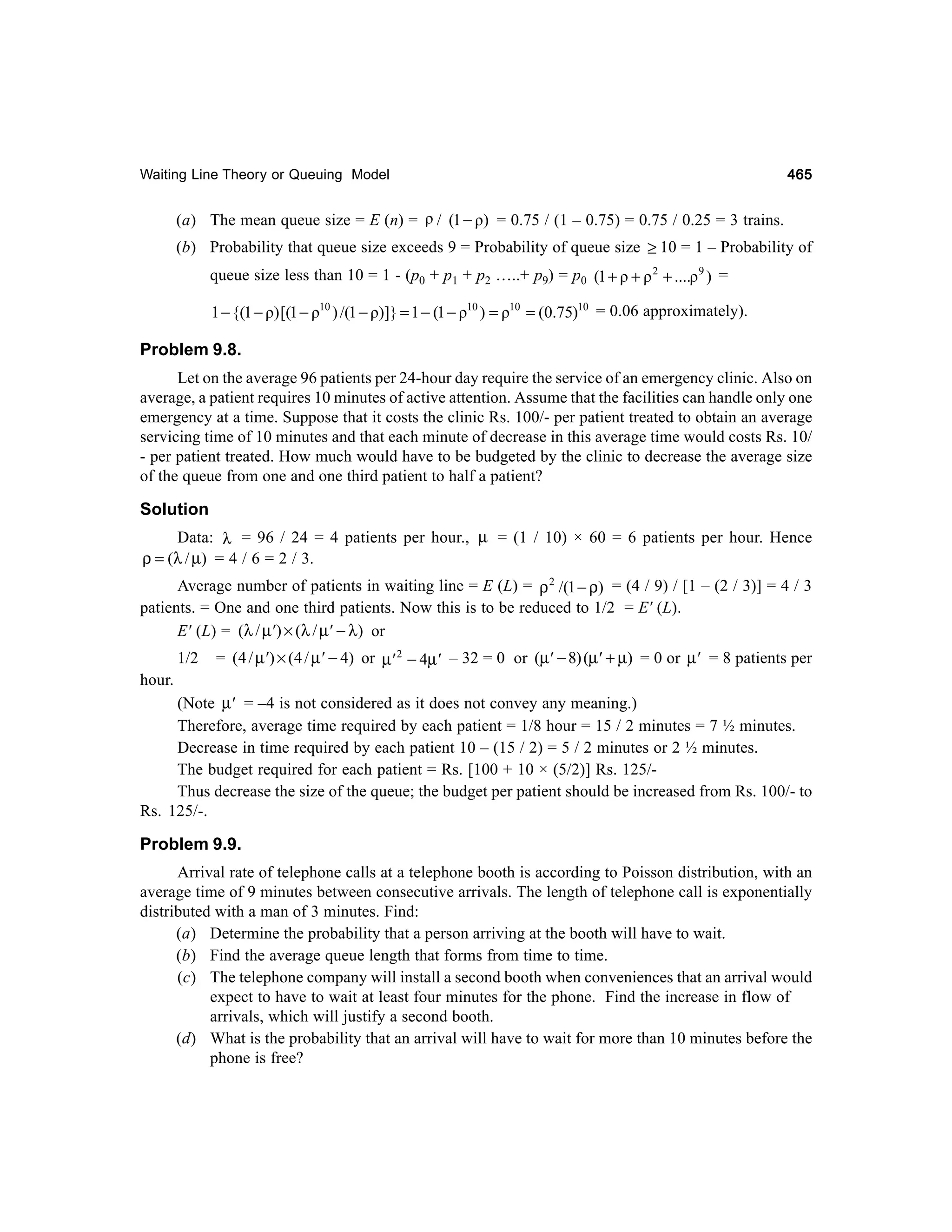 Waiting Line Theory or Queuing Model

465

(a) The mean queue size = E (n) = ρ / (1 − ρ) = 0.75 / (1 – 0.75) = 0.75 / 0.25 = 3 trains.
(b) Probability that queue size exceeds 9 = Probability of queue size ≥ 10 = 1 – Probability of
queue size less than 10 = 1 - (p0 + p1 + p2 …..+ p9) = p0 (1 + ρ + ρ 2 + ....ρ 9 ) =

1 − {(1 − ρ) [(1 − ρ10 ) /(1 − ρ)]} = 1 − (1 − ρ10 ) = ρ10 = (0.75)10 = 0.06 approximately).

Problem 9.8.
Let on the average 96 patients per 24-hour day require the service of an emergency clinic. Also on
average, a patient requires 10 minutes of active attention. Assume that the facilities can handle only one
emergency at a time. Suppose that it costs the clinic Rs. 100/- per patient treated to obtain an average
servicing time of 10 minutes and that each minute of decrease in this average time would costs Rs. 10/
- per patient treated. How much would have to be budgeted by the clinic to decrease the average size
of the queue from one and one third patient to half a patient?

Solution
Data: λ = 96 / 24 = 4 patients per hour., µ = (1 / 10) × 60 = 6 patients per hour. Hence
ρ = (λ / µ) = 4 / 6 = 2 / 3.
Average number of patients in waiting line = E (L) = ρ 2 /(1 − ρ) = (4 / 9) / [1 – (2 / 3)] = 4 / 3
patients. = One and one third patients. Now this is to be reduced to 1/2 = E' (L).
E' (L) = (λ / µ' ) × (λ / µ' − λ) or
1/2

= (4 / µ' ) × (4 / µ' − 4) or µ' 2 − 4µ' – 32 = 0 or (µ' − 8) (µ' + µ) = 0 or µ' = 8 patients per

hour.
(Note µ' = –4 is not considered as it does not convey any meaning.)
Therefore, average time required by each patient = 1/8 hour = 15 / 2 minutes = 7 ½ minutes.
Decrease in time required by each patient 10 – (15 / 2) = 5 / 2 minutes or 2 ½ minutes.
The budget required for each patient = Rs. [100 + 10 × (5/2)] Rs. 125/Thus decrease the size of the queue; the budget per patient should be increased from Rs. 100/- to
Rs. 125/-.

Problem 9.9.
Arrival rate of telephone calls at a telephone booth is according to Poisson distribution, with an
average time of 9 minutes between consecutive arrivals. The length of telephone call is exponentially
distributed with a man of 3 minutes. Find:
(a) Determine the probability that a person arriving at the booth will have to wait.
(b) Find the average queue length that forms from time to time.
(c) The telephone company will install a second booth when conveniences that an arrival would
expect to have to wait at least four minutes for the phone. Find the increase in flow of
arrivals, which will justify a second booth.
(d) What is the probability that an arrival will have to wait for more than 10 minutes before the
phone is free?

 