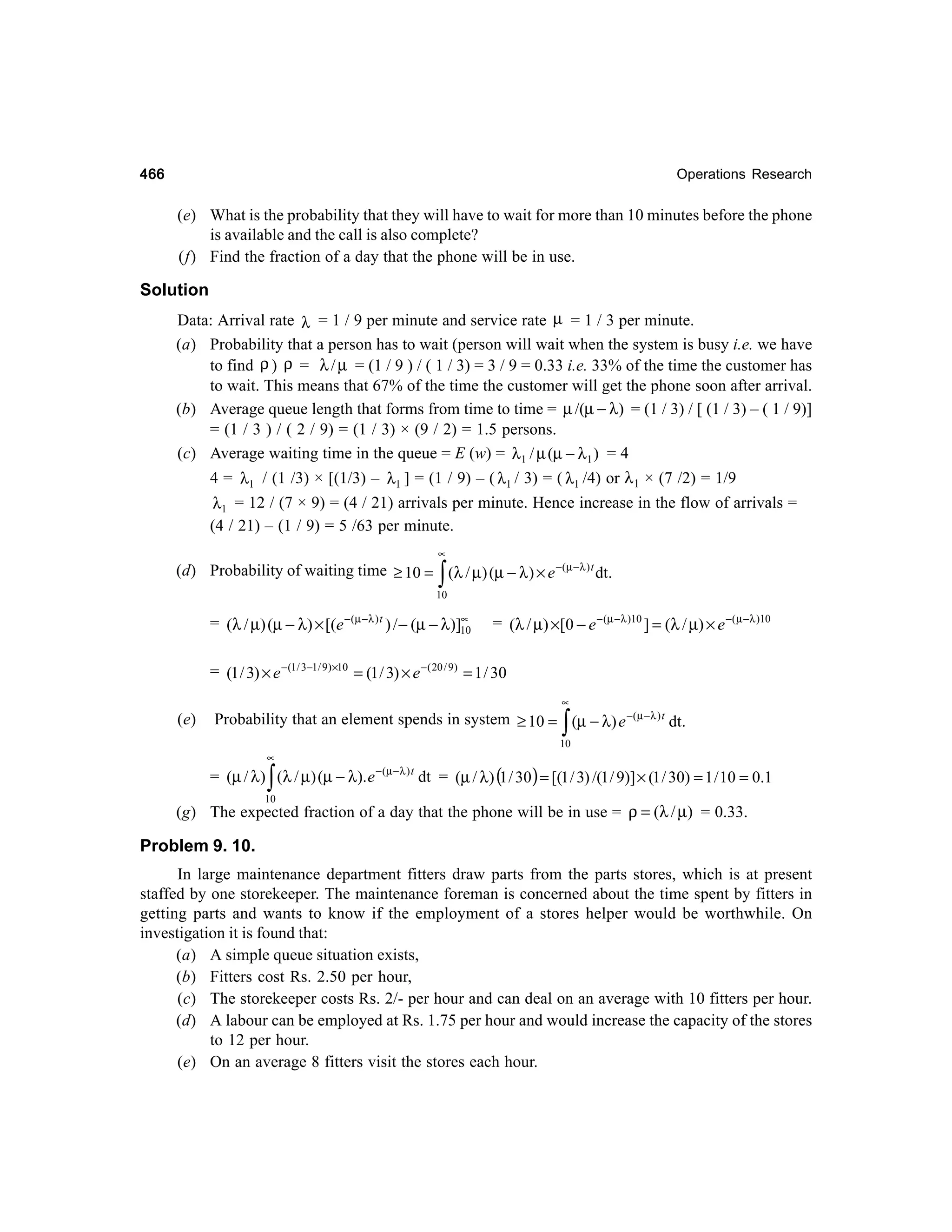 466

Operations Research

(e) What is the probability that they will have to wait for more than 10 minutes before the phone
is available and the call is also complete?
(f) Find the fraction of a day that the phone will be in use.

Solution
Data: Arrival rate λ = 1 / 9 per minute and service rate µ = 1 / 3 per minute.
(a) Probability that a person has to wait (person will wait when the system is busy i.e. we have
to find ρ ) ρ = λ / µ = (1 / 9 ) / ( 1 / 3) = 3 / 9 = 0.33 i.e. 33% of the time the customer has
to wait. This means that 67% of the time the customer will get the phone soon after arrival.
(b) Average queue length that forms from time to time = µ /(µ − λ) = (1 / 3) / [ (1 / 3) – ( 1 / 9)]
= (1 / 3 ) / ( 2 / 9) = (1 / 3) × (9 / 2) = 1.5 persons.
(c) Average waiting time in the queue = E (w) = λ1 / µ (µ − λ1 ) = 4
4 = λ1 / (1 /3) × [(1/3) – λ1 ] = (1 / 9) – ( λ1 / 3) = ( λ1 /4) or λ1 × (7 /2) = 1/9
λ1 = 12 / (7 × 9) = (4 / 21) arrivals per minute. Hence increase in the flow of arrivals =
(4 / 21) – (1 / 9) = 5 /63 per minute.
∝

∫

(d) Probability of waiting time ≥ 10 = (λ / µ) (µ − λ ) × e −( µ −λ ) t dt.
10
∝
= (λ / µ) (µ − λ) × [(e − (µ −λ ) t ) / − (µ − λ )]10

= (λ / µ) ×[0 − e − (µ −λ )10 ] = (λ / µ) × e −( µ −λ )10

= (1 / 3) × e − (1/ 3−1/ 9) ×10 = (1 / 3) × e − ( 20 / 9) = 1 / 30
∝

(e)

∫

Probability that an element spends in system ≥ 10 = (µ − λ) e −( µ −λ ) t dt.
10
∝

= (µ / λ ) (λ / µ) (µ − λ). e − (µ − λ ) t dt = (µ / λ) (1 / 30) = [(1 / 3) /(1 / 9)] × (1 / 30) = 1 / 10 = 0.1

∫

10

(g) The expected fraction of a day that the phone will be in use = ρ = (λ / µ) = 0.33.

Problem 9. 10.
In large maintenance department fitters draw parts from the parts stores, which is at present
staffed by one storekeeper. The maintenance foreman is concerned about the time spent by fitters in
getting parts and wants to know if the employment of a stores helper would be worthwhile. On
investigation it is found that:
(a) A simple queue situation exists,
(b) Fitters cost Rs. 2.50 per hour,
(c) The storekeeper costs Rs. 2/- per hour and can deal on an average with 10 fitters per hour.
(d) A labour can be employed at Rs. 1.75 per hour and would increase the capacity of the stores
to 12 per hour.
(e) On an average 8 fitters visit the stores each hour.

 