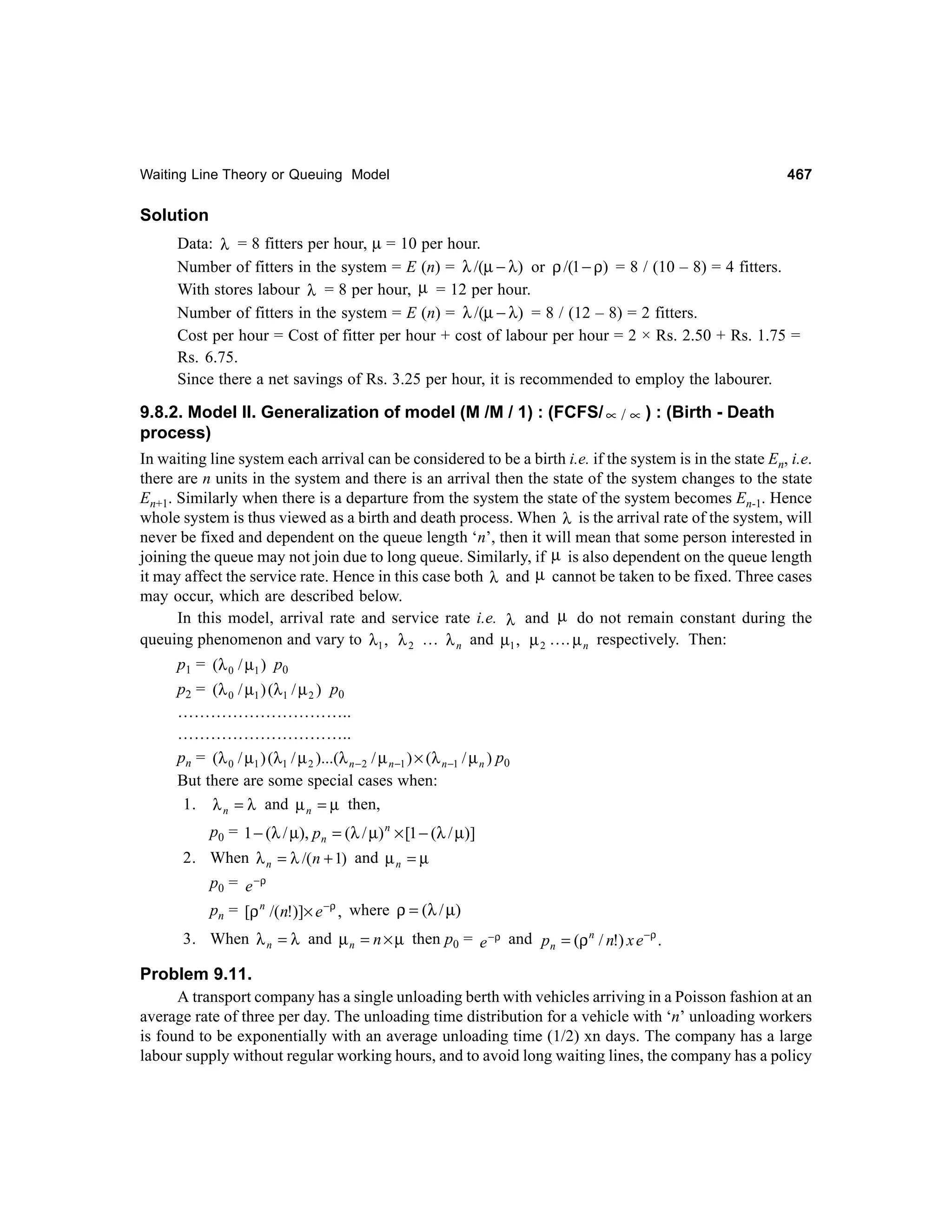 Waiting Line Theory or Queuing Model

467

Solution
Data: λ = 8 fitters per hour, µ = 10 per hour.
Number of fitters in the system = E (n) = λ /(µ − λ) or ρ /(1 − ρ) = 8 / (10 – 8) = 4 fitters.
With stores labour λ = 8 per hour, µ = 12 per hour.
Number of fitters in the system = E (n) = λ /(µ − λ) = 8 / (12 – 8) = 2 fitters.
Cost per hour = Cost of fitter per hour + cost of labour per hour = 2 × Rs. 2.50 + Rs. 1.75 =
Rs. 6.75.
Since there a net savings of Rs. 3.25 per hour, it is recommended to employ the labourer.

9.8.2. Model II. Generalization of model (M /M / 1) : (FCFS/ ∝ / ∝ ) : (Birth - Death
process)
In waiting line system each arrival can be considered to be a birth i.e. if the system is in the state En, i.e.
there are n units in the system and there is an arrival then the state of the system changes to the state
En+1. Similarly when there is a departure from the system the state of the system becomes En-1. Hence
whole system is thus viewed as a birth and death process. When λ is the arrival rate of the system, will
never be fixed and dependent on the queue length ‘n’, then it will mean that some person interested in
joining the queue may not join due to long queue. Similarly, if µ is also dependent on the queue length
it may affect the service rate. Hence in this case both λ and µ cannot be taken to be fixed. Three cases
may occur, which are described below.
In this model, arrival rate and service rate i.e. λ and µ do not remain constant during the
queuing phenomenon and vary to λ1 , λ 2 … λ n and µ1 , µ 2 …. µ n respectively. Then:
p1 = ( λ 0 / µ 1 ) p0
p2 = ( λ 0 / µ 1 ) ( λ 1 / µ 2 ) p0
…………………………..
…………………………..
pn = (λ 0 / µ1 ) (λ1 / µ 2 )...(λ n − 2 / µ n −1 ) × (λ n −1 / µ n ) p0
But there are some special cases when:
1. λ n = λ and µ n = µ then,
p0 = 1 − (λ / µ), pn = (λ / µ) n × [1 − (λ / µ)]
2. When λ n = λ /( n + 1) and µ n = µ
p0 = e − ρ
pn = [ρ n /(n!)]× e −ρ , where ρ = (λ / µ)
3. When λ n = λ and µ n = n × µ then p0 = e − ρ and pn = (ρ n / n!) x e −ρ .

Problem 9.11.
A transport company has a single unloading berth with vehicles arriving in a Poisson fashion at an
average rate of three per day. The unloading time distribution for a vehicle with ‘n’ unloading workers
is found to be exponentially with an average unloading time (1/2) xn days. The company has a large
labour supply without regular working hours, and to avoid long waiting lines, the company has a policy

 