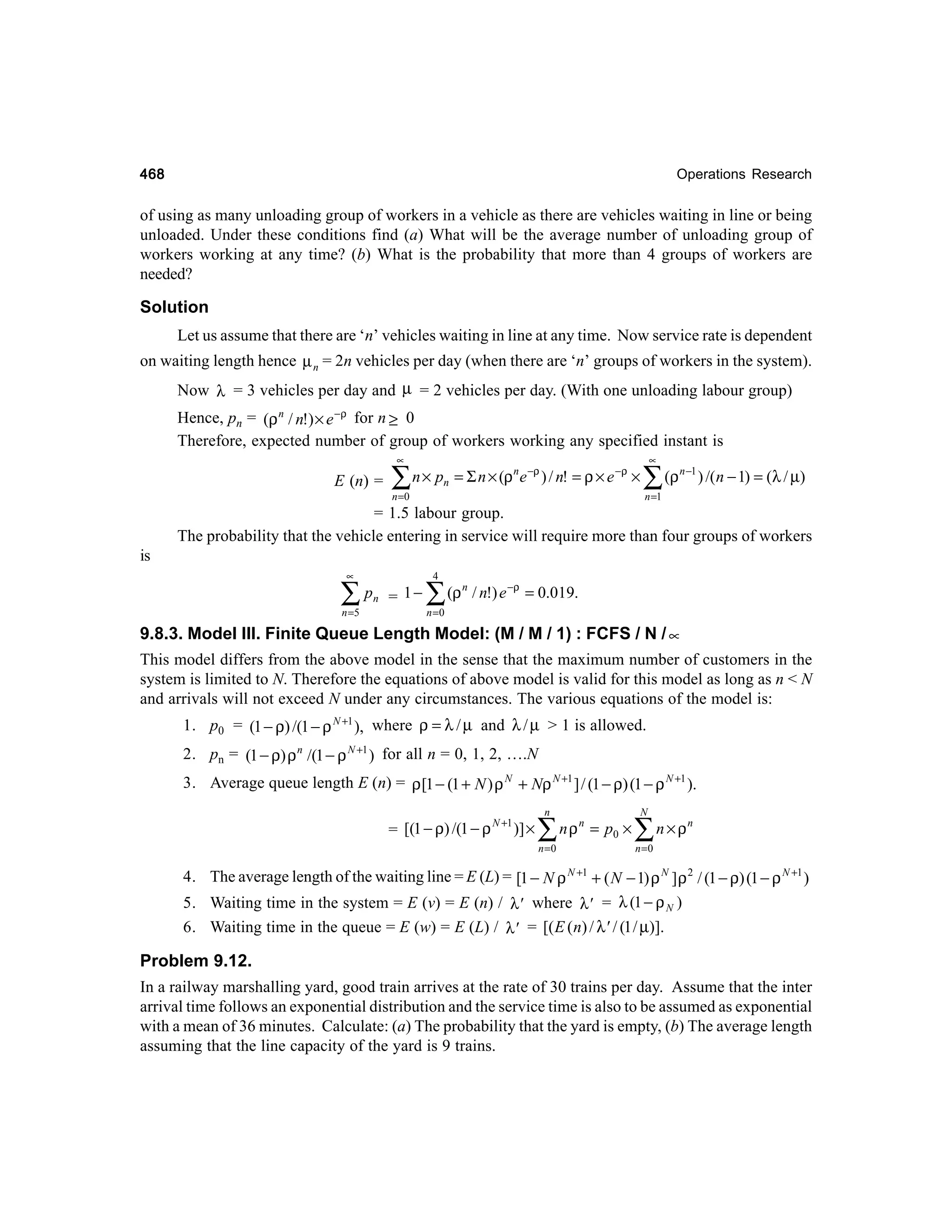 468

Operations Research

of using as many unloading group of workers in a vehicle as there are vehicles waiting in line or being
unloaded. Under these conditions find (a) What will be the average number of unloading group of
workers working at any time? (b) What is the probability that more than 4 groups of workers are
needed?

Solution
Let us assume that there are ‘n’ vehicles waiting in line at any time. Now service rate is dependent
on waiting length hence µ n = 2n vehicles per day (when there are ‘n’ groups of workers in the system).
Now λ = 3 vehicles per day and µ = 2 vehicles per day. (With one unloading labour group)
Hence, pn = (ρ n / n!) × e −ρ for n ≥ 0
Therefore, expected number of group of workers working any specified instant is
∝

E (n) =

∑

n × pn = Σ n × (ρ n e −ρ ) / n! = ρ × e −ρ ×

n =0

∝

∑ (ρ

n −1

) /( n − 1) = (λ / µ)

n =1

= 1.5 labour group.
The probability that the vehicle entering in service will require more than four groups of workers
is
∝

∑p
n =5

n

= 1−

4

∑ (ρ

n

/ n!) e −ρ = 0.019.

n =0

9.8.3. Model III. Finite Queue Length Model: (M / M / 1) : FCFS / N / ∝
This model differs from the above model in the sense that the maximum number of customers in the
system is limited to N. Therefore the equations of above model is valid for this model as long as n < N
and arrivals will not exceed N under any circumstances. The various equations of the model is:
1. p0 = (1 − ρ) /(1 − ρ N +1 ), where ρ = λ / µ and λ / µ > 1 is allowed.
2. pn = (1 − ρ) ρ n /(1 − ρ N +1 ) for all n = 0, 1, 2, ….N
3. Average queue length E (n) = ρ [1 − (1 + N ) ρ N + Nρ N +1 ] / (1 − ρ) (1 − ρ N +1 ).
N +1
= [(1 − ρ) /(1 − ρ )] ×

n

∑ nρ
n =0

n

= p0 ×

N

∑n×ρ

n

n =0

4. The average length of the waiting line = E (L) = [1 − N ρ N +1 + ( N − 1) ρ N ] ρ 2 / (1 − ρ) (1 − ρ N +1 )
5. Waiting time in the system = E (v) = E (n) / λ' where λ' = λ (1 − ρ N )
6. Waiting time in the queue = E (w) = E (L) / λ' = [( E ( n) / λ' / (1 / µ)].

Problem 9.12.
In a railway marshalling yard, good train arrives at the rate of 30 trains per day. Assume that the inter
arrival time follows an exponential distribution and the service time is also to be assumed as exponential
with a mean of 36 minutes. Calculate: (a) The probability that the yard is empty, (b) The average length
assuming that the line capacity of the yard is 9 trains.

 