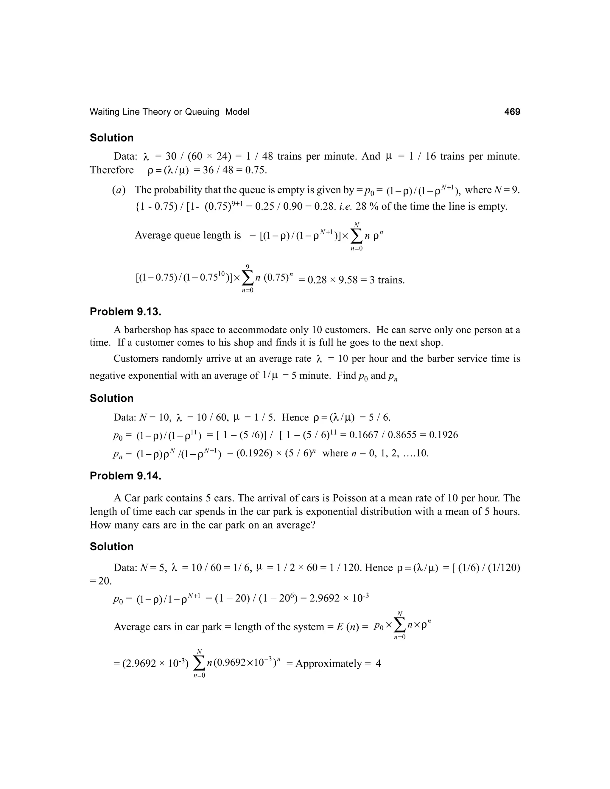 469

Waiting Line Theory or Queuing Model

Solution
Data: λ = 30 / (60 × 24) = 1 / 48 trains per minute. And µ = 1 / 16 trains per minute.
Therefore ρ = (λ / µ) = 36 / 48 = 0.75.
(a) The probability that the queue is empty is given by = p0 = (1 − ρ) / (1 − ρ N +1 ), where N = 9.
{1 - 0.75) / [1- (0.75)9+1 = 0.25 / 0.90 = 0.28. i.e. 28 % of the time the line is empty.
Average queue length is = [(1 − ρ) / (1 − ρ N +1 )] ×

N

∑n ρ

n

n=0

[(1 − 0.75) / (1 − 0.7510 )] ×

9

∑ n (0.75)
n =0

n

= 0.28 × 9.58 = 3 trains.

Problem 9.13.
A barbershop has space to accommodate only 10 customers. He can serve only one person at a
time. If a customer comes to his shop and finds it is full he goes to the next shop.
Customers randomly arrive at an average rate λ = 10 per hour and the barber service time is
negative exponential with an average of 1 / µ = 5 minute. Find p0 and pn

Solution
Data: N = 10, λ = 10 / 60, µ = 1 / 5. Hence ρ = (λ / µ) = 5 / 6.
p0 = (1 − ρ) / (1 − ρ11 ) = [ 1 – (5 /6)] / [ 1 – (5 / 6)11 = 0.1667 / 0.8655 = 0.1926
pn = (1 − ρ) ρ N /(1 − ρ N +1 ) = (0.1926) × (5 / 6)n where n = 0, 1, 2, ….10.

Problem 9.14.
A Car park contains 5 cars. The arrival of cars is Poisson at a mean rate of 10 per hour. The
length of time each car spends in the car park is exponential distribution with a mean of 5 hours.
How many cars are in the car park on an average?
Solution
Data: N = 5, λ = 10 / 60 = 1/ 6, µ = 1 / 2 × 60 = 1 / 120. Hence ρ = (λ / µ) = [ (1/6) / (1/120)
= 20.
p0 = (1 − ρ) / 1 − ρ N +1 = (1 – 20) / (1 – 206) = 2.9692 × 10-3
Average cars in car park = length of the system = E (n) = p0 ×
N

= (2.9692 × 10-3)

∑ n (0.9692 × 10
n =0

−3 n

) = Approximately = 4

N

∑n×ρ
n =0

n

 