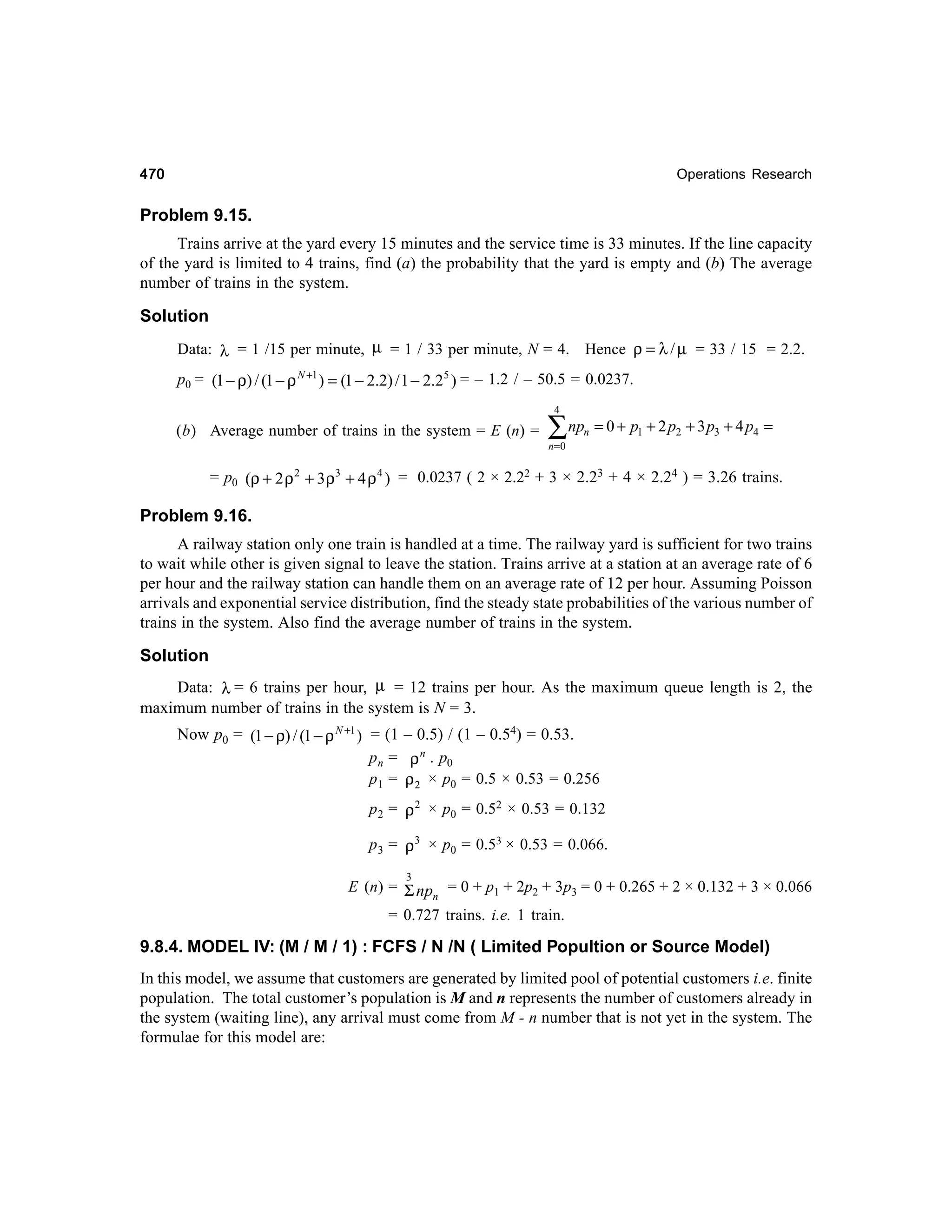 470

Operations Research

Problem 9.15.
Trains arrive at the yard every 15 minutes and the service time is 33 minutes. If the line capacity
of the yard is limited to 4 trains, find (a) the probability that the yard is empty and (b) The average
number of trains in the system.

Solution
Data: λ = 1 /15 per minute, µ = 1 / 33 per minute, N = 4. Hence ρ = λ / µ = 33 / 15 = 2.2.
p0 = (1 − ρ) / (1 − ρ N +1 ) = (1 − 2.2) / 1 − 2.25 ) = – 1.2 / – 50.5 = 0.0237.
4

(b) Average number of trains in the system = E (n) =

∑ np

n

= 0 + p1 + 2 p2 + 3 p3 + 4 p4 =

n=0

= p0 (ρ + 2 ρ 2 + 3 ρ3 + 4 ρ 4 ) = 0.0237 ( 2 × 2.22 + 3 × 2.23 + 4 × 2.24 ) = 3.26 trains.

Problem 9.16.
A railway station only one train is handled at a time. The railway yard is sufficient for two trains
to wait while other is given signal to leave the station. Trains arrive at a station at an average rate of 6
per hour and the railway station can handle them on an average rate of 12 per hour. Assuming Poisson
arrivals and exponential service distribution, find the steady state probabilities of the various number of
trains in the system. Also find the average number of trains in the system.

Solution
Data: λ = 6 trains per hour, µ = 12 trains per hour. As the maximum queue length is 2, the
maximum number of trains in the system is N = 3.
Now p0 = (1 − ρ) / (1 − ρ N +1 ) = (1 – 0.5) / (1 – 0.54) = 0.53.
p n = ρ n . p0
p 1 = ρ 2 × p0 = 0.5 × 0.53 = 0.256
p 2 = ρ 2 × p0 = 0.52 × 0.53 = 0.132
p 3 = ρ3 × p0 = 0.53 × 0.53 = 0.066.
3

E (n) = Σ np = 0 + p1 + 2p2 + 3p3 = 0 + 0.265 + 2 × 0.132 + 3 × 0.066
n
= 0.727 trains. i.e. 1 train.

9.8.4. MODEL IV: (M / M / 1) : FCFS / N /N ( Limited Popultion or Source Model)
In this model, we assume that customers are generated by limited pool of potential customers i.e. finite
population. The total customer’s population is M and n represents the number of customers already in
the system (waiting line), any arrival must come from M - n number that is not yet in the system. The
formulae for this model are:

 
