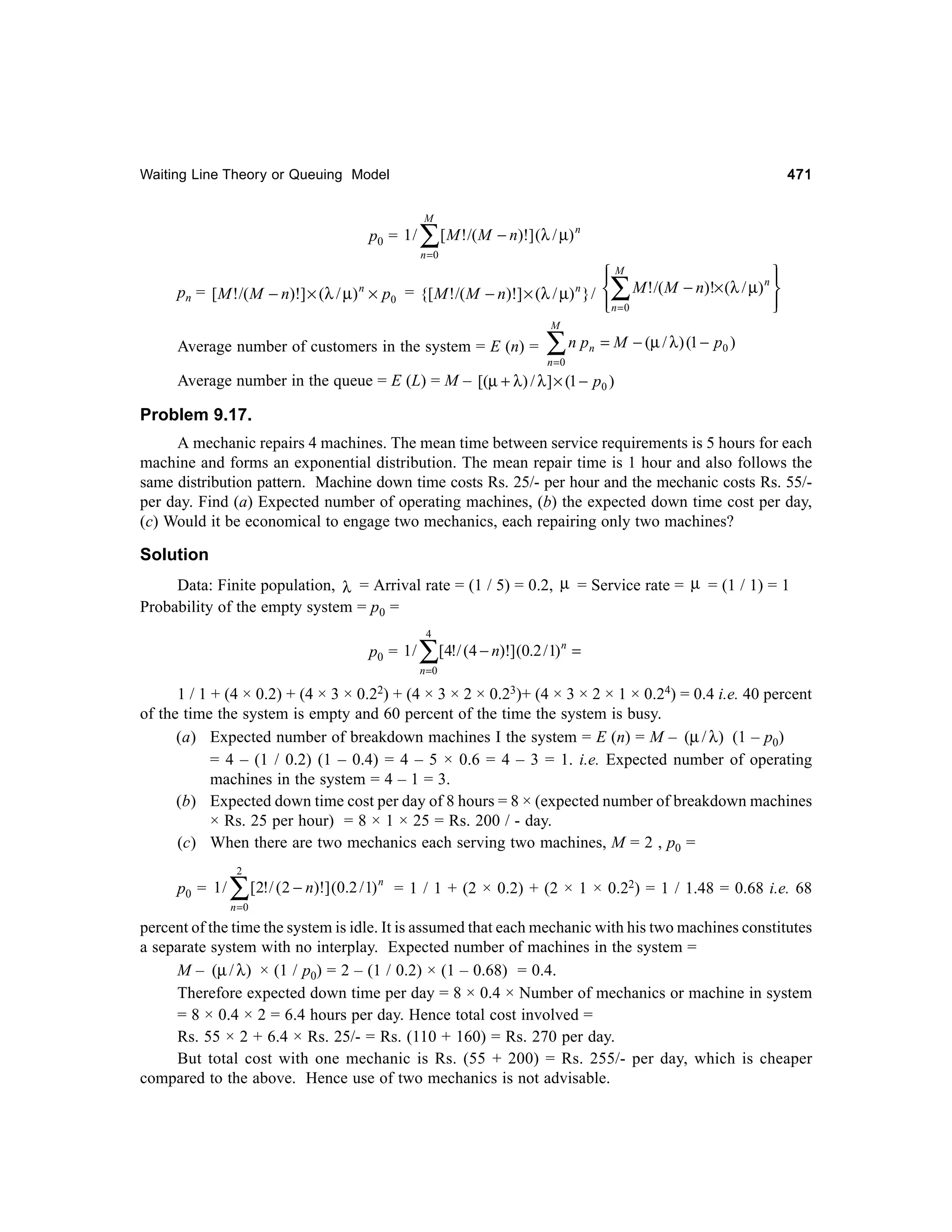 471

Waiting Line Theory or Queuing Model
M

p0 = 1 /

∑[M !/(M − n)!] (λ / µ)

n

n =0

M


n
pn = [ M ! /( M − n)!] × (λ / µ) n × p0 = {[ M ! /( M − n)!] × (λ / µ) n } /  M ! /( M − n)!× (λ / µ) 
 n=0




∑

M

Average number of customers in the system = E (n) =

∑n p

n

= M − (µ / λ ) (1 − p0 )

n =0

Average number in the queue = E (L) = M – [(µ + λ) / λ ] × (1 − p0 )

Problem 9.17.
A mechanic repairs 4 machines. The mean time between service requirements is 5 hours for each
machine and forms an exponential distribution. The mean repair time is 1 hour and also follows the
same distribution pattern. Machine down time costs Rs. 25/- per hour and the mechanic costs Rs. 55/per day. Find (a) Expected number of operating machines, (b) the expected down time cost per day,
(c) Would it be economical to engage two mechanics, each repairing only two machines?

Solution
Data: Finite population, λ = Arrival rate = (1 / 5) = 0.2, µ = Service rate = µ = (1 / 1) = 1
Probability of the empty system = p0 =
4

p0 = 1 /

∑[4!/ (4 − n)!](0.2 /1)

n

=

n =0

1 / 1 + (4 × 0.2) + (4 × 3 × 0.22) + (4 × 3 × 2 × 0.23)+ (4 × 3 × 2 × 1 × 0.24) = 0.4 i.e. 40 percent
of the time the system is empty and 60 percent of the time the system is busy.
(a) Expected number of breakdown machines I the system = E (n) = M – (µ / λ ) (1 – p0)
= 4 – (1 / 0.2) (1 – 0.4) = 4 – 5 × 0.6 = 4 – 3 = 1. i.e. Expected number of operating
machines in the system = 4 – 1 = 3.
(b) Expected down time cost per day of 8 hours = 8 × (expected number of breakdown machines
× Rs. 25 per hour) = 8 × 1 × 25 = Rs. 200 / - day.
(c) When there are two mechanics each serving two machines, M = 2 , p0 =
2

p0 = 1 /

∑ [2!/ (2 − n)!] (0.2 / 1)

n

= 1 / 1 + (2 × 0.2) + (2 × 1 × 0.22) = 1 / 1.48 = 0.68 i.e. 68

n =0

percent of the time the system is idle. It is assumed that each mechanic with his two machines constitutes
a separate system with no interplay. Expected number of machines in the system =
M – (µ / λ ) × (1 / p0) = 2 – (1 / 0.2) × (1 – 0.68) = 0.4.
Therefore expected down time per day = 8 × 0.4 × Number of mechanics or machine in system
= 8 × 0.4 × 2 = 6.4 hours per day. Hence total cost involved =
Rs. 55 × 2 + 6.4 × Rs. 25/- = Rs. (110 + 160) = Rs. 270 per day.
But total cost with one mechanic is Rs. (55 + 200) = Rs. 255/- per day, which is cheaper
compared to the above. Hence use of two mechanics is not advisable.

 