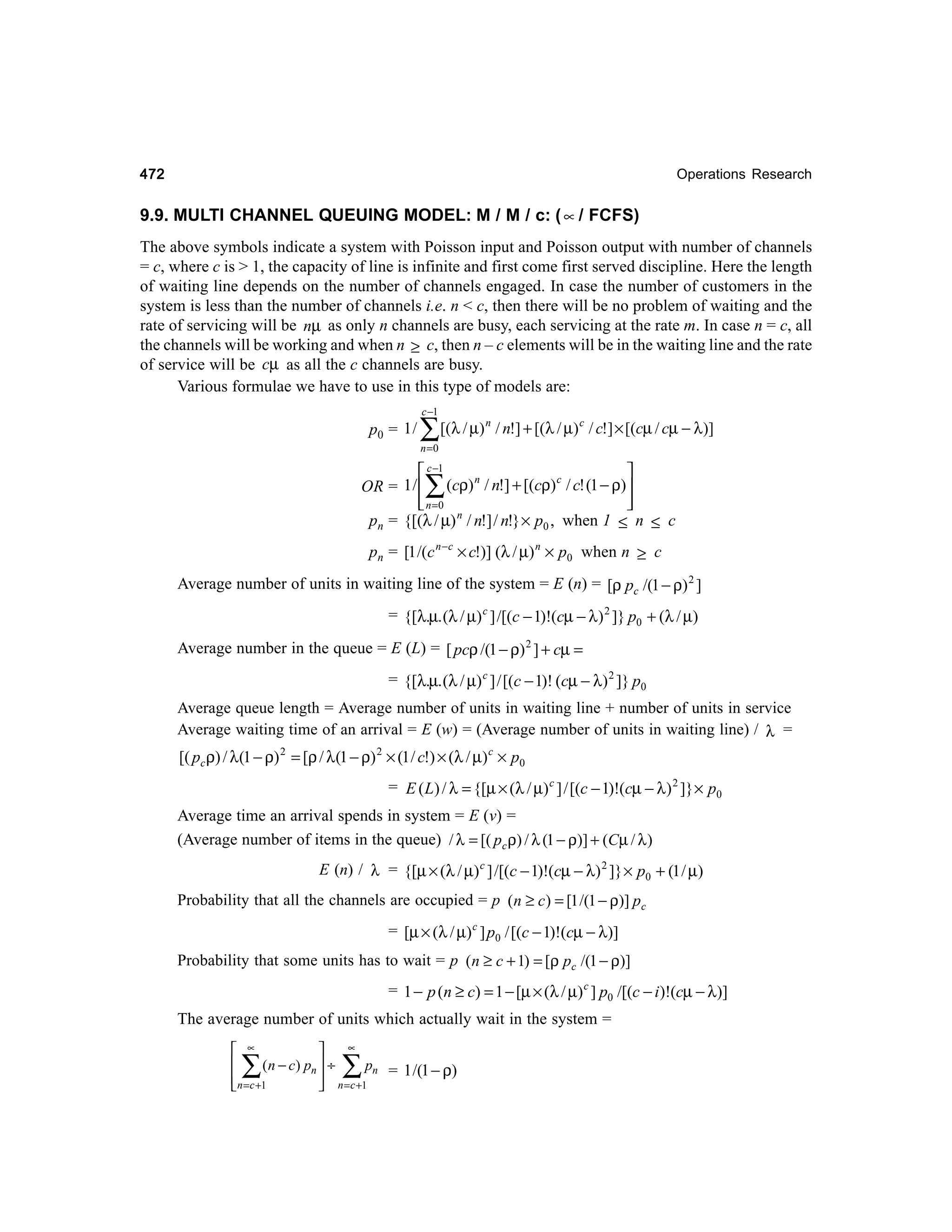 472

Operations Research

9.9. MULTI CHANNEL QUEUING MODEL: M / M / c: ( ∝ / FCFS)
The above symbols indicate a system with Poisson input and Poisson output with number of channels
= c, where c is > 1, the capacity of line is infinite and first come first served discipline. Here the length
of waiting line depends on the number of channels engaged. In case the number of customers in the
system is less than the number of channels i.e. n < c, then there will be no problem of waiting and the
rate of servicing will be nµ as only n channels are busy, each servicing at the rate m. In case n = c, all
the channels will be working and when n ≥ c, then n – c elements will be in the waiting line and the rate
of service will be cµ as all the c channels are busy.
Various formulae we have to use in this type of models are:
c −1

p0 = 1 /

∑[(λ / µ)

n

/ n!] + [(λ / µ) c / c!] × [(cµ / cµ − λ)]

n =0

 c −1

n
c
OR = 1 /  (cρ) / n!] + [(cρ) / c! (1 − ρ) 
 n =0



pn = {[(λ / µ) n / n!] / n!} × p0 , when 1 ≤ n ≤ c

∑

pn = [1 /(c n −c × c!)] (λ / µ) n × p0 when n ≥ c
Average number of units in waiting line of the system = E (n) = [ρ pc /(1 − ρ) 2 ]
= {[λ.µ. (λ / µ) c ] /[(c − 1)!(cµ − λ ) 2 ]} p0 + (λ / µ)
Average number in the queue = E (L) = [ pcρ /(1 − ρ) 2 ] + cµ =
= {[λ.µ. (λ / µ) c ] / [(c − 1)! (cµ − λ) 2 ]} p0
Average queue length = Average number of units in waiting line + number of units in service
Average waiting time of an arrival = E (w) = (Average number of units in waiting line) / λ =

[( pc ρ) / λ(1 − ρ) 2 = [ρ / λ(1 − ρ) 2 × (1 / c!) × (λ / µ) c × p0
= E ( L) / λ = {[µ × (λ / µ) c ] / [(c − 1)!(cµ − λ ) 2 ]} × p0
Average time an arrival spends in system = E (v) =
(Average number of items in the queue) / λ = [( pc ρ) / λ (1 − ρ)] + (Cµ / λ )
E (n) / λ = {[µ × (λ / µ) c ] /[(c − 1)!(cµ − λ) 2 ]} × p0 + (1 / µ)
Probability that all the channels are occupied = p (n ≥ c ) = [1 /(1 − ρ)] pc
= [µ × (λ / µ) c ] p0 / [(c − 1)!(cµ − λ)]
Probability that some units has to wait = p (n ≥ c + 1) = [ρ pc /(1 − ρ)]
= 1 − p (n ≥ c) = 1 − [µ × (λ / µ) c ] p0 /[(c − i)!(cµ − λ)]

The average number of units which actually wait in the system =
∝
 ∝


( n − c) pn  ÷
pn
n =c +1
 n =c +1 = 1 /(1 − ρ)



∑

∑

 