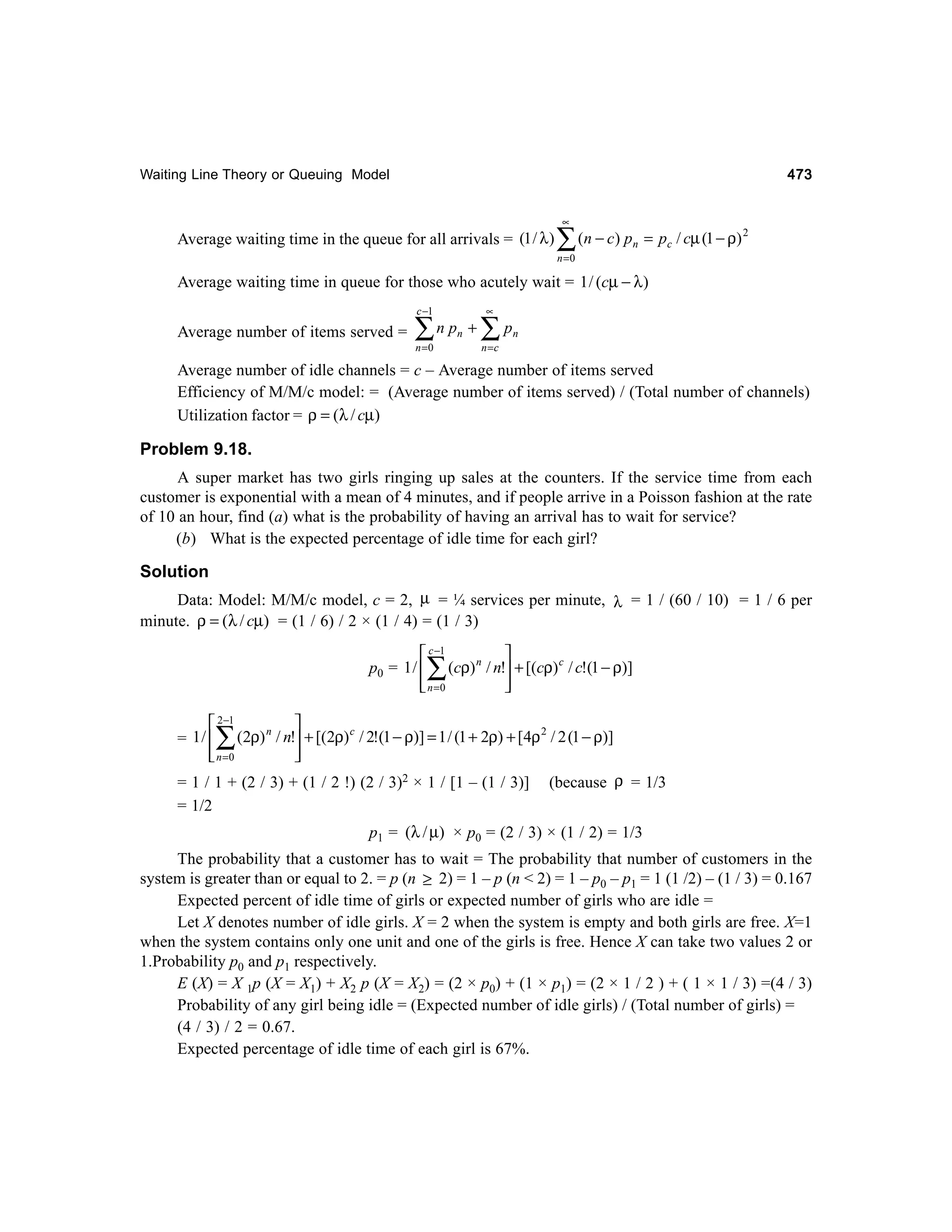 473

Waiting Line Theory or Queuing Model

Average waiting time in the queue for all arrivals = (1 / λ )

∝

∑ (n − c) p

n

= pc / cµ (1 − ρ) 2

n =0

Average waiting time in queue for those who acutely wait = 1 / (cµ − λ )
c −1

Average number of items served =

∑

n pn +

n =0

∝

∑p

n

n =c

Average number of idle channels = c – Average number of items served
Efficiency of M/M/c model: = (Average number of items served) / (Total number of channels)
Utilization factor = ρ = (λ / cµ)

Problem 9.18.
A super market has two girls ringing up sales at the counters. If the service time from each
customer is exponential with a mean of 4 minutes, and if people arrive in a Poisson fashion at the rate
of 10 an hour, find (a) what is the probability of having an arrival has to wait for service?
(b) What is the expected percentage of idle time for each girl?

Solution
Data: Model: M/M/c model, c = 2, µ = ¼ services per minute, λ = 1 / (60 / 10) = 1 / 6 per
minute. ρ = (λ / cµ) = (1 / 6) / 2 × (1 / 4) = (1 / 3)

 c −1

p0 = 1 /  (cρ) n / n! + [(cρ) c / c!(1 − ρ)]
 n =0




∑

 2−1

2
n
c
= 1 /  (2ρ) / n! + [(2ρ) / 2!(1 − ρ)] = 1 / (1 + 2ρ) + [4ρ / 2 (1 − ρ)]
 n =0




∑

= 1 / 1 + (2 / 3) + (1 / 2 !) (2 / 3)2 × 1 / [1 – (1 / 3)]
= 1/2

(because ρ = 1/3

p1 = (λ / µ) × p0 = (2 / 3) × (1 / 2) = 1/3
The probability that a customer has to wait = The probability that number of customers in the
system is greater than or equal to 2. = p (n ≥ 2) = 1 – p (n < 2) = 1 – p0 – p1 = 1 (1 /2) – (1 / 3) = 0.167
Expected percent of idle time of girls or expected number of girls who are idle =
Let X denotes number of idle girls. X = 2 when the system is empty and both girls are free. X=1
when the system contains only one unit and one of the girls is free. Hence X can take two values 2 or
1.Probability p0 and p1 respectively.
E (X) = X 1p (X = X1) + X2 p (X = X2) = (2 × p0) + (1 × p1) = (2 × 1 / 2 ) + ( 1 × 1 / 3) =(4 / 3)
Probability of any girl being idle = (Expected number of idle girls) / (Total number of girls) =
(4 / 3) / 2 = 0.67.
Expected percentage of idle time of each girl is 67%.

 